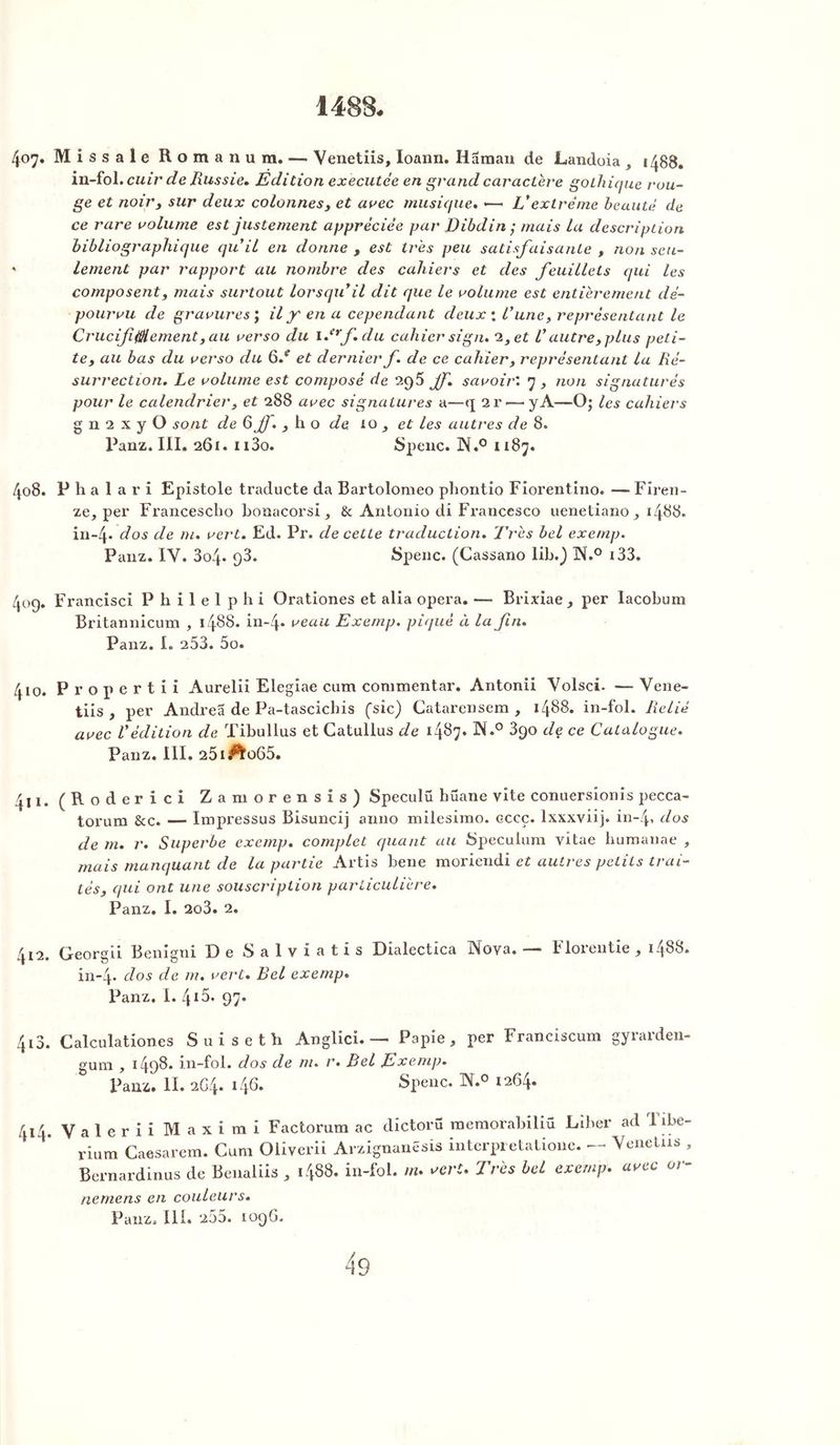 1488. 407. Missale Romanum. — Venetiis, Ioann. Hâman de Landoia , 1488. in-fol. cuir de Russie. Edition executée en grand caractère gothique rou- ge et noir, sur deux colonnes, et arec musique. •—• Vextrême beauté de ce rare volume est justement appréciée par Dibdin ; mais la description bibliographique qufil en donne , est très peu satisfaisante , non seu- ' lement par rapport au nombre des cahiers et des feuillets qui les composent, mais surtout lorsqu'il dit que le volume est entièrement dé- pourvu de gravures ; il jr en a cependant deux : l'une, représentant le C rue if 0 e ment, au verso du i.erf.du cahier si gm 2, et l'autre, plus peti- te, au bas du verso du 6/ et dernier f. de ce cahier, représentant la Ré- surrection. Le volume est composé de 295 jf. savoir'.y, non signaturés pour le calendrier, et 288 avec signatures a—q 2r<—y A—O; les cahiers g n 2 x y O sont de 6 jf. j h o de. io , et les autres de 8. Panz. III. 261. n3o. Spenc. ]N.° 1187. 408. P h a 1 a r i Epistole traclucte da Bartolomeo phontio Fiorentino. — Firen- ze, per Francescho bonacorsi & Antonio di Francesco uenetiano_, 1488. in-4* dos de m. vert. Ed. Pr. de cette traduction. Très bel exemp. Panz. IV. 3o4* q3. Spenc. (Cassano lib.) W.° 133. 409. Francisci Philelphi Orationes et alia opéra. — Brixiae, per Iacobum Britannicum , 1488. in-4* veau Exemp. piqué à la fin. Panz. I. 253. 5o. 410. Propertii Aurelii Elegiae cum commentar. Antonii Volsci. — Vene- tiis , per Andrea de Pa-tascicbis (sic) Catarensem , 1488. in-fol. Relié avec l'édition de Tibullus et Catullus de 1487. N.° 390 de ce Catalogue. Panz. III. 25i^o65. 411. (Roderici Zamorensis) Speculü hüane vite conuersîonis pecca- torum &c. — Impressus Bisuncij anno milesimo. cccç. lxxxviij. in-4, d°s de m. r. Superbe exemp. complet quant au Spéculum vitae humanae , mais manquant de la partie Artis bene moriendi et autres petits trai- tés, qui ont une souscription particulière. Panz. I. 2o3. 2. 412. Georgii Benigni De Salviatis Dialectica INfova. b lorentie , 1488. in-4- dos de m. vert. Bel exemp. Panz. I. 4X5- 97. 413. Calculationes Suiseth Anglici. — Papie, per Franciscum gyrarden- gum , 1498. in-fol. dos de m. r. Bel Exemp. Panz. H. 2G4. 146. Spenc. W.° 1264. 414. Valerii Maxirai Factorum ac dictorü memorabiliü Liber ad I ibe- rium Caesarem. Cum Oliverii Arzignanêsis interpietatione. — Venetiis , Bernardinus de Benaliis , 1488. in-fol. m. vert. Très bel exemp. avec or- nemens en couleurs. Panz. III. 255. 109G.