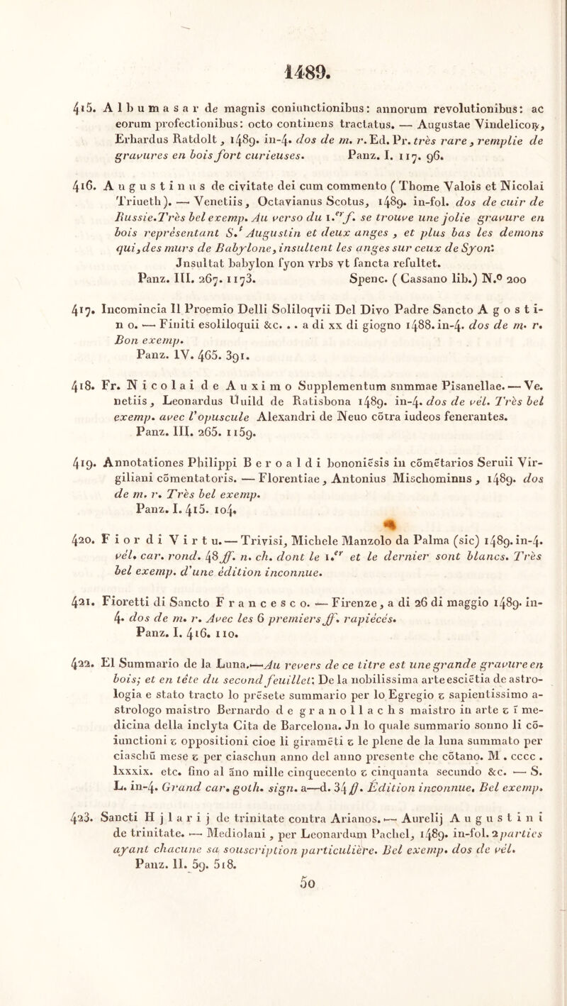 4*5. A 1 b u m a s a r de raagnis coniuiictionibus : annorum revolutionibus: ac eoram profectionibus : octo continens tractatus. — Augustae Vindelicoty, Erhardus Ratdolt, 1489. i**“4* dos de r* Ed. Pr. très rare } remplie de gravures en bois fort curieuses. Panz. I. 117. 96. 4*6. A u g u s t i 11 u s de ciyitate dei cum commento ( Thome Valois et Nicolai Triueth).—-Venetiis, Octayianus Scotus, 1489. in-fol. dos de cuir de Bussie. Très bel exemp. Au verso du 1 .erf. se trouve une jolie gravure en bois représentant Sd Augustin et deux anges , et plus bas les démons qui3des murs de Babylone, insultent les anges sur ceux de Syon'. Jnsultat babylon fyon yrbs vt fancta refultet. Panz. III. 267. 1173. Spenc. ( Cassano lib.) N.° 200 417. Incomincia 11 Proemio Delli Soliloqvii Del Divo Padre Sancto A g o s t i- 11 o. >—• Finiti esoliloquii &c. . . a di xx di giogno 1488.111-4. dos de m- r» Bon exemp. Panz. IV. 465. 891. 418. Fr. N i co 1 a i de Auximo Supplementum snmmae Pisanellae. — Ve. iietiiSj Leonardus Ùuild de Ratisbona 1489. in-f dos de vél. Très bel exemp. avec Vopuscule Alexandri de Neuo cotra iudeos fenerantes. Panz. III. 265. 1159. 419. Ànnotationes Philippi Beroaldi bononiêsis in comëtarios Seruii Vir- giliani comentatoris.—Florentiae , Antonius Mischominus , 1489* dos de m. r. Très bel exemp. Panz. I. 415. 104. % 420. F i o r dî Virt u.—• TrivisR Micbele Manzolo da Palma (sic) 1489. in-4. vèU car. rond. 48 ff. n. ch. dont le \*r et le dernier sont blancs. Très bel exemp. d'une édition inconnue. 421. Fioretti di Sancto F rancesco. •*— Firenze, a di 26 di maggio 1489. in- 4» dos de m. r. Avec les 6 premiers Jf. rapiécés. Panz. I. 4*6. 110. 422. El Sumraario de la Luna,*—revers de ce titre est une grande gravure en bois; et en tête du second feuillet'. De la nobilissima arteesciëtia de astro- logia e stato tracto lo prësete summario per lo Egregio z sapientissimo a- strologo maistro Bernardo de granollaclis maistro in arte z î me- dicina délia inclyta Cita de Barcelona. Jn lo quale summario sonno li cô- iunctioni z oppositioni cioe li giramëti z le plene de la luna summato per ciascliü mese z per ciaschun anno del anno présente che côtano. M . cccc . lxxxix. etc. fino al ano mille cinquecento z cînquanta secundo &c. •—• S. L. in-4. Grand car. golh. sign. a—d. 34 /?• Edition inconnue. Bel exemp» 423. Sancti H j 1 a r i j de trinitate contra Arianos. *—• Aurelij A u g u s t i n î de trinitate. *—• Mediolani , per Leonardum PaclieR *489» in-fol. iparties ayant chacune sa, souscription particulière. Bel exemp. dos de vél. Panz. 11. 59. 518. 5 O