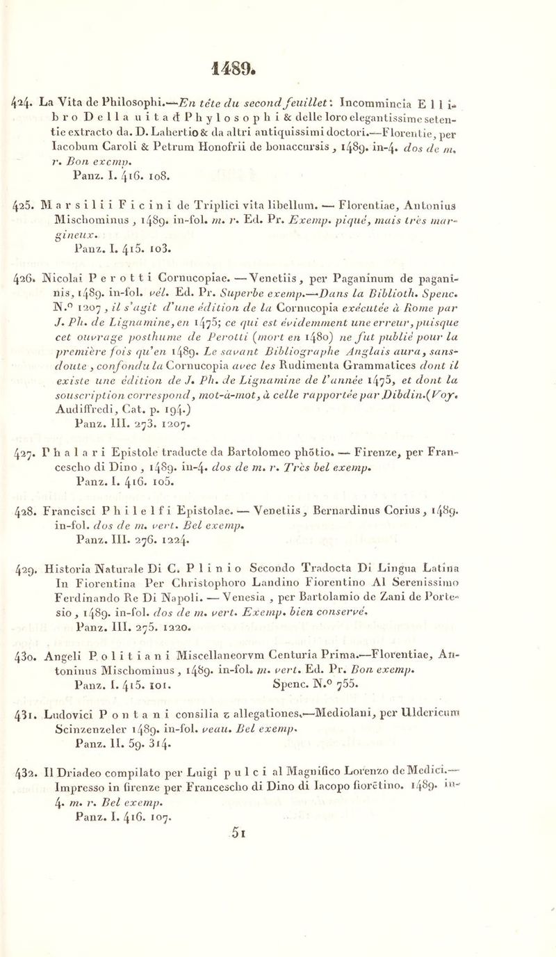 1489. 4^4- La Vita de Philosophi.—*- En tête du second feuillet'. Incommincia E 1 I U bro Délia u i t a d P h y 1 o s o p h i & delle loro elegantissime seten- tie extracto da. D. Lahertio& da altri antiquissimi doctori.—Florentie, per Iacobum Caroli & Petrum Honofrii de bonaccursis 9 1489. in-4. dos de nu r. Bon excmv. 1 Panz. I. 416. 108. 425. Marsilii F i c in i de Triplici vita libellum. — Florentiae, AntoniuS Mischominus , 1489. in-fol. m. r. Ed. Pr. Exemp. piqué, mais très mar« gi neux. Panz. I. 4i5. îo3. 426. INicolai P e r o t t i Cornucopiae. —Venetiis, per Paganinum de pagani- nis, 1489. in-fol. vél. Ed. Pr. Superbe exemp.—*Dans la Biblioth. Spenc* 3X.° 1207, il s’agit d'une édition de la Cornucopia exécutée à Rome par J. Pli. de Ligna mine, en i4?5; ce qui est évidemment une erreur, puisque cet ouvrage posthume de Perotti (mort en 1480) ne fut publié pour la première fois qu en 1489. Le savant Bibliographe Anglais aura, sans- doute , confondu la Cornucopia avec les Rudimenta Grammatices dont il existe une édition de J* Pli. de Lignamine de Vannée 1^^, et dont la souscription correspond, mot-à-mot, à celle rapportée par J)ibdin.(Voyt Audiffredi, Cat. p. 194*) Panz. 111. 273. 1207. 427. T h a 1 a r i Epistôle traducte da Bartolomeo photio. —■ Firenze, per Fran- cescho di Dino , 1489* in-4* dos de m. Très bel exemp. Panz. 1. 4!6. io5. 428. Francisci Philelfi Epistolae. — Venetiis, Bernardinus Corius, 1489. in-fol. dos de m. vert. Bel exemp. Panz. III. 276. 1224. 429. Historia Naturale Di C. P 1 i n i o Seconde Tradocta Di Lingua Latina In Fiorentina Per Christophoro Landino Fiorentino Al Serenissimo Ferdinando Re Di Napoli. —Venesia , per Bartolamio de Zani de Porte- sio, 1489. in-fol. dos de m. vert. Exemp. bien conservé. Panz. III. 275. 1220. 430. Angeli P o 1 i t i a 11 i Miscellaneorvm Centuria Prima.—Florentine, An- toninus Mischominus, 1489. in-fol. m- vert. Ed. Pr. Bon exemp. Panz. I. 415. 101. Spenc. N.° y55. 431. Ludovici P o n t a n i consilia z allegationese—Mediolani, per Uldericuni Scinzenzeler 1489. in-fol. veau. Bel exemp. Panz. 11. 59. 314- 432. Il Driadeo compilato per Luigi p u 1 c i al Magniûco Lorenzo deMcdicî.-— Impresso in firenze per Francescho di Dino di lacopo fiorêtino. 1489* 4« m. r. Bel exemp. Panz. I. 416. 107. 5i