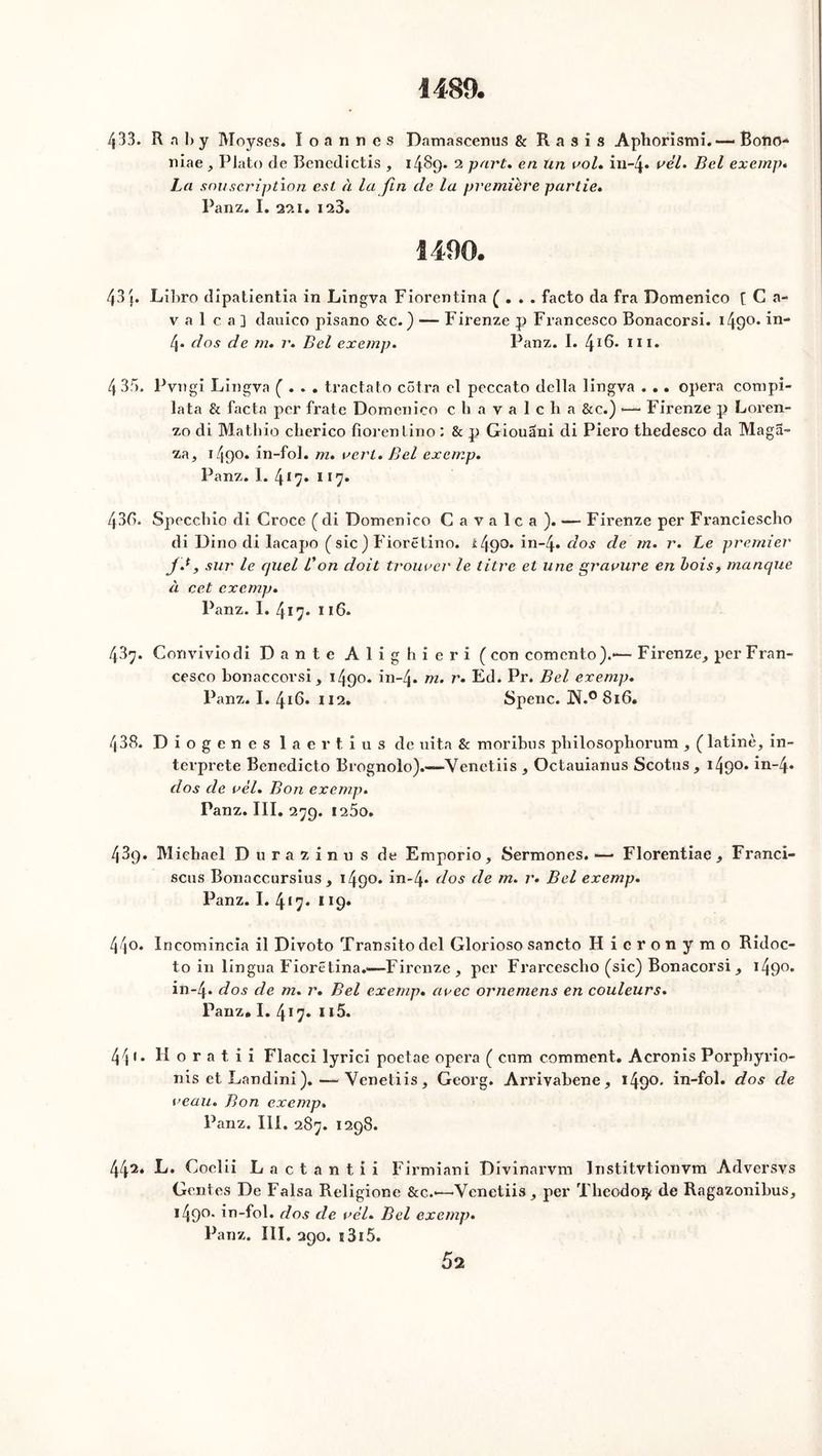 1489. 433. R n b y Moyses. Ioannes Damascenus & R a s i s Aphorismi.— BoftO- niae, Plato de Renedictis , 1489* 2 part» en Un vol» in-4* vèl. Bel exemp* La souscription est à la fin cle la première partie» Panz. I. 221. 123. 1490. 43 j. Libro dîpatientia in Lingva Fiorentina ( . . . facto da fra Domenico [ C a- v a 1 c a] dauico pisano &c.) — Firenze p Francesco Bonacorsi. i49°* in- 4* dos de m. r» Bel exemp» Panz. I. 4ï6. m. 433. Pvngi Lingva ( . . . tractato côtra cl peccato délia lingva . .. opéra compi- lata & facta per frate Domenico chavalcha &c.) •—< Firenze p Loren- zo di Mathio cherico fiorenlino : & p Giouâni di Piero thedesco da Maga~ za, 1490. in-fol. m» vert. Bel exemp. Panz. I. 417. 117. 430. Specehio di Croce ( di Domenico Cavalca). — Firenze per Franciescho di Dino di lacapo ( sic ) Fiorétino. l49°* in-4* dos de m. r. Le premier j.*, sur le quel lJon doit trouver' le titre et une gravure en bois, manque à cet exemp. Panz. I. 417. 1 ï6. 437. Conviviodi Dante Alighieri ( con comcnto).—- Firenze,, per Fran- cesco bonaccorsi, 1490. in~4* m. r» Ed. Pr. Bel exemp. Panz. I. 416. 112. Spenc. JN.° 816. 438. Diogenes laertius de uita & moribus pbilosopborum , (latine, in- terprété Benedicto Brognolo).-—Yenetiis , Octauianus Scotus , i49°* in-4» dos de vèl. Bon exemp. Panz. III. 279. i25o. 439. Michael Durazinus de Emporio, Sermones. — Florentiae , Franci- scus Bonaccursius , 1490. in-4* dos de m. r» Bel exemp. Panz. I. 4*7* *!9* 440. Incomincia il Divoto Transitodel Glorioso sancto Hicronymo Ridoc- to in lingua Fioretina.'—Firenze , per Frarcescbo (sic) Bonacorsi, i49°* in-4. dos de m. r. Bel exemp» avec ornemens en couleurs. Panz, I. 417* 115. 44 '• H o r a t i i Flacci lyrici poetae opéra ( cnm comment. Acronis Porpbyrio- nis et Landini). — Yenetiis, Georg. Arrivabene, 1490. in-fol. dos de veau. Bon exemp» Panz. III. 287. 1298. 442. L. Coelii Lactantii Firmiani Divinarvm Institvtionvm Adversvs Gentes De Falsa Religione &c.«—•Yenetiis, per Theodoi}< de Ragazonibus, i49°- in-fol. dos de vèl. Bel exemp. Panz. III. 290. î 315.