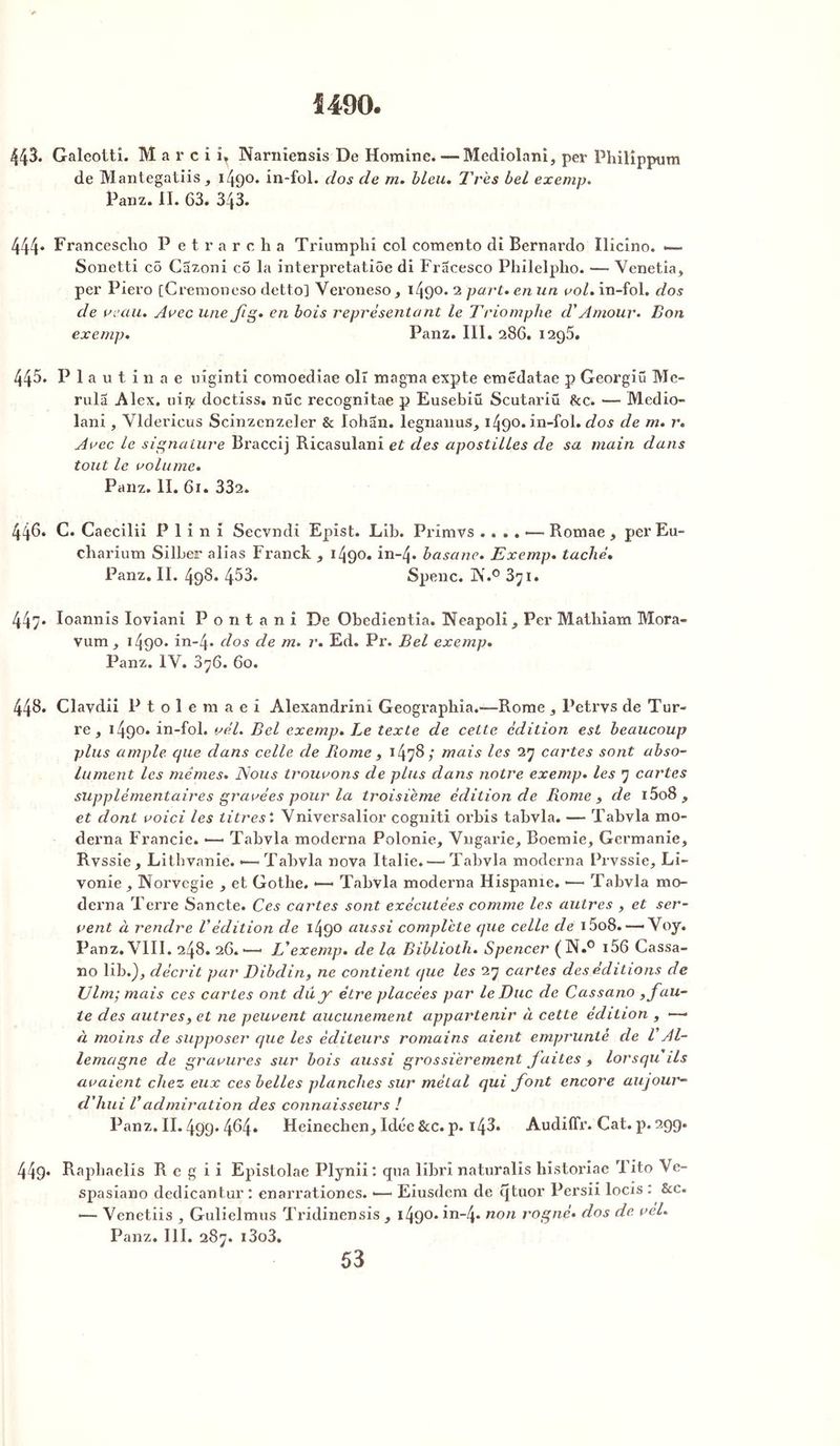 1490. 443. Galcotti. M a r c i îT Narniensis De Homine. — Mediolani, pev Philîppum de Mantegatiis, 1490. in-fol. dos de m. bleu. Très bel exemp. Panz. IL 63. 343. 444* Francescho P etrarcha Triumphi col comento di Bernardo Ilicino. — Sonetti cô Cazoni co la interpretatiôe di Fracesco Philelpho. — Venetia, per Piero [Cremoneso detto] Veroneso, 1490. 2 part, en un vol. in-fol. dos de veau. Arec une fig. en bois représentant le Triomphe d'Amour. Bon exemp. Panz. III. 286. 1296. 445. P 1 a u t i n a e niginti comoediae olr magna expte emëdatae p Georgiü Mc- rula Alex, nity doctiss. nue recognitae p Eusebiû Scutariü &c. — Medio- lani , Vlderieus Scinzenzeler & lohân. legnanus, 1490. in-fol. dos de m. r. Avec le signature Braccij Ricasulani et des apostilles de sa main dans tout le volume. Panz. II. 61. 332. 446. C. Caecilii P 1 i n i Secvndi Epist. Lib. Primvs .... — Romae , per Eu- charium Silber alias Franck , 1490. in-4» basane. Exemp. taché• Panz. II. 498. 453. Spenc. K.0 3^i. 447* Ioannis Ioviani P o n t a n i De Obedientia. Neapoli, Per Mailiiam Mora- vum, 149°* in-4* dos de m. r. Ed. Pr. Bel exemp. Panz. IV. 876. 60. 448. Clavdii P t o 1 e m a e î Alexandrini Geographia.—Rome, Petrvs de Tur- re , 1490» in-fol. vél. Bel exemp. Le texte de celte édition est beaucoup plus ample que dans celle de Rome , 1478/ mais les 27 cartes sont abso- lument les mêmes. ISous trouvons de plus dans notre exemp. les 7 cartes supplémentaires gravées pour la troisième édition de Rome , de i5o8 , et dont voici les litres l Vniversalior cogniti orbis tabvla. —• Tabvla mo- dem a Francie. •— Tabvla moderna Polonie, Vngarie, Boemie, Germanie, Rvssie, Lithvanie. -—'Tabvla nova Italie. — Tabvla moderna Prvssie, Li- vonie , Norvegie , et Gothe. •—• Tabvla moderna Hispanie. —< Tabvla mo- derna Terre Sancte. Ces cartes sont exécutées comme les autres , et ser- vent à rendre Védition de i49° aussi complète que celle de 15o8. —— Voy. Panz. VIII. 248. 26.—• JA exemp. de la Biblioth. Spencer (N.° i56 Cassa- no lib.}, décrit par Dibdin, ne contient (jue les 27 cartes des éditions de Ulm; mais ces cartes ont du y être placées par le Duc de Cassano , fau- te des autres, et ne peuvent aucunement appartenir à cette édition , —— à moins de supposer que les éditeurs romains aient emprunté de VAl- lemagne de gravures sur bois aussi grossièrement faites , lorsqu ils avaient chez eux ces belles planches sur métal qui font encore aujour- d'hui Vadmiration des connaisseurs ! Panz. II. 499. 464. Heinechen, Idée &c. p. i43» AudiUr. Cat. p. 299. 44g. Rapliaelis R e g i i Epistolae Plynii : qua librï naturalis historiae 1 ito Ve- spasiano dedicantur : enarrationes. •— Eiusdem de qtuor Persii locis : &c. — Venetiis , Gulielmus Tridinensis , i49°* in-4* non rogné, dos de vel. Panz. III. 287. i3o3.