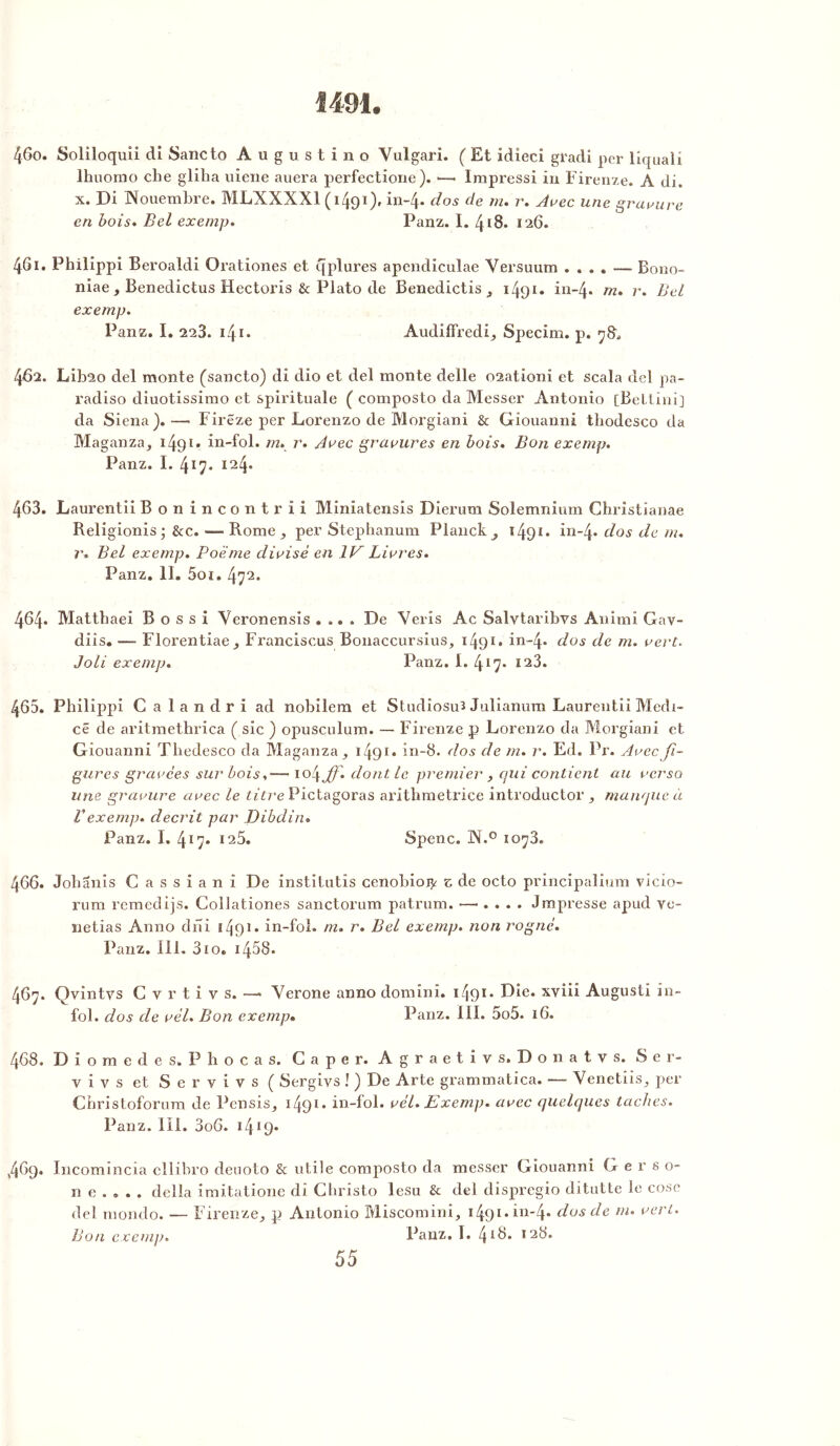 460. Soliloqua cli Sancto Augustino Yulgari. ( Et idieci gradi per liqualx lhuorno che gliha uiene auera perfectione). •— Impressi in Firenze. A di. x. Di INouembre. MLXXXX1 (1491), in-4- dos de m. r. Avec une gravure en bois. Bel exemp. Panz. I. 4.18* 126. 461. Philippi Beroaldi Orationes et qplures apendiculae Versuum . . . . — Bono- niae , Benedictus Hectoris & Plato de Benedictis 1491 • in~4* r. Bel exemp. Panz. I. 228. 141. Audiffredq Specim. p. g 8, 462. Lib2o del monte (sancto) di dio et del monte delle o2ationi et scala del pa- radiso diuotissimo et spirituale ( composto da Messer Antonio [BeLtini] da Siena). —-• Firêze per Lorenzo de Morgiani & Giouanni tbodcsco da Maganza, 1491 • in-fol. m. r. Arec gravures en bois. Bon exemp. Panz. I. 417. 124* 463. Laurentii Bonincontrii Miniatensis Dierum Solemniurn Christianae Reli gionis y &c. — ■■ Rome y pci Stephanum ï ianck. ^ i4qi. m—4* dos de m. r, Bel exemp. Poe me divisé en IV Livres. Panz. II. 5oi. 472. 464. Matthaei B o s s i Veronensis .... De Veris Ac Salvtaribvs Animi Gav- diis. —- Florentiae^ Franciscus Bonaccursius, 1491 ® in~4* dos de m. vert. Joli exemp. Panz. 1. 4l7* 123. 465. Philippi C a landri ad nobilem et Studiosuî Julianum Laurentii Mech- cê de aritmethrica ( sic ) opusculum. — Firenze p Lorenzo da Morgiani et Giouanni Tliedesco da Maganza_, 1491 • in-8. dos de m. r. Ed. Pr. Avec fi- gures gravées sur bois,— 104^. dont le premier , gui contient au verso une gravure avec le titre Pictagoras arithmetrice introductor , mangue à Vexemp. décrit par Dibdin. Panz. I. 417. 125. Spenc. N.° 10^3. 466. Johanis Cassiani De institutis cenobioty z de octo principalium vicio- rum remedijs. Collationes sanctorum patrum. — .... Jmpresse apud ve- netias Anno dni 149* • in-fol. m. r. Bel exemp. non rogné. Panz. 111. 3 io. i458. 467. Qvintvs C v r t i v s. —» Yerone anno domini. 1491 * -D*e* xviiî Augusti in- fol. dos de vél. Bon exemp. Panz. 111. oo5. 16. 468. Diomede s. Phocas. Caper. Agraetivs» Donatvs. S e r- vivs et Servivs ( Sergivs I ) De Arte grammatica. —- Venetiis,, per Christoforum de Pensis,, 1491. in-fol. vél. Exemp. avec quelques taches. Panz. 111. 3o6. 1419» 469. Incomïncia cllibro deuoto & utile composto da messer Giouanni G erso- ne.... délia imitatione di Christo lesu & del dispregio ditutte le cose del mondo. — Firenze^ p Antonio Miscomini, 1491. in-4* dos de m. vert. Bon exemp. Panz. I. 4*8. 12b.