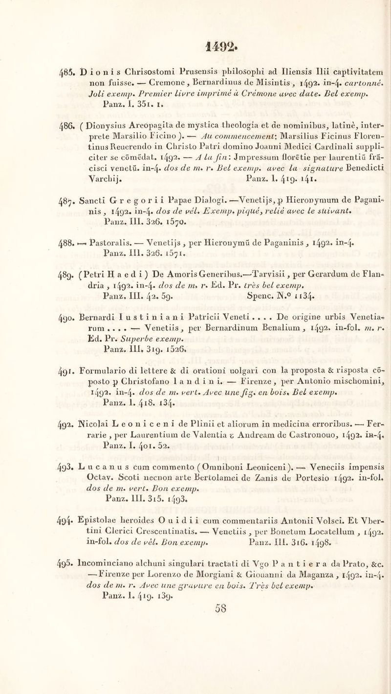 1492. 485. D i o n i s Chrisostomi Prusensis philosophi ad Iliensis Ilii captivitatem non fuisse. — Cremone, Bernardinus de Misintis, i492* in-4* cartonné. Joli exemp. Premier livre imprimé à Crémone avec date. Bel exemp. Panz. I. 351. i. 486. ( Dionysius Areopagita de mystica theologia et de nominibus, latine, inter- prète Marsilio Ficino). — Au commencement: Marsilius Ficinus Floren- tinus Reuerendo in Christo Patri domino Joanni Medicî Cardinali suppli- citer se cômëdat. i4q2* — A la fin : Jmpressum florêtie per laurentiü fra- cisci venetü. in~4* dos de m. r» Bel exemp. avec la signature Benedicti Yarcliij. Panz. 1. 4I9* 141, 487. Sancti Gregorii Papae Dialogi. —Venetijs, p Hieronymum de Pagani- nis , s492* in-4* d°s c^e vèl. Exemp, piqué, relié avec le suivant. Panz. III. 326. 1570. 488. *■—. Pastoralis. — Venetijs , per Hieronymü de Paganinis^ 1492. in~4* Panz. III. 326. 1571. 48g. (Pétri H a e d i ) De Amoris Generibus.*—'Tarvisii, per Gerardum de Flan- dria , 1492. in-4. dos de m» r. Ed. Pr. très bel exemp. Panz. III. 42. 5g. Spenc. N.° i 134- 4go. Bernard i Iustiniani Patricii Yeneti .... De origine urbis Yenetia- rum Yenetiis, per Bernardïnum Benalium , 1492. in-fol. m. r. Kd. Pr. Superbe exemp. Panz. III. 3ig. 1526. 4gî. Formulario di lettere & di orationi uolgari con la proposta & risposta co- posto p Cliristofano 1 a 11 d i n i. — Firenze, per Antonio mischomini, 1A92. in-4* dos de m. vert. Avec une fig. en bois« Bel exemp. Panz. 1. 418. i34. 492. Nicolai L e o n i c e n i de Plinii et aliorum in medicina erroribus. — Fer- rarie , per Laurentium de Yalentia c Andream de Castronouo, 1492. in-4* Panz. I. 401. 52. I 493. L n c a n u s cum commente ( Omniboni Leoniceni). •— Venecüs impensis Octav* Scoti neenon arte Bertolamei de Zanis de Portesio 1492« in-fol. dos de m. vert. Bon exemp. Panz. 111. 315. i493. 4g4* Epistolae lieroides O u i d i i cum commentariis Antonii Yolsci. Et Yber- tini Glerici Crescentinatis. — Yenetiis , per Bonetum Locatellum , 1492* in-fol. dos de vél. Bon exemp. Panz. 111. 316. ï4g8. 495. Incominciano alchuni singulari tractati di Ygo P a n t i e r a da Prato, &c. — Firenze per Lorenzo de Morgiani & Giouanni da Maganza , l492* in-4* dos de m. r. Avec une gravure en bois. Eres bel exemp. Panz. 1. 419* i3g. 53
