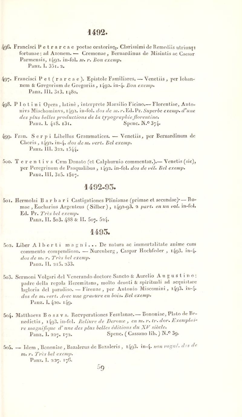 1402. 4g& Francisci Petrarcae poetae oratoriscfg. Clarissimî de Remediis utriusqt fortunae: ad Azonem. — Cremonae, Bernardinus de Misintis ac Gaesar Parmensis, 1/192. in-fol. m» r. Bon exempt, Panz. I. 351. 2. 497. Francisci Pet(rarcae). Epistole Familières. — Venetiis > per loban- nem & Gregorium de Gregoriis, 1492* in-4* Bon exempt Panz. III. 313. 1480. 493. Plot i n i Opéra , latine _$ interprété Marsilio Ficino*— Florentiae, Anto- nivs Miscbominvs, 1492. in-fol. dos de m. r* Ed.Pr. Superbe exemp. d'une des plus belles productions de la typographie florentine» Panz. 1. 418- 13 e• Spenc. N.° 3y4« 499. Fran. S e r p i Libellus Granimatices. - Venetiis ,, per Bernardinum de Choris , i492» in-4» dos de m. vert. Bel exemp. Panz. III. 322, i544. 5oo. Terentivs Cvm Donato (et Calpbnrnio commenter.).— Venetis (sic), per Peregrinum de Pasqualibus , 1492. in-fol. dos de vél» Bel exemp» Panz. III. 315. 1617. 5oi. Hermolai B a r b a r i Castigationes Plinianae (primae et secundae)*— Ro~ mae , Eucharius Argenteus (Silber), 1492-93. 2 part» en un aol» in-fol. Ed. Pr. Très bel exemp. Panz. II. 5o3. 488 & II. 607. 524. 5o2. Liber A 1 b e r t i m a g n i . . . De natura ac immortalitate anime cutn commento compendioso. •—Nuremberg, Caspar Hochfeder , 1498* in-4* dos de m» r. Très bel exemp. Panz. Il, 215. 233. 5o3. Sermoni Volgari del Venerando doctore Sancto & Aurelio Angustino: padre délia regola Herenutana, molto deuoti & spiritual] ad acquistare laglovia del paradiso. — Firenze , per Antonio Miscomini, i49J* in-4* dos de m. vert, dvec une gravure en bois» Bel exemp» Panz. I. 420. 149* 5o4* Mattbaevs B o s s y s. ReCvperation.es Fesvlanae.— Bononîae, Plato de Be- nedictis, 1498* in-fol. Reliure de Derome , en 1 n. r. tr. dor» Exemplair re magnijicjue d'une des plus belles éditions du XV siècle. Panz. I. 227. I72. Spenc. ( Cassano lib. ) N.° ôf). 5o5. — Idem , Bononîaé, Bazaîerus de Bazaleris , m. r. Très bel exemp. T498» in-4* non rogné, dos de