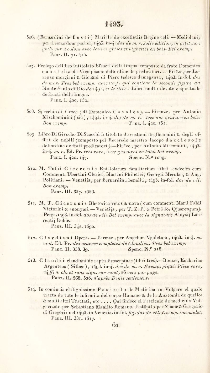 1493» 5oG. (Bernardini do Bus ti) Mariale de cxcelletiis Regine celî.—Mediolanî^ per Leonardum pachel, e/joj. h\~i\. dos de m. r. Jolie édition, en petit car. pot h. sur 2 coton. «nec lettres grises et vignettes en bois. Z>eZ exemp. Panz. II. y e. 415. 5o;. Prolago dellibro intitolato Efructi délia lingna composlo da frate Dornenîco c a u a J c li a da Yico pisano deliordine de predicatori. — Firêze^per Lo- reDzo morgiani & Giouani di Piero tedeseo damaganza^ 14<)3. in-fol. dos de m. r. Très bel exemp. «oec un f. qui contient la seconde figure du Monte Santo di Dio de et ^ titre : Libro molto devoto z spiritualc de fructi délia lingua. Panz. I. 420. i52, 5o8. Speccbio di Croce ( di Domenico Cavalca). — Firenze, per Antonio Mischominini ( sic), izj93. in-4* dos de m. r. Avec une gravure en bois. Bon exemp. Panz. 1. 420. 151. 509 Libro Di Givocho Di Scacchi intitolato de costumi deglhuomini & degli of- fitii de nobili (composto pel Rcuerëdo maestro laeopo dacciesole deliordine de frati predicatori).-—Fireze, per Antonio Miscomini 1^93. in- j. m. r. Ed. Pr. très rare, avec gravures en bois* Bel exemp. Panz. I. 420. 147. Spenc. N.° 1009. 5io. M. Tullii Cicéron is Epistolarum familiarium libri sexdecim cum Comment. Ubertini Clerici, Martini Philetici, Georgii Merulae^ & Ang. Politiani. •— Yenetiis^ per Rernardinü benaliü 14^3. in-fol. dos de vèl. Bon exemp. Panz. III. 337. 1656- 5i 1. M. T. Cicéron is Rhetorica velus & nova ( cum comment. Marii Fabii Yictorini & anonymi. — Yenetijs , per T. Z. P. & Petrü Io. Q(uarengum). Perga. 14g3. in-fol. dos de vèl. Bel exemp. avec la signature Aloysij Lau- rentij Robie. Panz. 111. 342. 1692. 5 e 2. C 1 a v d i a n i Opéra. — Parmae , per Angelum Ygoletum , 1493* in-4* m. viol. Ed. Pr. des oeuvres complètes dè Claudicn. Très bel exemp. Panz. II* 358. 39. Spenc. N.° 218. 513. C 1 a u d i x claudiani de raptu Proserpinae (libri très).—R.omae_, Eucharius Argenteus ( Silber) , 1493» in-4* d°s de m• r* Exemp* pique. Pièce rare, 24f}* n. ch. et sans sign. car rond, 26 vers par page. Panz. II. 568. 5a8. d ’après Denis seulement. 514. In comincia el dignissimo Fasiculo de Medicina m Volgare el quale tracta de tute le infirmita del corpo Humano & de la Anatomia de quellol & multialtri TractatQ etc .... Qui finisce el Fasciculo de medicina Yul- garizato per Sebastiano Manilio Romano. E stapito per Zuane& Gregorio di GE’egorii nel 1493. in Ycnexia. ïn-ïo\.fig. dos de vél. Exemp. incomplet. Panz. III. 331. 1617. Go