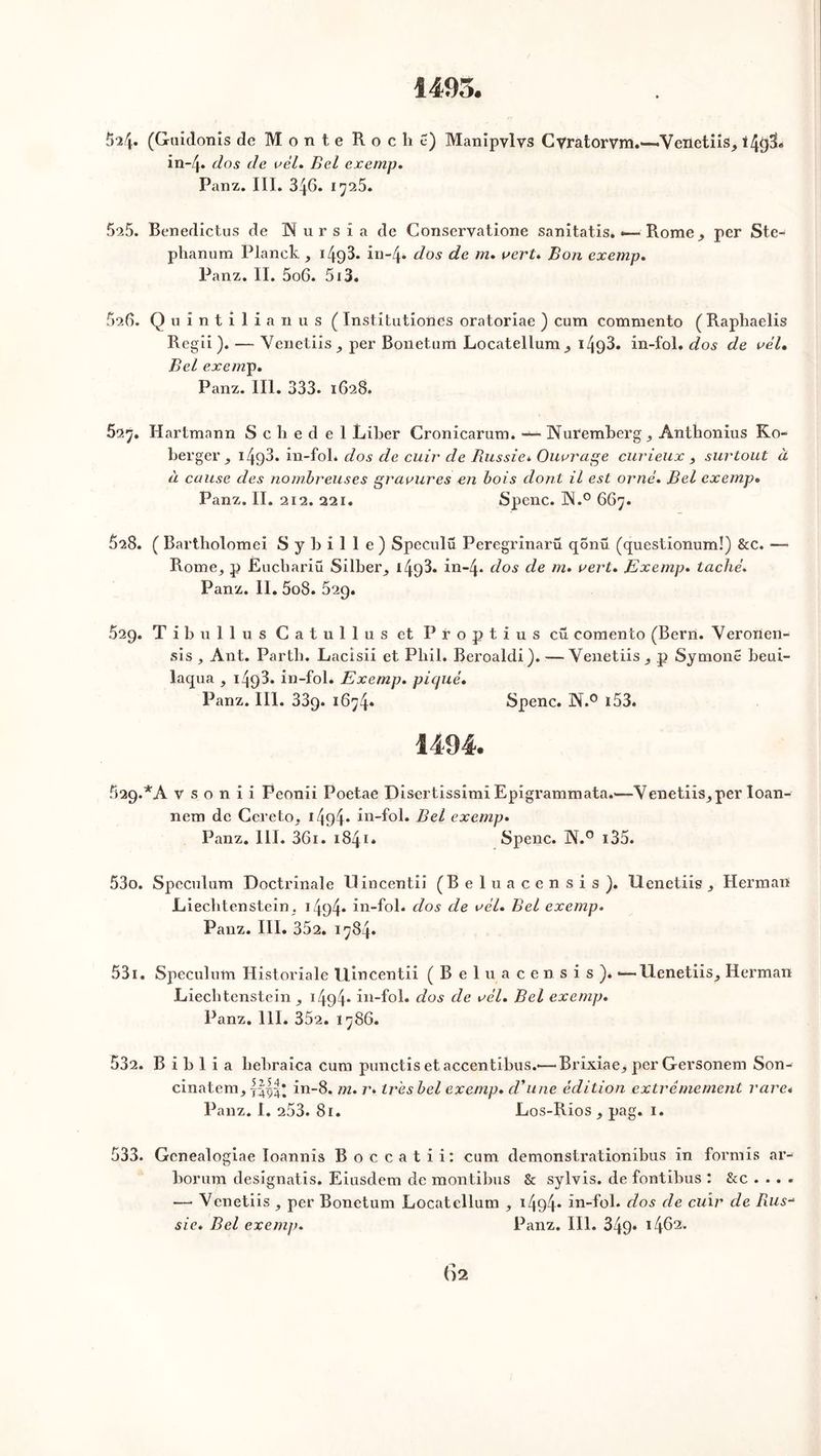 1495. 52/|* (Guidonis de Monte Roche) Manipvlvs Cvratorvm.—«Veiietiis, 149IL in~4* dos de vél. Bel exemp. Panz. III. 346. 1725. 525. Benedictus de Nursia de Conservatione sanitatis. •— Rome, per Ste- phanum Planck , 149^. in-4- dos de m. vert* Bon exemp. Panz. II. 5o6. 513. 526. Quintilianus ( Institutiones oratoriae ) cum commento (Raphaelis Regii ). — Yenetiis, per Bonetum Locatellum, 149^. in-fol. dos de vél. Bel exemp. Panz. III. 333. 1628. 52^. Hartmann S c h e d e 1 Liber Cronicarum. — Nuremberg, Ânthonius Ko- berger 149^* in-fol* dos de cuir de Russie. Ouvrage curieux , surtout à à cause des nombreuses gravures en bois dont il est orné. Bel exemp. Panz. II. 212. 221. Spenc. ÜN.° 667. 528. ( Bartholomei Sy bille) Speculü Peregrinarü qonü (questionum!) &c. •— Rome, p Euchariü Silber, 149^. in-4» dos de m. vert. Exemp. taché. Panz. II. 5o8. 629. 529. T i b u 1 1 u s Catullus et Proptius eu comento (Bern. Yeronen- sis , Ant. Partli. Lacisii et Pbil* Beroaldi). — Yenetiis, p Symonê beui- laqua , 1 4q3. in-fol. Exemp. picjué. Panz. III. 339. 1674* Spenc. N.° 153- 1494. 629.*A vsonii Peonii Poetae Disertissimi Epigrammata.—Yenetiis, per loan- nem de Cereto, 14o4“ in-fol. Bel exemp. Panz. III. 361. 1841* Spenc. N.° 135. 530. Spéculum Doctrinale Uincentii (Beluacensis). llenetiis , Herman Liechtenstein, 1494* in-fol. dos de vél. Bel exemp. Panz. III. 352. 1784. 531. Spéculum Historiale Uincentii (Beluacensis). *—llenetiis, Herman Liechtenstein, 1494- in-fol» dos de vél. Bel exemp. Panz. 111. 352. 1786. 532. B i b 1 i a hebraica cum punctis et accentibus.'—Brixiae, perGersonem Son- cinatem, ||||* in-8. m. r. très bel exemp. d'une édition extrêmement rare* Panz. I. 253. 81. Los-Rios , pag. 1. 533. Gcnealogiae Ioannis Boccatii: cum demonstrationibus in formis ar- borum désignâtes. Eiusdem de montibus & sylvis. de fontibus : &c . .. . — Venetiis , per Bonetum Locatellum , 1494- in-fol. dos de cuir de Rus-* sic. Bel exemp. Panz. III. 349* 1462* ()2