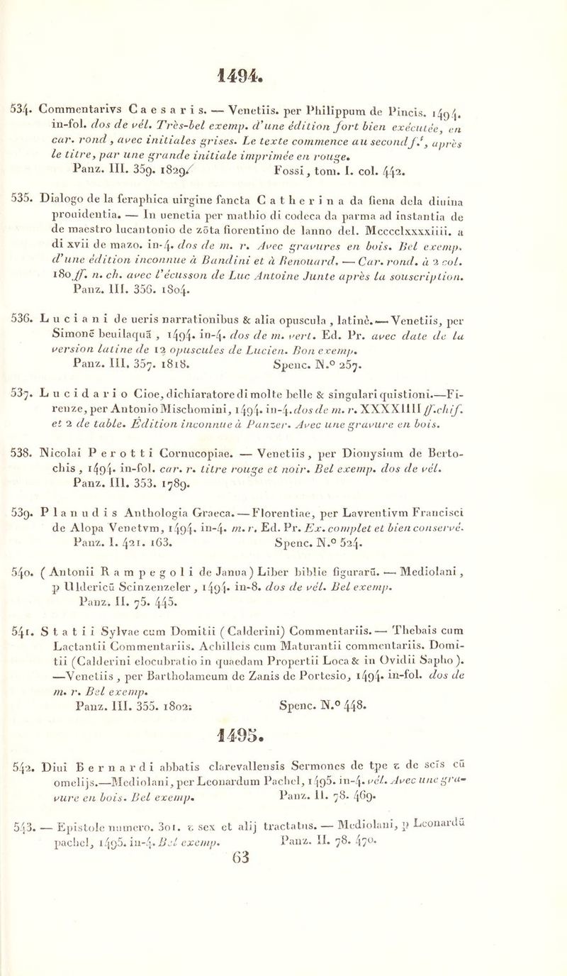 1494. 53/f Commentarivs Caesaris. — Venetiis. per Philïppum de Pincis. 1494. in-fol. clos de vèl. Très-bel exemp. d'une édition fort bien exécutée, en car. rond , arec initiales grises. Le texte commence au secondf J, après le titre, par une grande initiale imprimée en rouge. Panz. III. 359. 1829/ Fossi, tom. I. col. 442* o35. Dialogo de la feraphica uirgine fancta Catherina da liena delà diuiua prouidentia. — In uenetia per mathio di codeca da parma ad instantia de de maestro lucantonio de zêta fiorentino de lanno del. Mcccclxxxxiiii. a di xvii de mazo. in-[y, clos de m. r. Arec gravures en bois. Bel exemp. cl une édition inconnue à B and 1 ni et à Benouard. •— Car. rond, à 2 col. n* ch' avec l écusson de Luc Antoine Junte après la souscription. Panz. III. 356. 1804. 536. L u c i a n i de ueris narrationibus & alia opuscula , latine. —Venetiis, per Simone beuilaqua , i494* in~4* dos de m. vert. Ed. Pr. arec claie de la version latine cle 12 opuscules de Lucien. Bon exemp. Panz. III, 35y. 1818. Spenc. ISl.° 257. 53^. L u c i d a r i o Cioe, dichiaratore di moite belle & sîngulari quistionî.—Fi- renze, per Antonio Mischomini, 1494“ în~4>dos de m. r. XXXXI1II jf.chif. et 2 de table. Edition inconnue à Panzer. Arec une gravure en bois. 538. INicolai P e r o t t i Cornucopiae. — Venetiis, per Dionysium de Berto- cliis , i494* in-fol. car. r. titre rouge et noir. Bel exemp. dos de rèl. Panz. III. 353. 1789. 539. P 1 a n u d i s Anthologie Graeca. — Florentiae, per Lavrentivm Francisci de Alopa Venetvm, 1494* in~4* r* Ed. Pr .Ex. complet et bien conservé. Panz. I. 421. i63. Spenc. N.° 624. 540. ( Antonii Rampegoli de Janua) Liber biblie figurarü. •—• Mediolani, p Flldericü Scinzenzeler , i49 t* in-8. clos de vél. Bel exemp. Panz. II. y5. 445. 541. S t a t i i Sylyae cum Domitii ( Calderini) Commentariis.— Thebais cum Lactantii Commentariis. Achilleis cum Maturantii commentariis. Domi- tii (Calderini elocubratio in quaedam Propertii Loca& in Ovidii Sapho). —Venetiis , per Bartholameum de Zanis de Portesio, 1494* in-fol. dos de m. r. Bel exemp. Panz. III. 355. 1802; Spenc. ]N.° 44^* 1495. 542. Diui B e r n a r d i abbatis clarevallensis Sermones de tpe z de scîs eu omelijs.—Mediolani, per Leonardum Pachel, 1 ^95- in-4* vél. Avec une gra- vure en bois. Bel exemp. Panz. il. 78. 4.69. 543. — Epistole numéro. 3oi. z sex et alij pachel, 1496. iu-4» Bel exemp. tracta tus. — Mediolani, p Leonardü Panz. II. 78. 4;ü-