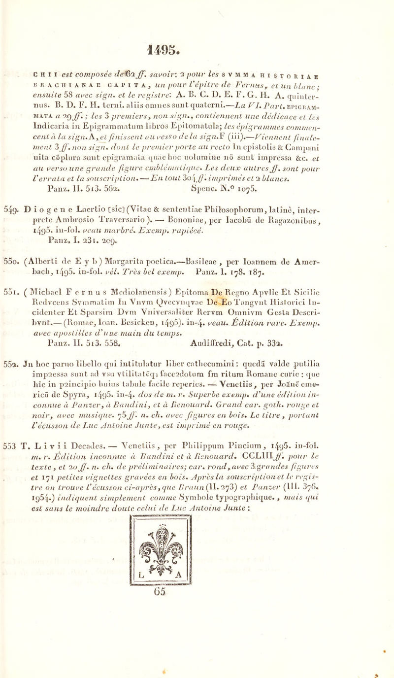 1495. ch î i est composée deiïS’iJf. savoir: 2 pour les s v m m a histohiae bracïiianae capita, un pour V' épilre de Fer nus, et un blanc ; ensuite 58 avec sign. et le registre: A. B. C. D. E. F. G. II. A. quinter-, nus. B. D. F. H. terni, al iis omnes sunt quaterni.—La Fl. Part» epicbam- mata a ; les 3 premiers , non sign., contiennent une dédicace et les Indicaria in Epigrammatum libros Epitomatula; les épigrammes commen- cent à la sign. A, ci finissent au vesso de la sign.F (iii).—Viennent finale- ment 3 Jf. non sign. dont le premier porte au recto In epistolis & Campani uita copiera sunt epigramala quaehoc uolumine no sunt impressa &c. et au verso une grande figure emblématique. Les deux autres JJ. sont pour Verrata et la souscription.—* En tout 3o.j JJ. imprimés et 2 blancs. Panz. II. 513. 562. Spenc. ]N.° lo’jS. 549. D i o g e n e Laertio [sic] (Vitac & sententiae Philosopborum, latine, inter- prété Ambrosio Trayersario ). •—Bononiae, per Iacobü de Ragazonibus, 1495. in-fol. veau marbré. Exemp. rapiécé. Panz. I. 231. 209. 550. (Alberti de E y b ) Margarita poetica.—Basileae , per loannem de Amer- bach_, i495. in-fol. vèl. Très bel exemp. Panz. 1. 178. 187. 551. ( Micbael F e r n u s Mediolanensis ) Epitoma De Regno Apvlie Et Siciiie Redvcens Svramatim In Vnvm Qvecvnqvae De EoTangvnt Historici lu- cidenter Et Sparsim Dvm Vniyersaliter Rervm Omnivm Gesta Dcscri- bynt.— (ltoraae, loan. Besickeu, 14f>5}. in-4. veau. Édition rare. Exemp. avec apostilles d'une main du temps. Panz. II. 513. 558. Audiffredi, Cat. p. 33a. 55a. Jn hoc paruo libello qui întitulatur liber cathecumini : queda valdc putilia imp2cssa sunt ad vsu ytilitatéqî face2dotum fm ritum Romane curie : que hic in p2incipio buius tabule facile reperies. — Yenctiis t per Joane cine- ricu de Spyra^ 1495. in-4* dos de m. r. Superbe exemp. d'une édition in- connue à Panzer, à Bandini, et à Benouard. Grand car. golh. rouge et noir, avec musique. 'jb-JJ'. n. ch. avec figures en lois. Le titre , portant l'écusson de Luc Antoine Junteest imprimé en rouge. 553 T. L i v i i Décades.— Yenetiis, per Pbilippum Pincium, 1in-fol. m. r. Edition inconnue à Bandini et à Iisnouard• CGLlII^/i pour le texte , et 20 JJ. n. ch. de préliminaires; car. rond, avec 3.grandes figures et 171 petites vignettes gravées en bois. Après la souscription et le regis- tre on trouve Vécusson ci-après, que Braun( 11.2^3) et Panzer (11.1. 378. 1954.) indiquent simplement comme .Symbole typographique., mais qui est sans le moindre doute celui de Luc Antoine Junte : >