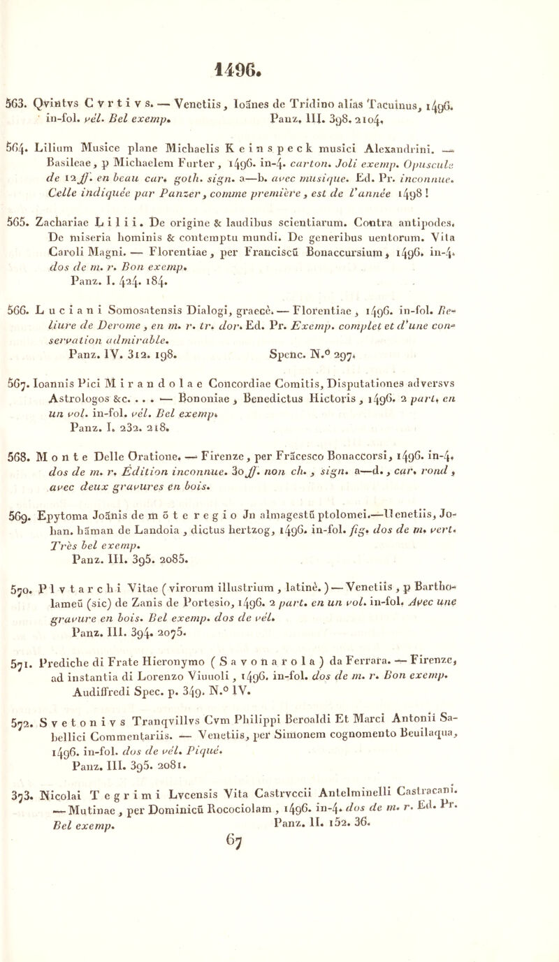 1496. 563. Qvintvs C V r t i v s. — Venetiis, loanes de Tridino allas Tacuinus, 1496* in-fol. vél. Bel exemp• Panz* lit. 3q8, 2104. 5G4* Lilium Musice plane Michaelis Keinspeck musici Alexandrini. —. Basileae, p Michaelem Farter ,, 1496. in-4» carton. Joli exemp. Opuscule de 12JJ. en beau car# goth. sign. a—b. arec musique. Ed. Pr. inconnue. Celle, indiquée par Panzer , comme première 3 est de Vannée 1498 I 565. Zacliariae L i 1 i i. De origine & laudibus scientiarum. Contra antipodes* De miseria hominis & contemptu mundi. De generibus uentonnn. Vita Caroli Magni.—- Florentiae, per Franciscü Bonaccursiura^ 1496* in-4* dos de m. Bon exemp. Panz. I. 424* 184* 566. L u c i a n i Somosatensis Dialogi^ graecè»— Florentiae , 1496. in-fol. Be* Hure de Derome , en m. r. tr. dor. Ed. Pr. Exemp. complet et d'une con•* servalion admirable. Panz. IV. 312. 198. Speiic. 1N.° 297* Ô67. Ioannis Pici Mirandolae Concordiae Comitis, Disputationes adversvs Astrologos &c. . . . •— Bononiae > Benedictus Flictoris 1496. 2 purin en un aol. in-fol. vél. Bel exemp. Panz. I«, 282. 218» 568. Monte Delle Oratione* —- Firenze, per Fracesco BonacCorsi, 1496. in~4« dos de m. r. Edition inconnue. 3o JJ. non ch. , sign. a—d. > cçir% rond , avec deux gravures en bois. 669. Epytoma Joanis de m 5 t e r e g i o J11 alraagestü ptolomei*—llenetiis, Je- han. haman de Landoia dictus hertzog, 1496. in-fol. fig. dos de m. vert* Très bel exemp. Panz. III. 3g5. 2o85. 5jo. Plvtarchi Vitae ( virorunl illustrium , latinè. ) — Venetiis , p Bartho- lameü (sic) de Zanis de Portesio^ 1496. 2 part, en un vol. in-fol. Arec une gravure en bois. Bel exemp. dos de vél. Panz. 111. 394. 2075. 671. Prediche di Frate Hieronymo (Savonarola) da Ferrara. — Firenze, ad instantia di Lorenzo Viuuoli, 149^* in-fol. dos de m. r. Bon exemp. Audiffredi Spec. p. 349* N.° 1Y. 572. Svetonivs Tranqvillvs Cvm Philippi Beroaldi Et Marci Antomi Sa- bellici Commentariis. — Venetiis,, per Simonem cognomento Beuilaqua, 1496. in-fol. dos de vél. Piqué. Panz. III. 395. 2081. 373. INicolai T e g r i m i Lvcensis Vita Castrvccii Antelminelli Castracani. ~~-Mutinae , per Dominicü Rocociolatn , 149^* in4* dos de m. r. Ed. I 1. Bel exemp. Panz. II. 162. 36.