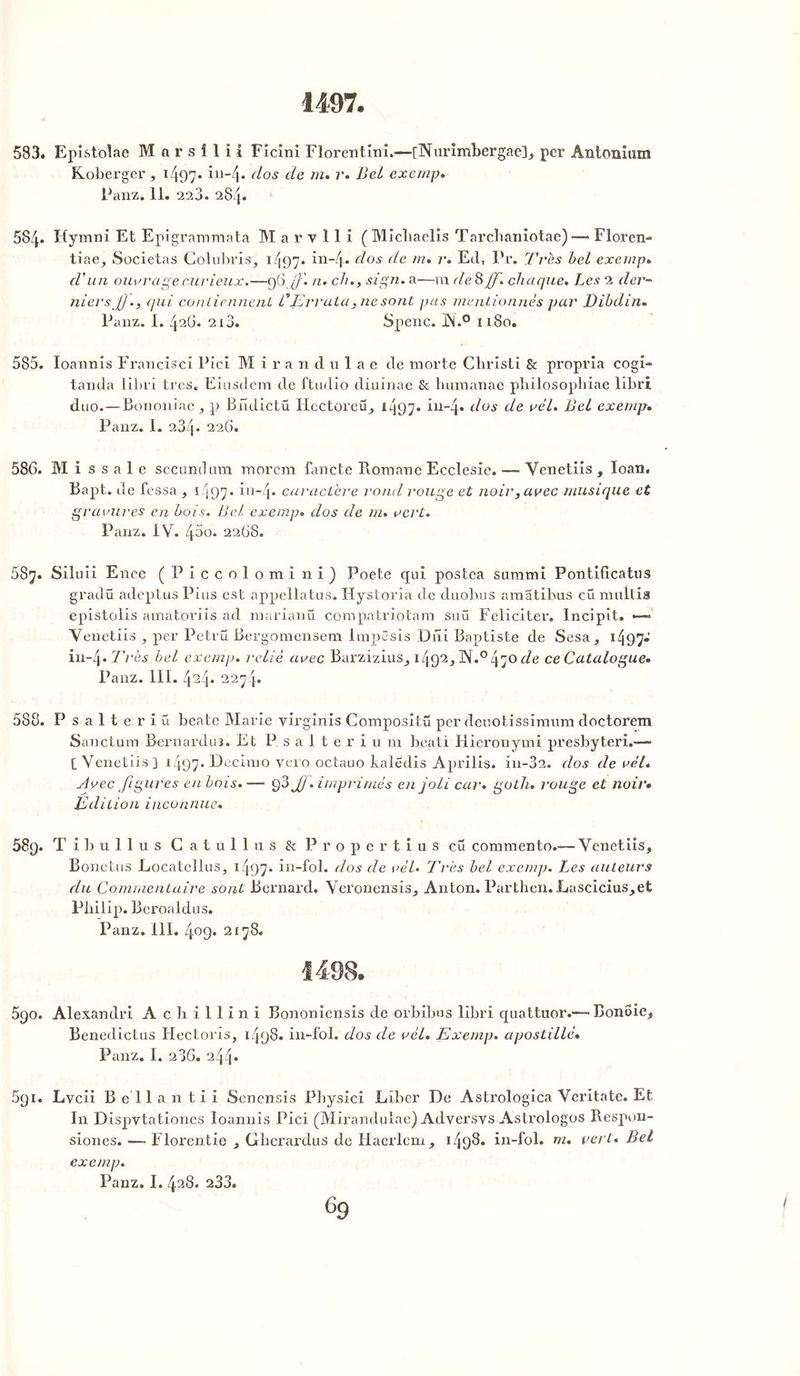 1497. 583. Epistolae Marsîlii Ficini Florent inî.—[Nurimbergae]* per Antonium Roberger, ï 497- in-4* clos cle en» r* Bel exemp. Panz. 11. 223. 28/j. 584. Hymni Et Epigrammata M a r v 11 i (Micliaelis Tarcbaniotae) — Floren- tiae* Societas Colubris* 1497. in-4* dos de m. r. Ed, Pr. Très bel exewp. d'un ouvrage curieux.—96jJ'. et- ch., sign. a—m de 3 f. chaque. Les 2 der- niers J]., qui contiennent, CErrata.nesont pas mentionnés par Dibdin. Panz. 1. 426. 213. Spenc. JN.° 1180. 585. Ioannis Francisci Pîci M i r a ndulae de morte Christi & propria cogi- tanda libri très* Eiusdem de ftudio diuinae & humanae pliilosopbiae libri duo. — Bononiae * p Biulictü Hectoreü* i497* in-4» Bus de vél. Bel exemp. Panz. 1. 234* 226. 586. Mi s s a 1 e second um inorcm fancte Romane Ecclesie. — Venetiis , loan. Bapt. de fessa , 1497. in-4. caractère rond l'ouge et noir* avec musique et gravures en bois. Bel exernp. dos de m. vert. Panz. IV. 45o. 2268. 587. Siluii Enee (Piccolomi ni) Poete qui postea surami Pontificatus gradü adeptus Pins est appellatus. Hystorîa de duobus amatibus cü nuiltis epistolis amatoriis ad marianü compatriotam suü Féliciter. Incipit. ' Venetiis per Petrü Bergomensem Impêsis Dni Baptiste de Sesa , 1497» in~4 .Très bel exemp. relié avec Barzizius* 1492* ]X.°470<i’e ce Catalogue» Panz. III. 424* 22yj. 588. Psalteriü beate Marie yirginis Compositü per deuotissimum doctorem Sanctum Bernardu3. Et Psalterium beati Hieronymi presbyteri.—» [Venetiis] 1497* Decimo yero octauo kaledis Aprilis. in-32. dos de vél. Avec figures en bois.— q3 JJ .imprimés en joli car* goth. rouge et noir• Édition inconnue. 589. T i 1) u 1 1 u s C a t u 1 1 11 s 8c Propertius eu commento.— Venetiis* Bonetus Locatellus* 1497* in-fol. dos de vél. Très bel exemp. Les auteurs du Commentaire sont Bernard. Veronensis* Anton. Parthen. Lascicius*et Philip. Beroaldus. Panz. 111. 409. 2178. 590. Alexandri Achillini Bononiensis de orbibus libri quattuor.—Bonôie* Benedictus Hectoris* 1498. in-fol. dos de vél. Exemp. apostillé. Panz. I. 2 36. 244» 691. Lvcii Bellantii Senensis Pbysici Liber De Astrologica Veritate. Et In Dispvtationes Ioannis Pici (Mirandulac) Adversvs Astrologos Respon- siones. — Florentie * Gherardus de Haerlem* 1498. in-fol. m. vert* Bel exemp. Panz. I. 428. 233.