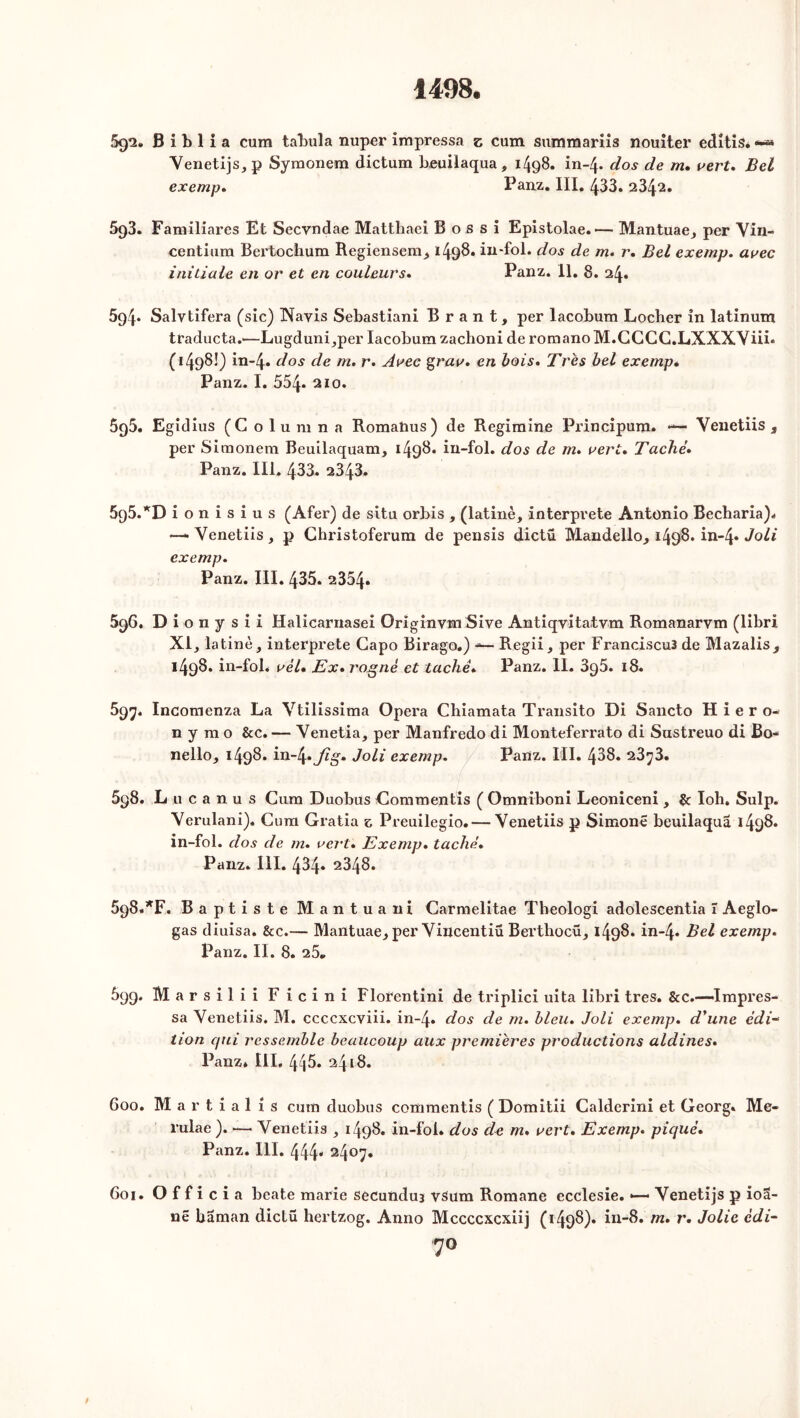 59*2. B i b 1 i a cum tabula nuper impressa z cum summariis nouiter editis* «**» Yenetijs,p Syraonem dictum Leuilaqua, 1498. in-4. dos de m. vert. Bel exemp. Panz. III, 433. 23^2. 593. Familiares Et Secvndae Matthaei B o s s i Epistolae.— Mantuae, per Yin- centlura Bertochum Regiensem, 1498. in-fol. dos de m. r. Bel exemp. avec initiale en or et en couleurs. Panz. 11. 8. 24. 594* Salvtifera (sic) Hayis Sébastian! B r a n t, per lacobum Locher in latinum traducta.'—Lugduni,per lacobum zachoni deromanoM.CCCC.LXXXYiii* (1498!) in-4« dos de m. r. Avec grav. en bois. Très bel exemp* Panz. I. 554* 210. 5g5. Egidius (C o 1 u m n a Romahus) de Regimine Principum. — Yeuetiis , per Simonem Beuilaquam, 1498* in-fol. dos de m. vert. Taché. Panz. III. 433. 2343. 5q5.*D ionisius (Afer) de situ orbis , (latinè, interprète Antonio Becharia). -—Yenetiis, p Christoferum de pensis dictü Mandello, 1498. in-4* Joli exemp. Panz. III. 435. 2354. 596. Dionysii Halicarnasei Originvm Sive Antiqvita.tvm Romanarvm (libri XI, latinè, interprète Capo Birago.) — Regii, per Francisco de Mazalis^ 1498. in-fol, vèl* Ex. rogné et tache. Panz. II. 3q5. 18. 597. Incomenza La Ytilissima Opéra Chiamata Transito Di Sancto H i e r o- n y m o &c. — Yenetia, per Manfredo di Monteferrato di Sustreuo di Bo- nello, 1498. in~4» Jig. Joli exemp. Panz. III. 488. 23^3. 598. Lucanus Cum Duobüs Commentis ( Omniboni Leoniceni , & Ioh» Sulp. Yerulani). Cum Gratia z Preuilegio. — Yenetiis p Simone beuilaqua 1498. in-fol. dos de m. vert. Exemp. taché. Panz. III. 434. 2348. 698. *F. Baptiste Mantuani Carmelitae Tbeologi adolescentia î Aeglo- gas diuisa. &c.— Mantuae, per Yiucentiü Berthocü, 1498. in-4* Bel exemp. Panz. II. 8. 25* 699. Marsilii Ficini Florentini de triplici uita libri très. &c.—Impres- sa Yenetiis. M. ccccxcviii. in-4. dos de m. bleu. Joli exemp. d'une édi- tion qui ressemble beaucoup aux premières productions aldines. Panz* III. 445. 2418. 600. M a r t i a 1 1 s cum duobus commentis ( Domitii Calderini et Georg. Me- rulae ). — Yenetiis , 1498. in-fol* dos de m. vert. Exemp. piqué. Panz. III. 444* 24°7» 601. Officia beate marie secunduj vsum Romane ecclesie. *— Yenetijs p ioa- ne baman dictü hertzog. Anno Mccccxcxiij (1498). in-8. m. r. Jolie édi- 7°
