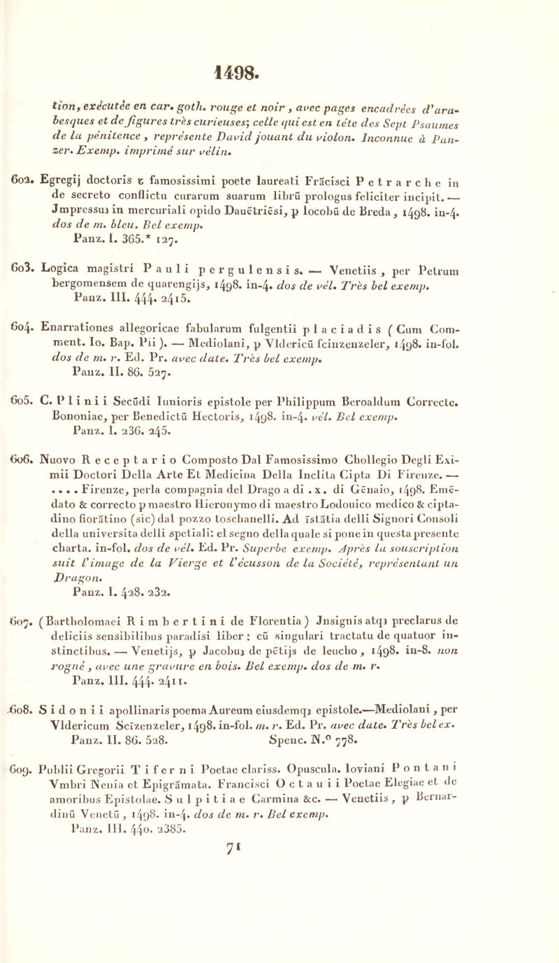 1498. tion% exécutée en car. goth. rouge et noir , arec pages encadrées d'ara* besques et défigurés très curieuses; celle qui est en tête des Sept Psaumes de la pénitence 9 représente David jouant du violon. Inconnue à Pan* zer. Exemp. imprimé sur vélin. 602. Egregij doctoris z famosissimi poete laureati Fracisei Petrarche in de secreto conflictu curarum suarum librü prologus féliciter incipit. •— Jmpressuî in mercuriali opido Dauetriesi, p locobü de Breda, 149b* iu~4* dos de m. bleu. Bel exemp. Panz. I. 365.* 127. 603. Logica magistri Pauli pergulensis. —- Venetiis , per Pelrum bergoraensem de quarengijs, 1498. in-4» dos de vél. Très bel exemp. Panz. III. 444* 24i5. 604. Enarrationes allegoricae fabularum fulgentii placiadis ( Cura Com- ment. Io. Bap. Pii ). — Mediolani, p Yldericü fcinzenzeler, *498. in-fol. dos de m. r. Ed. Pr. avec date. Très bel exemp• Panz. II. 86. 527. 605. C. P 1 i n i i Secüdi Iunioris epistole per Philippum Beroaldura Correcte. Bononiae, per Benedictü Hectoris, 1498. in~4» vél. Bel exemp. Panz. I. 236. 245. 606. Nuovo Receptario Composto Dal Famosissirao Cbollegio Degli Exi- mii Doctori Délia Arte Et Medicina Délia Inclita Cipta Di Firenze. — .... Firenze, perla compagnia del Drago a di . x. di Gënaio, 1498. Eraê- dato & correcto p maestro Hieronymo di maestro Lodouico medico & cipta- dino fioratino (sic) dal pozzo toscbanelli. Ad ïstatia delli Signori Consoli délia universita delli spetiali: el segno délia quale si pone in questa présenté cbarta. in-fol. dos de vél. Ed. Pr. Superbe exemp. dprès la souscription suit C image de la Vierge et l'écusson de la Société, représentant un Dragon. Panz. I. 428. 232. 607. (Bartholoraaei R i m b e r t i n i de Florentia) Jnsignis atqj preclarus de deliciis sensibilibus paradisi liber : cü singulari tractatu de quatuor in- stinctibus.—. Yenetijs, p Jacobuj de petijs de leuebo , 1498. in-8. non rogné y avec une gravure en bois. Bel exemp. dos de m. r. Panz. III. 444* 2411* -C08. S i d o n i i apollinaris poeraa Aureum eiusdemqa epistole.—Mediolani , per Yldericum Scîzenzeler, 1498. in-fol. m. r. Ed. Pr. avec date. Très bel ex. Panz. II. 86. 528. Spenc. 3N.° 778. 609. Publii Gregorii T i f e r n i Poetae clariss. Opuscula. loviani P o n t a n i Ymbri IXenia et Epigramata. Francisci O c t a u i i Poetae Elegiae et de araoribus Epistolae. Sulpitiae Carmina &c. — Yenetiis , p Bernai- dinü Venetü , 1498- in-4. dos de m. r. Bel exemp. Panz. 111. 44o. 2385.
