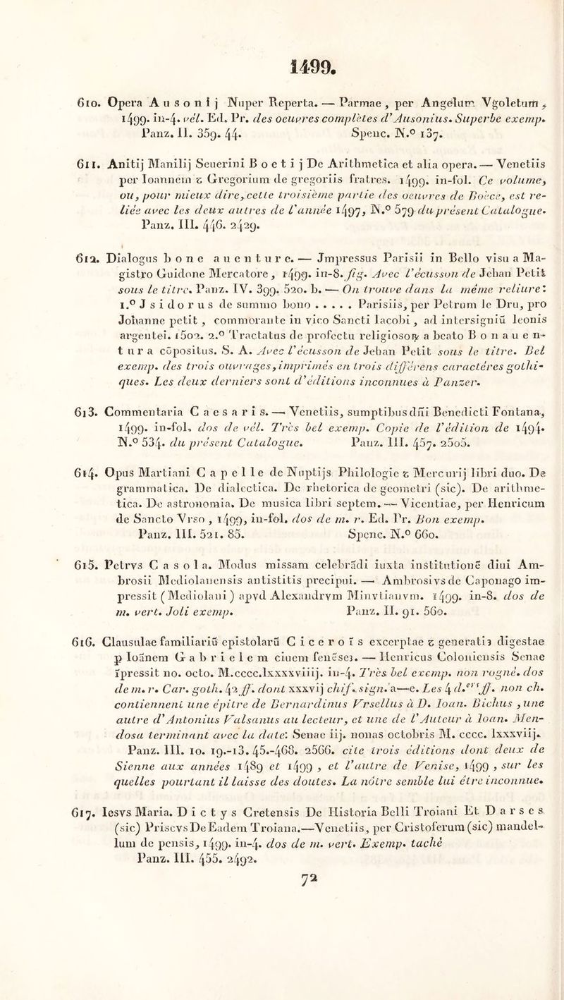 1499. Gio. Opéra Ausonij Nuper Reperta. — Parmae , per Angelurr. Ygoletum f i499- in-4» vèl. Ed. Pr. des oeuvres complétés d’Ausonius. Superbe exempt, Panz. II. 359. 44. Spenc. JNr.° 187. 611. Anitij Manilij Seuerini B o e t i j De Arithmetica et alia opéra. — Yenetiis per Ioanném z Gregorium de gregoriis fratres. 1499. in-fol. Ce volume, ou, pour mieux dire,cctte troisième partie des oeuvres de Bo'cce, est re- liés avec les deux autres de l'année i4P7* ^*° ^79 duprésent Catalogue* Panz. III. 446. 2429. I 61 a. Dialogus b o n e auentu r e. — Jrapressus Parisii in Bello visu a Ma- gistro Guidone Mercatore, î409* in-8.Jlg. Avec L’écusson de Jehan Petit sous le titre. Panz. IV. 399. 5ao. b. •— On trouve dans la même reliure’. i.° J s i do r u s de summo bono Parisiis, per Petrum le Dru, pro Johanne petit , commorante in vieo Sancti lacobi, ad intersigniü leonis argentei. i5 ont. a.° Tractatus de profectu religiosoi^ a beato Bonauen- t ura côpositus. S. A. Avec Vécusson de Jehan Petit sous le titre. Bel exemp. des trois ouvrages, imprimés en trois dijjêrens caractères gothi- ques. Les deux derniers sont d’éditions inconnues à Panzer. 6i3. Commentaria C a e s a r i s.—• Venetiis, sumptibusdni Benedicti Fontana, 1499. in-fol* dos de vèl. Très bel exemp. Copie de Védition de 1494* XSL0 534. du présent Catalogue. Panz. 111. 45^. 25o5. 6*4» Opus Martiani G a p e 1 le de Nuptijs Philologie c Mercurij libri duo. De grammatica. De dialectica. De rhetorica de geometri (sic). De arithrue- tica. De astronoraia. De musica libri septem. — Yicentiae, per Henricum de iSancto Yrso , I4D0j> in-fol. dos de m. r. Ed. Pr. Bon exemp. Panz. III. 5a 1. 85. Spenc. N.° G60. 615. Petrys C a s o 1 a. Modus missam celebradi iuxta institution!; cliui Am- brosii Mcdiolanensis antistitis precipui. —• Ambrosivsde Caponago im- pressit ( Mediolani ) apyd Alexandrym Minvtiauvm. ï4DD* in-8. dos de m. vert. Joli exemp. Panz. II. 91. 56o. 61 G. Clausulae familiariu epistolarü Ciceroîs excerptae s générât! 3 digestae p Ioanem G a b r i e 1 e m ciuem fenese3. — Henricus Goloniensis Senae ïpressit no. octo. M.cccc.lxxxxviiij. in~4. Très bel exemp. non rogné, dos de m. r. Car. goth. épi JJ . dont xxxvij chif.,sign. a—e. Les l\ d.ei 'JJ. non ch. contiennent une épitre de Bernardinus Vrsellus à ü. loan. Bichus ,une autre d'Antonius Valsanus au lecteur, et une de VAuteur à loan» J\I en- dos a terminant avec la date: Senae iij. nouas octobres M. eccc. lxxxviij. Panz. III. 10. 19.-13. 45.-468. 26GG. cite trois éditions dont deux de Sienne aux années 1489 et x499 ? et Vautre de Venise, 1499 » sur ^es quelles pourtant il laisse des doutes. La nôtre semble lui être inconnue. G17. Iesvs Maria. D i c t y s Gretensis De Historia Belli Troiani Et Darses (sic) PriscvsDe Eadera Troiana.—Venetiis, per Gristoferura (sic) mandel- lum de pensis, 1499. in-4- dos de m. vert. Exemp. taché Panz. III. 455. 2492.