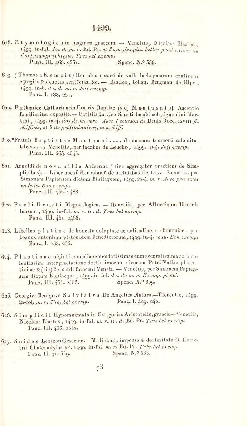 Çi8. Et yraolpgicura magnum graecpm. — Venetiis, Niçolaus Bîastus, 1 499* Vn-foL dos,de.m. r. Ed. Pr.,e£ dune des plus belles productions de l'art typographique. Très bel exemp. Papz. îli. 466. 2551. Spçnc. 4N4° 556. 619. ( Thomae aKempi s) Hortulus rosaru de valle laclirymarum continens egregias & deuotas sentêcias. &c. ~ Basilçe , lohau. Bergman de ülpe , 1499. in-8. dos de m. r. Joli exemp. Panz. I. 188. 25i. 620. Parthenice .Cnthariparia Fratris Baptiae (sic) M. mi t u a n i ab Ascentîo familiariter eypo;sita.— Parisiis in vico Sançti Iacobi sub signo diui Mar- tini ,^499* in-4* dw de m. vert. Avec l'écusson de Denis Roce. cxvm ff. chiffrés, et 5 de préliminaires , non chiff. 620. *Fratris B a p t i s t a e Mantuani.... de suorum temporû calamita- tibus .... Venetiis , per Iacobu3 de Leucho*499* iP4* Joli exemp. Panz. 111. 665. 25 {3* 621. Arnoldi de nova uilla Avicenna ( sive aggregator practicus de Sîm- plicibus).— Liber uocat Herbolariü de uirtutibus iderbaiy.—Venetiis, per Simonem Papiensem dictum Biuilaquam, 1499. in-4* m. r. Avec gravures en bois. Bon exemp. Panz. III. 455. 2488. 622. Pauli 11 e n e t i Magna logica. — Uenetiis, per Albertinum llercel- • lensem , 14p>9* in-fol* tn. r. tr. d. Très bel exemp. Panz. III. 45i. 2466. 623. Libellus platine de honesta uoluptate ac ualitudine. —- Bononîae , per Ioannê antoninm platonidem Benedictorum, 1499. in-4» veau. Bon exemp. Panz. I. 238. 266. 624. P 1 a u t i n a e uîginti comediaeemendatissimae cum accuratissîma ac Iucu* lentissima interpraetatione doctissimorum uirorum Pétri Vallae pîaeen- tini ac & (sic) Bernardi faraceui Veneti. •—• Venetiis, per Simonera Papien- jsem dictum Biuilacqua , 1499* in-fol. dos de m. r. Exemp. piqué. Panz. 111. 454. 2485. Spenc. K.° 35q. 625. Georgivs Benignvs Salviatvs De Angelica Natura.—Florentie, 1499* in-fol. m. r. Très fiel exemp. Pan?. I. 429* a4°* 626. S i m p 1 i c i i Hypomnemata in Catégories Aristotelîs, graecè..--Venetiis, Wicolaus Blastus , 1499* in-fol. rn. r. tr. d. Ed. Pr. Très bel cjceihp. Panz. III. 466. 2552. 627. S u i d a e Lexicon Graecum.—Medîolani, împensa & dexteritate D. Der.ic- trii Chalcondylae & c. 1499* in-fol. m. r. Ed. Pr. Très-bel exemp.