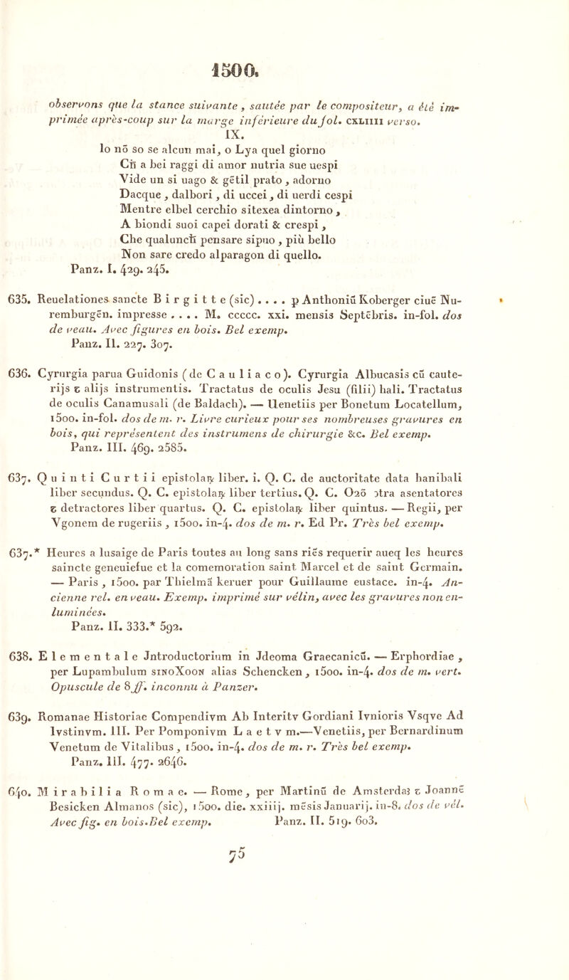observons que la stance suivante , sautée par le compositeur, a été irn- primée après-coup sur la marge inférieure du f ol. cxliiii verso. IX. lo nô so se alcun mai, o Lya quel giorno Ciî a bel raggi di amor nutria sue uespi Vide un si uago & gêtil prato , adorno Dacque , dalbori , di uccei, di uerdi cespi Mentre elbel cerchio sitexea dintorno , A biondi suoi capei dorati & crespi , Che qualunciï pensare sipuo , più belle Non sare credo alparagon di quello. Panz. I. 429* 245. 635. Reuelationes. sancte Birgitte (sic) . . . . p Antlioniü Koberger ciuê Nu- remburgën. impresse .... M. ccccc. xxi. mensis Septébris. in-fol. dos de veau. Avec figures en bois. Bel exemp. Panz. II. 227. 307. 636. Cyrurgia parua Guidonis (de C a u 1 i a c o). Cyrurgia Albucasis eu caute- rijs z alijs instrumentas. Tractatus de oculis Jesu (filii) hali. Tractatus de oculis Canamusali (de Baldach), — llenetiis per Bonetum Locatellum, i5oo. in-fol. dos de m- i\ Livre curieux pour ses nombreuses gravures en bois, qui représentent des instrumens de chirurgie &c. Bel exemp. Panz. III. 469. 2585. 637. Quinti Curtii epistolaiy liber. î. Q. C. de auctoritate data hanibali liber secundus. Q. C. epistolai^ liber tertius. Q. C. Ü2Ô atra asentatores Z detractores liber quartus. Q. C. epistolai^ liber quintus.—Regii, per Vgonein de rugeriis , i5oo. in-4. dos de m. r. Ed Pr. Très bel exemp. 637. * Heures a lusaige de Paris toutes au long sans ries requérir aueq les heures saincte geneuielue et la comemoration saint Marcel et de saiut Germain. -—Paris, i5oo. par Tbielma keruer pour Guillaume eustace. in-4. An- cienne rel. en veau. Exemp. imprimé sur vélin, avec les gravures non en- luminées. Panz. II. 333.* 692. 638. Elementale Jntroductorium in Jdcoma Graecanicü. — Erphordiae , per Lupambulum sinoXoon alias Schencken , i5oo. in~4. dos de m. vert. Opuscule de 8 jf. inconnu à Panzer. 639. Romanae Historiae Compendivm Ab Interitv Gordiani Ivnioris Vsqve Ad lvstinvm. 111. Per Pomponiym E a e t v m.—Vcnetiis, per Bernardinum Venetum de Vitalibus , i5oo. in-4» dos de m. r. Très bel exemp. Panz. lil. 477* 2646. 640. Mirabilia Romae. — Rome , per Martinü de Amsterdam z Joannê Besicken Almanos (sic), i5oo. die. xxiii]. mesis Januarij. in~8i dos de vèl. Avec fig. en bois.Bel exemp. Panz. II. 619. 6o3.