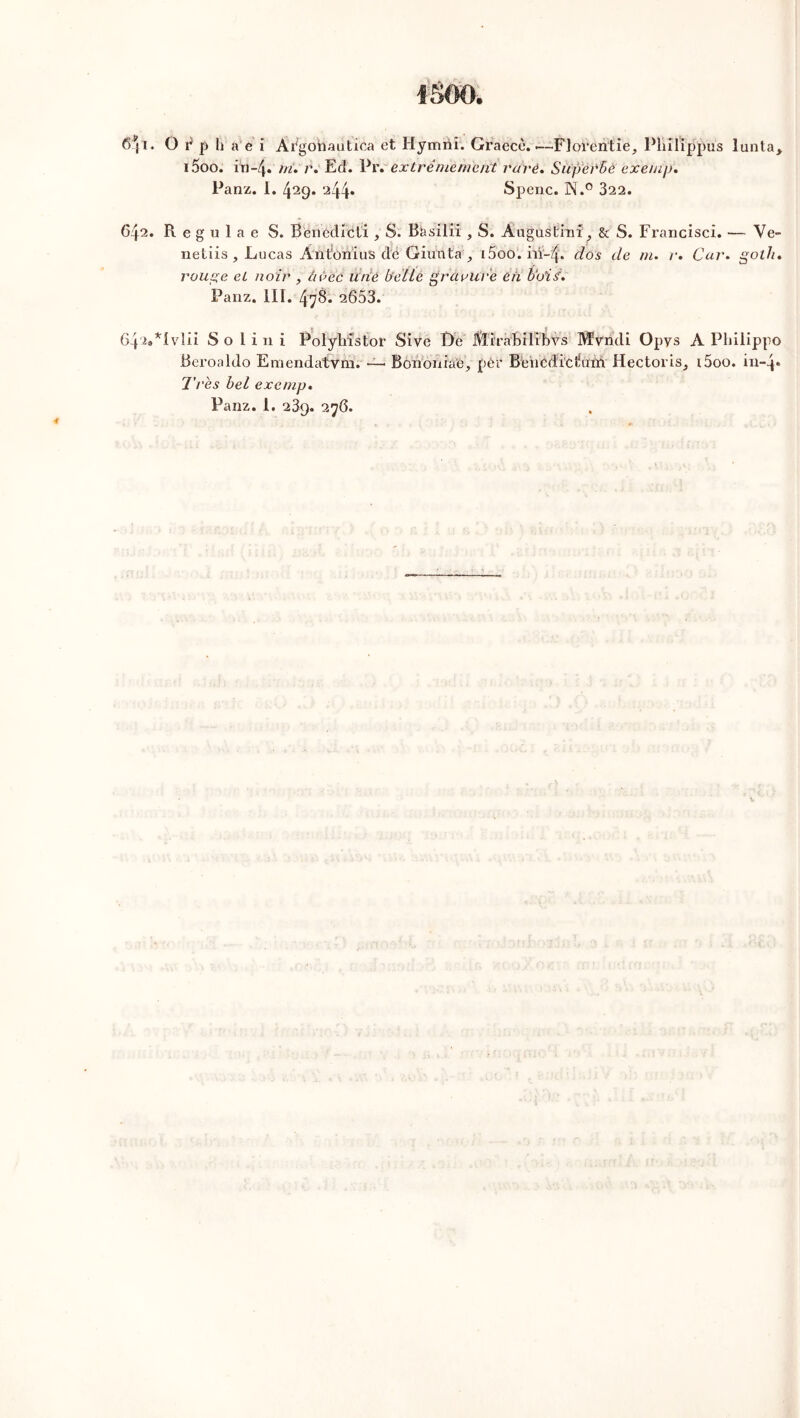 1500. O i* p h a e i Ài^gohautica et Hymrii. Graecè. — Florentie, Pliilippus lunta, i5oo. iia-4. m. r. Ed. Pr* extrêmement rare. Superbe exemp. Panz. 1. 429. 244» Spenc. N.° 322. R e g u 1 a e S. Bënêdréti , S. Basilii , S. A11 g 11 s l:i ni, & S. Francisci. — Ve- ndus , Lucas AntOnïus dé Giuirta,, i5ô’o; iiï-zf. dos de m. r. Car. gotJu rouge et noir , avec ü'rié bel Le gravure eh bois'. Panz. III. 4^8. 2653. *Ivlii S o I i 11 i Polyhîstor Sive De Mirabilibvs Myndi Opys A Pliilippo Beroaldo Emendatvm. — Bononiae, pèr Bencdiciiuni Hectoi is^ i5oo. in-4* Très bel exemp.