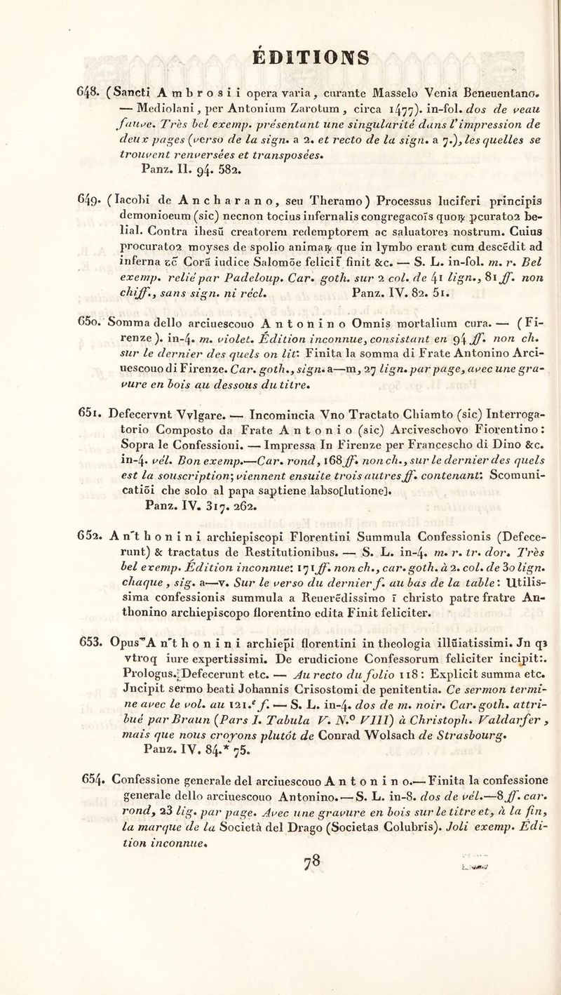 648. (Sancti Ambrosii opéra varia, curante Masselo Venia Beneuentano. — Mediolani, per Antonium Zarotum , circa 1477)- in-fol. dos de veau fauve. Très bel exemp. présentant une singularité dans Vimpression de deux pages (verso de la sign. a 2. et recto de la sign. a y.), les quelles se trouvent renversées et transposées. Panz. II. 94* ^82. 649- (lacobi de Ancharano, seu Theramo) Processus luciferi principis demonioeum (sic) necnon tocius infernalis congregacoîs quoty pcurato2 be- lial. Contra ihesü creatorem rederaptorem ac saluatoreî nostrum. Cuius procurato2 moyses de spolio animai^ que in lymbo erant cum descédit ad inferna sc Cora iudice Salomôe felicit finit &c. — S. L. in-fol. m. r. Bel exemp. relié par Padeloup. Car. goth. sur 2 col. de 41 Hgn*> J]• n0n chijf., sans sign. ni réel. Panz. IY. 82. 5i. C5o. Somma dello arciuescouo Antohino Omnis mortalium cura. — (Fi- renze). in-4» m. violet. Édition inconnue, consistant en 94 ff. non ch. sur le dernier des quels on lit'. Finita la somma di Frate Antonino Arci- uescouo di Firenze. Car. goth., sign. a—m, 27 lign. par page, avec une gra- vure en bois au dessous du titre. 651. Defecervnt Yvlgare. — Incomincia Yno Tractato Chiamto (sic) Interroga- torio Composto da Frate Antonio (sic) Arciveschovo Fiorentino: Sopra le Confessioni. — Impressa In Firenze per Francescho di Dino &c. iii-4. vél. Bon exemp.—Car. rond, 168 ff» non ch., sur le dernier des quels est la souscription; viennent ensuite trois autres ff. contenant'. Scomuni- catiôi cbe solo al papa saptiene labso[lutione]. Panz. IV. 817. 262. 652. A n't b o 11 i n i archiepiscopi Florentin! Summula Confessionis (Defece- runt) & tractatus de Restitutionibus. — S. L. in~4« m. r. tr. dor. Très bel exemp. Edition inconnue'. 171 ff. non ch., car. goth. à 2. col. de 3o lign. chaque , sig. a>—v. Sur le verso du dernier f. au bas de la table ' Utilis- sima confessionis summula a Reuerëdissimo ï christo pâtre fratre An- thonino archiepiscopo fiorentino édita Finit féliciter. 653. Opus*A nt h o n i n i archiepi florentin! in tlieologia illüiatissimi. Jn qB vtroq iure expertissimi. De erudicione Confessorum féliciter incipit:. Prologus.fDefecerunt etc. —• Au recto du folio 118: Explicit summa etc. Jncipit sermo beati Johannis Crisostomi de penitentia. Ce sermon termi- ne avec le vol. au 121/ f. S. L. in-4» dos de m. noir. Car. goth. attri- bué par Braun (Pars J. Tabula V. N.° FUI) à Christoph. Faldarfer , mais que nous croyons plutôt de Conrad Wolsach de Strasbourg. Panz. IY, 84.* 75. 654. Confessione generale del arciuescouo A n t 0 n i n o.—Finita la confessione generale dello arciuescouo Antonino.'—S. L. in-8. dos de vél.—8 ff. car. rond, 23 lig. par page. Avec une gravure en bois sur le titre et, à la fin, la marque de la Società del Drago (Societas Colubris). Joli exemp. Edi- tion inconnue.
