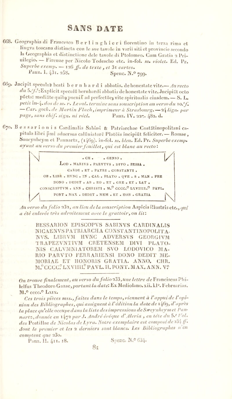 6GS. Geographîa di Francesco B e r 1 i n g h i e r i fiorentino in terza rima et lingva toscana distincta con le sve tavole in varii siti et provincie secondo la Geographia et distinctione dele tavole di Ptolomeo. Cum Gratia 2 Pri- uilegio. — 1 irenze per Nicolo Todescho etc. in-fol. m, violet. Ed. Pr. Superbe exemp. — 126 Jj. cle texte , et 3i cartes. Panz. I, Z}31. 258. Spenc. N.° 799. 6G9. Jncipit spéculum beati b e r 11 h a r d i abbatis. de bonestate vite.— Au recto du :Explicit speculü bernhardi abbatû de bonestate vite. Jncipiüt octo pucta: médiate quibapuenit ad perfect5c3 vite spirîtualis eiusdenio— S. L. petit m-Zj. dos de w. r. Le aol. termine sans souscription au verso du 1 oéf Car. goth.de Martin Flach, imprimeur à Strasbourg.— 24 lign. par page, sans cliif. sign. ni réel. Panz. IV. 22^. 482. d. 670. B e s s a r i o n i s Cardinalis Sabinx & Patriarcbae Costatinopolitani ca- pitula libri pmi aduersus calüniatore Platôis incipiüt féliciter.— Roraae , Suueynheym et Pannartz, (1469). in-fol. ni. bleu. Ed. Pr. Superbe exemp» ayant au verso du premierfeuillet, qui est blanc au recto'. \ i \] . CH . . GEN]O . LoD . MAR1VS . PARVTVS . UIVO . BES CaRDI . ET . PAT RI . CONSTANTI . OB . LIBR . HVNC . IN . CAL . PLATO . QVE . S . MAN . PRE DONO . DEDIT . AB . EO . ET , GRE « ET . LAT . CONSCRIPTVM . ANN . CHRISTI . M.° CCCC.0 LXVIII1.0 PAVL. PONT . MAX . DEDIT . MEM . ET . HON . GRATIA Au verso du folio FSo., au lieu de la souscription Aspicis ilïustris etc., qui a été enlevée très adroitement avec le grattoir, on lit'. BESSARION EP1SCOPVS SABINVS CARDINALIS NICAENVS PATRÏARCHA C9NSTANTINOPOL1TA- N VS. LIBRVM HVNC ADVERSVS GEORGIVM TRAPEZVNÏIVM CRETENSEM DiVI PLAJÜ- NIS CALVMN1ATGREM SVO LODOV1CO MA- RK) PAR VT O FERRARIENSI DONO DEDIT ME- MORIAL ET HONORIS GRATIA. ANNO. CHR. M.°CCCGf LXV1III.0 PAVL. II. PONT. MAX. ANN. V.° On trouve finalement, au verso du folio “233,une lettre de Francisais Pbi- lelfus Theodoro Gaza e,portant la date'. Ex Mediolano. xii. klÿ. Februarias. M.° cccc.° Lxix. Ces trois pièces mss., faites dans le temps, viennent à Vappui de l’opN nion des Bibliographes, qui assignent à Védition la date de 1^69, d’après la place qu'elle occupe dans la liste des impressions de S vreynheym et Pan- nartz, donnée en 1472 par J. André évêque d’Aleria , en tête du 5/ Vol» des Postillae de Nicolas de Lyra. Notre exemplaire est composé de a34 dont le premier et les 2 derniers sont blancs. Les Bibliographes n en comptent que 280. Panz. IL 4n. 18. S pêne. NN 634»