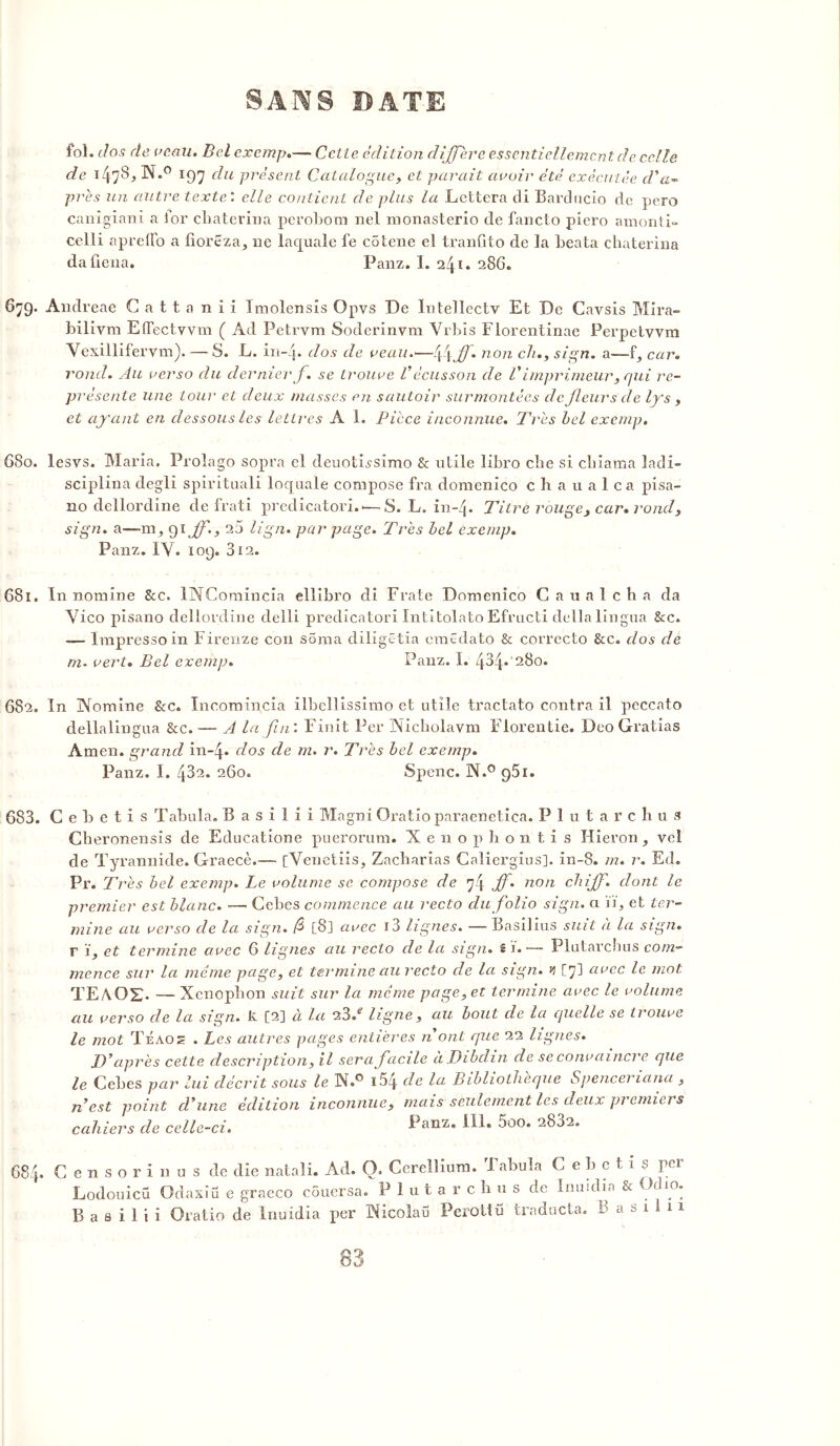 fol. dos de veau. Bel exemp.— Celte édition différé essentiellement de. celle de 147S, N.° 197 du présent Catalogue, et parait avoir été exécutée d'a* près un autre texte: elle contient de plus la Lcttera di Barducio de pero canigiani a ior chaterina perobom nel monasterio de fancto piero amonti» celli apreifo a tioreza,, ne laquale fe colene el tranûto de la beata chaterina daûena. Panz. I. 286. 679. Andreae Cattanii Imolensîs Opvs De Intellectv Et De Cavsis Mira» bilivm ElTectvvm ( Ad Petrvm Soderinvm Yrbis Florentinae Perpetwm Vexillifervm).— S. L. in- j. dos de veau.—l\\ff. non ch., sign. a—-f, car. rond. Au verso du dernier f. se trouve Vécusson de Vimprimeur, qui re- présente une tour et deux masses en sautoir surmontées de fleurs de lys , et ayant en dessous les lettres A 1. Pièce inconnue. Très bel exemp. 680. lesvs. Maria. Prolago sopra el deuotissimo & utile libro che si chiama ladi- sciplina degli spirituali loquale compose fra domenico chaualca pisa- 110 dellordine de frati predicatori..— S. L. in-4* Titre rouge, car. rond, sign. a—-m, 91 ff., 25 lign* par page. Très bel exemp. Panz. IV. 109. 312. 681. In Domine Sec. lNComincia ellibro di Fraie Domenico Caualcha da Vico pisano dellordine delli predicatori Intitolato Efructi délia lingua &c. -— Impressoin Firenze con soma diligêtia emêdato & correcto &c. dos de m. vert. Bel exemp. Panz. I. 434* 280. 682, In Nomine &c. Incomincia ilbellissimo et utile tractato contra il peccato dellalingua &c.— A la fin: Finit Per üNicholavm Florentie. Deo Gratias Amen, grand in-4. dos de m. r. Très bel exemp. Panz. I. 432. 260. Spenc. N.° 951. 683. C e b e t î s Tabula. B a s i 1 i i Magni Oratio paraenetica. P 1 u t a r c h u s Cheronensis de Educatione puerorum. X e n o p h onti s Hieron , yel de Tyrannide. Graecè.— [Venetiis, Zacharias Caliergius], in-8. m. r. Ed. Pr. Très bel exemp. Le volume se compose de 74 J) ' non dont le premier est blanc. —• Cebes commence au recto du folio sign. a ïi, et ter- mine au verso de la sign. f [8] avec i3 lignes. — Basilius suit à la sign. r i, et termine avec 6 lignes au recto de la sign. s i.-— Plutarchus com- mence sur la même page, et termine au recto de la sign. y [7] avec le mot TE/\0£- — Xcnopbon suit sur la même page, et termine avec le volume au verso de la sign. k [2] à la 23/ ligne, au bout de la quelle se trouve le mot TÉA02 . Les autres pages entières n'ont que 22 lignes. D'après cette description, il sera facile à Dibchn de se convaincre que le Cebes par lui décrit sous le H.° i5q de la Bibliothèque Spenceriana , n est point cl'une édition inconnue, mais seulement les deux premiers cahiers de celle-ci. Panz. III. 5oo. 2882. 684» C e n s o r i n u s de die natali. Ad. O. Cerellium. 1 abula C e b c t i s pei Lodouicü Odaxîü e graeco couersa. P 1 u t a r c b u s de Inuidia &