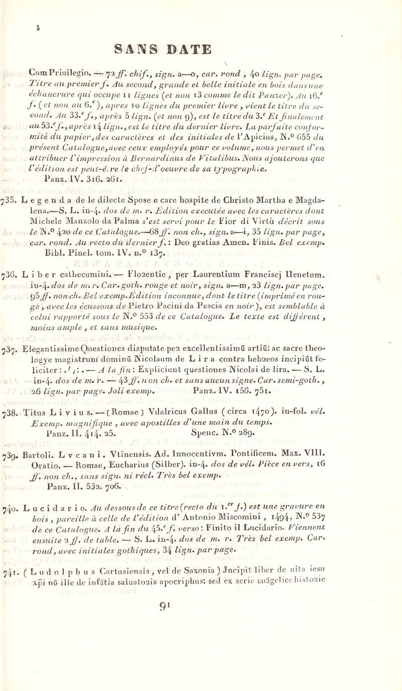 & Gum Priuilegio. — 72 jf. chif., sign. a—o, car. rond , 4° lign. par page. Titre au premier J. Au second, grande et belle initiale en bois dans une échancrure qui occupe 11 lignes (et non t3 comme le dit Panzer). Au 16/ J* (et non au 6. ), apres 10 lignes du premier livre , vient le titre du se- cond. Au 33/J., après 5 lign. (et non 9), est le titre du 3.e Et finalement js, au 53//., après 14 lign., est le titre du dernier livre. La parfaite confor- mité du papier, des caractères et des initiales de l’Apicius, N.° G55 du présent Catalogue,avec ceux employés pour ce volume, nous permet d'en attribue/• Vimpression à Bernardinus de Vitalibus. Nous ajouterons que l'édition est peut-e.re le chef-Toeuvre de sa typographie. Panz. IV. 316. 261. y 35. Legenda de le dilecte Spose e care hospite de Christo Martha e Magda- lena.—S. L. in-4* dos de m. r. Edition executée avec les caractères dont Michèle Manzolo da Palma s’est servi pour le Fior di Virtu décrit sous le N.° 420 de ce Catalogue.—-68Jf. non ch., sign. a-—i, 35 lign. par page, car. rond. Au recto du dernier f. : Deo gratias Amen. Finis. Bel exemp. Bibl. Pinel, tom. IV. n.° i3^. •j36. Liber cathecumini.— Flo2entie , per Laurentium Franciscj llenetum. in-4 .dos de nu r. Car* goth. rouge et noir, sign. a—m ,, 23 lign. par page. 95 Jj. non ch. Bel exemp. Edition inconnue, dont le litre (imprimé en rou- ge , avec les écussons de Pietro Pacinida Pescia en noir), est semblable à celui rapporté, sous le N.° 553 de ce Catalogue* Le texte est différent s moins ample , et sans musique. y3y Eleg antissime Questiones dispatate pe2 escelleiitissimü artiü: ac sacre theo- logye magistrum dominu Aicolaum de Lira contra heb2eos incipiüt fé- liciter : Ajl.— A la fin'. Expliciunt questiones JNicolai de lira. •— S. L. in-4« dos de m. r. — 43 f •71071 ch. et sans aucun signe. Car* semi-goth. , 26 lign. par page. Joli exemp. Panz. IV. i56. ^51. ^38. Titus Li v ius.—[Romae] Vdalricus Gallus ( circa 1470). in-fol. vél. Exemp. magnifique , avec apostilles d'une main du temps. Panz. II. 414* 25* Spenc. ]Nr.° 289. 739. Bartoli. Lvcani. Vtinensis. Ad. Innocentivm. Pontificem. Max. VIII. Oratio. — Romae, Eucharius (Silber). in-4. dos de vél. Pièce en vers, 16 f. non ch., sans sign. ni réel. Très bel exemp. Panz. II. 532. 706. 740. Lucidario. dessous de ce titre (recto du i.er J.) est une gravure en bois , pareille à celle de l'édition d’Antonio Miscomini , i4d4> W*° 537 de ce Catalogue. A la fin du 45 .e f. verso'. Finito il Lucidario. Viennent ensuite 2 JJ. de table. — S. L. in-4* dos de m. r. Très bel exemp. Car* rond, avec initiales gothiques, 34 lign* par page* 741. ( L u d o 1 p h a s Cartusiensis , vel de Saxonia ) Jncipit liber de uita îesu xpi n5 ille de infatia saluato2is apocriphus*. sed ex sérié euSgelicehisloaie
