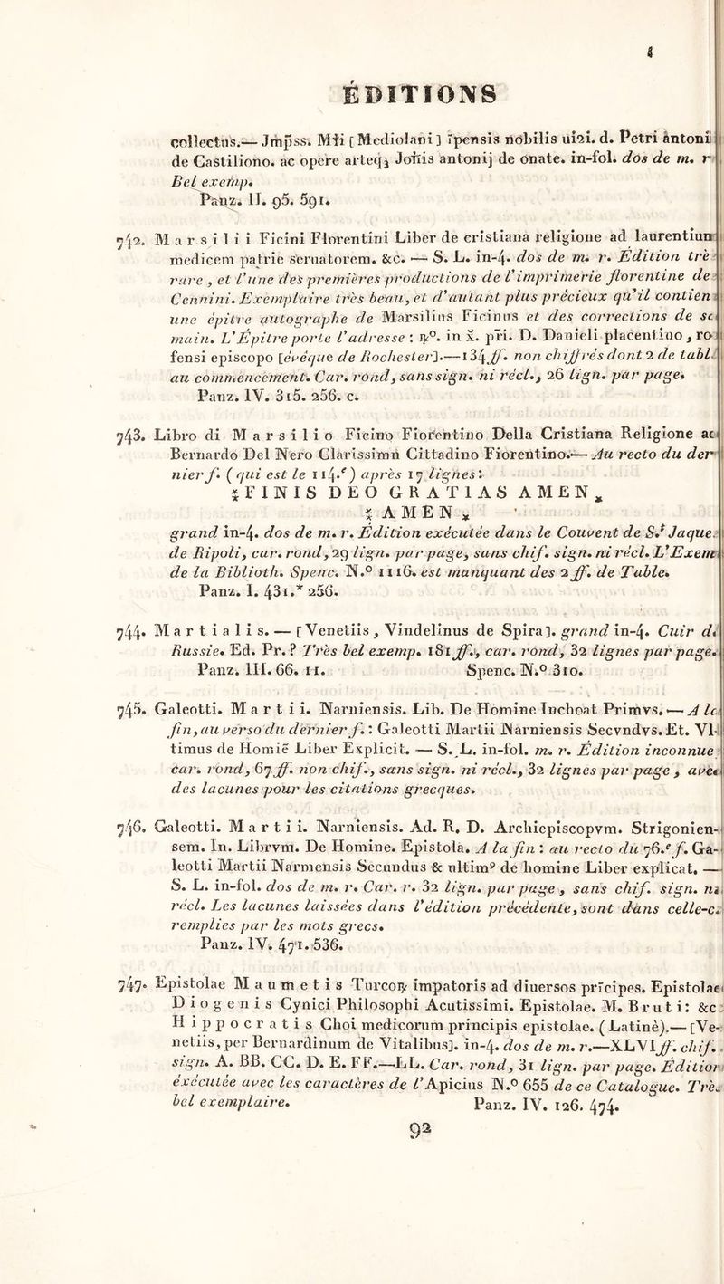 J ÉDITIONS \ collectifs.— Jmpssi JVli'i [ Mediolaôi ] Tpensis nobilis ufai. d. Pétri àntonii de Gastiliono. ac opéré arteq^ Joiïis antonij de onate. in-fol. dos de m. r Bel exefnp. Panz. II. q5. 591. M a r s i 1 i i Ficini Florentin! Liber de cristiana religione ad laurentiun medicem patrie s'eruatorem. &c. •— S. L. in-/p dos de m. r. Edition tre rare , et L'une des premières productions de Vimprimerie florentine de Cennini. Exemplaire très beau, et d'autant plus précieux qu il contien une épitre autographe de Marsilius Ficinus et des corrections de sc main. EÉpitre porte Vadresse : in x* pï’i. D. Danieli placentino 3 ro fensi episcopo [évêque de Rochester].— \Z\Jf. non chiff rés dont 2 de tabll au commencement. Car. rùnd, sans sign. ni réel., 26 lign. par page* Panz. 1Y. 315. 256. c. 743. Libro di Marsilio Ficiuo Fiorentino Délia Cristiana Religione ac Bernardo Del Nero Clarissimn Cittadino Fiorentino.-—Au recto du der nier f. ( qui est le 1 i4*r) apres 17 lignes’. $F INI S DEO GRAT1AS AMEN, ïAMEN, grand in-4« dos de m» r. Édition exécutée dans le Courent de &f Jaque. \ de Ripoli, car. rond, 29 lign. par page, sans chif. sign. ni réel. EExem de la Biblioth. Spetrc. N.° in6*èiSf manquant des 2 Jf. de Table. Panz. I. 43i.* 256. 744. Martialis. — [ Venetiis , Vindelinus de Spira]. grand in-4» Cuir d* Russie• Ed. Pr. ? Très bel exenip• iSiffe, car. rond, 32 lignes par page. Panz. III. 66. 11. Spenc. ÜN.° 3ïo. 745» Galeotti. M a r t i i. INarniensis. Lib. De Homine Inchoat Primvs. — A le fin,au verso du dernier f. : Galeotti Martii INfarniensis Secvndvs.Et. VI- timus de Homie Liber Explicit. — S. JL. in-fol. m. r. Édition inconnue car. rond, 67 ff. non chif., sans sign. ni réel., 32 lignes par page , ave« des lacunes pour les citations grecques. 7 36. Galeotti. Martii. INfarniensis. Ad. R. D. Archiepiscopvm. Strigonien- sem. I11. Librvm. De Homine. Epistola. A la fin au recto du 76.* f. Ga- leotti Martii Narmensis Sectmdus & ultim9 de homine Liber explicat. — S. L. in-fol. dos de m. r. Car. r. 32 lign. par page , sans chif. sign. m réel. Les lacunes laissées dans Védition précédente, sont dans celle-c. remplies par les mots grecs• Panz. IV. 471 * 536. 747* Epistolae Mau métis Turcoiy impatoris ad diuersos prîcipes. Epistolaei Diogenis Cynici Philosophi Acutissimi. Epistolae. M. Brut i: &c Hippocratis Choi medicorum principis epistolae. ( Latine).— [Ve- ndus, per Bernardinum de Vitalibus]. in-4. dos de m. r.—XLY1 ff. chif. sign. A. BL>. GC« D. E. Ff.—-LL. Car. rond, 3i lign. par page. Éditior executee avec les caj'acteres de ^’Apicius INf.0 655 de ce Catalogue. Tre« bel exemplaire. Panz. IV. 126. 474.
