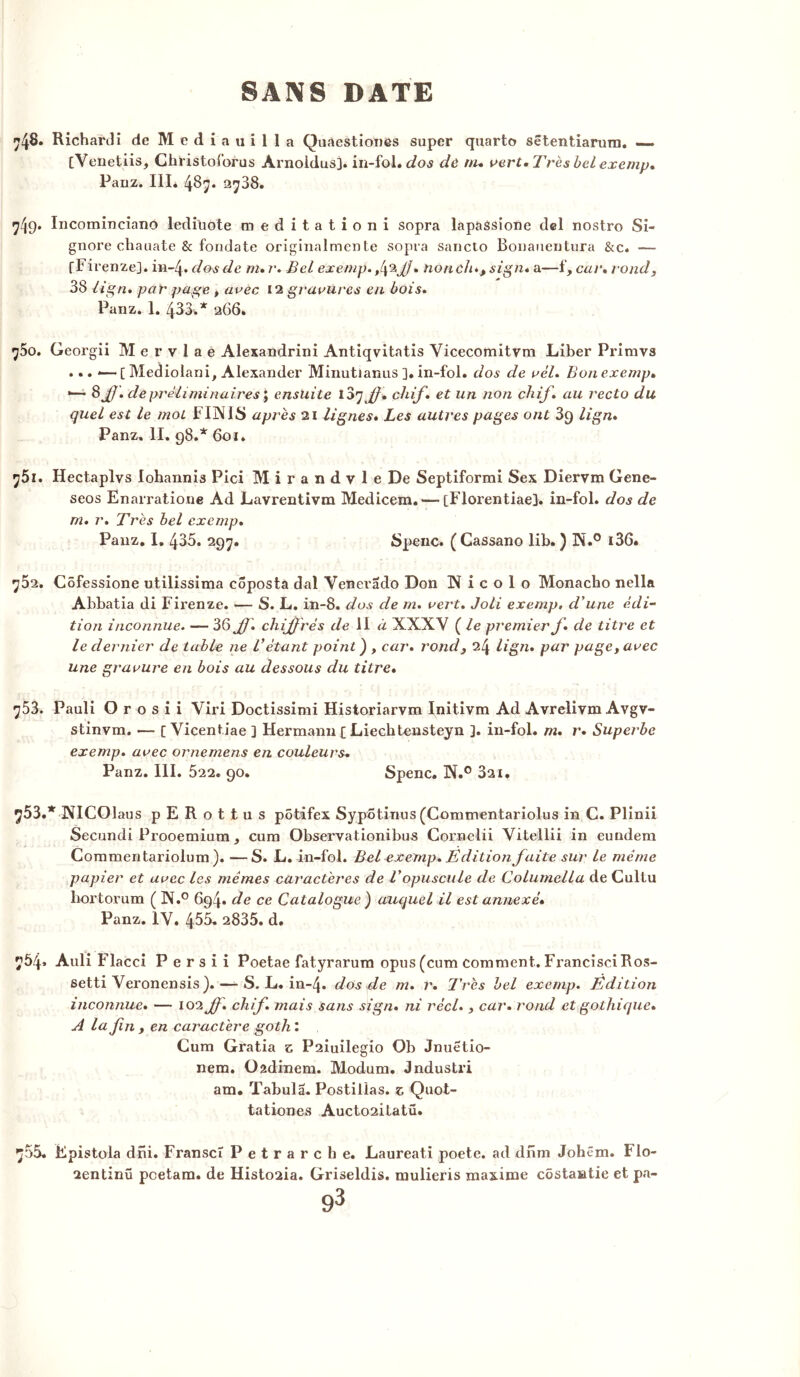 •jfô. Richardi de Mediauilla Quaestiones super quarto sêtentiarum. — [Venetiis, Christoforus Arnoldus]. in-fol. dos dû nu vert. Très bel exemp. Panz. III. 487. 2788. 7^9. Incominciano lediüote raed itationi sopra lapassione del nostro Si- gnore chauate & fondate originalmente sopra sancto Bouauentura &c. — fF irenze]. m-4. dos de m. r. Bel exemp. J] % non chsign* a—f, car. rond, 38 li gn. par page , avec 12 gravures en bois. Panz. 1. 433.* 266. ^5o. Georgii M e r v 1 a e Alexandrini Antiqvitatis Vicecomitvm Liber Priravs ... •— [ Mediolani, Alexander Minutianus ]. in-fol. dos de vèl. Bon exemp. •— 8 JJ. de préliminaires ', ensuite 107 JJ. chif. et un non chif. au recto du quel est le mot FINIS après 21 lignes. Les autres pages ont 3g lign. Panz. II. 98.* 6oi. 751. Hectaplvs lohannis Pici Mirandvle De Septiformi Sex Diervm Gene- seos Enarratione Ad Lavrentivm Medicem. — [Florentiae]. in-fol. dos de m. r. Très bel exemp. Panz. I. 435. 297. Spenc. ( Cassano lib. ) N.° i36. ^52. Côfessione utilissima côposta dal Venerado Don N i c o 1 o Monacho nella Abbatia di Fiïenze. — S. L. in-8. dos de m. vert. Joli exemp, d'une édi- tion inconnue. — 36 JJ. chiffrés de II à XXXV ( le premier J. de titre et le dernier de table ne Vétant point ) , car. rond, 24 lign. par page, avec une gravure en bois au dessous du titre. 753. Pauli O r o s i i Viri Doctissirai Historiarvm Initivm Ad Avrelivm Avgv- stinvm. — [ Vicentiae 3 Hermann £ Liechtensteyn ]. in-fol. m. r. Superbe exemp. avec ornemens en couleurs. Panz. III. 522. 90. Spenc. N.° 321. 753. * NICOl aus pERottus pôtifex Sypôtinus (Commentariolus in C. Plinii Secundi Prooemium* cura Observationibus Cornelii Vitellii in eundem Commentariolum ). —S. L. in-fol. Bel exemp. Edition faite sur le même papier et avec les mêmes caractères de T opuscule de Columella de Cultu hortorum ( N.° 694. de ce Catalogue ) auquel il est annexé. Panz. 1Y. 455. 2835. d. 754. Auli Flacci P e r s i i Poetae fatyrarum opus(cum comment. FrancisciRos- setti Veronensis). — S. L. in-4» dos de m. r. 7’rès bel exemp. Edition inconnue. — 102 JJ. chif. mais sans sign. ni réel., car. rond et gothique. A la fin , en caractère goth : Cum Gratia z P2iuilegio Ob Jnuetio- nem. Oadinem. Modum. Jndustri am. Tabula. Postillas. z Quot- tationes Aucto2itatü. 755. Épistola dni. Franscî Petrarche. Laureati poete. ad dnm Johêm. Flo- 2entinü pcetam. de Histo2ia. Griseldis. mulieris maxime côstantie et pa-