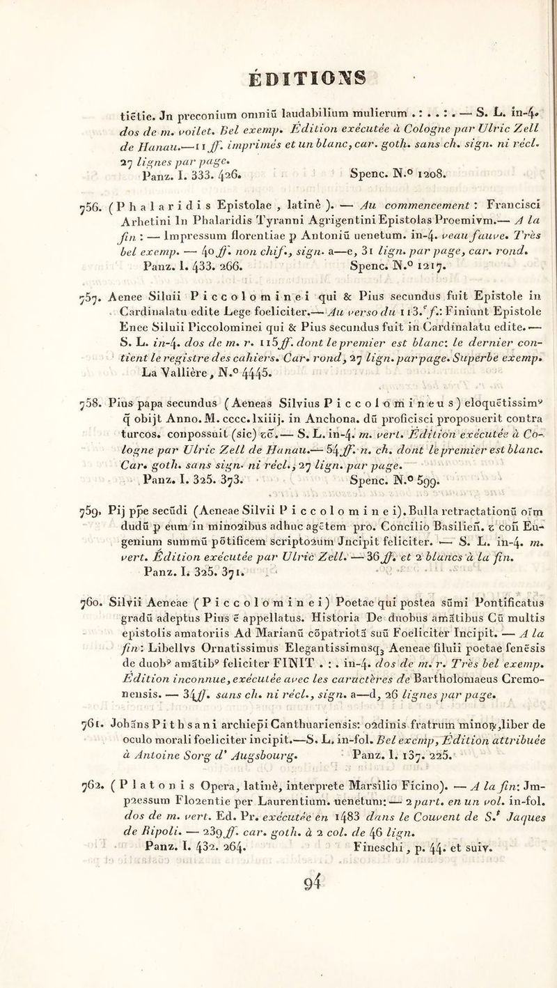 tiëtie. Jn preconium omniû laudabilium mulierum — S. L. indy. dos de m. voilet. Bel exemp. Edition exécutée à Cologne par Ulric Zjell de Hanau.- uiff'. imprimés et un blanc, car. goth. sans ch. sign. ni réel. 27 lignes par page. Panz. I. 333. 426. Spenc. N.° 1208. ^56. (Phalaridis Epistolae , latinè ). — du commencement : Francise! Arhetini lu Phalaridis Tyraxmi Agrigentini Epistolas Proemiym.— d la Jin : — lmpressum florentiae p Antoniü uenetum. in-4* veau fauve. Très bel exemp. — 4° ff n°n chif., sign. a—e, 3i lign. par page, car. rond. Panz. 1. 433. 266. Spenc. N.° 1217. 757. Aenee Siluii Piccolominei qui & Pius secundus fuit Epistole in Cardinalatu édité Lege foeliciter.—• du verso du 1 i3.ef.: Finiunt Epistole Enee Siluii Piccolominei qui & Pius secundus fuit in Cardinalatu édité.-— S. L. i n-f dos de m. r. n5Jf. dont le premier est blanc’, le dernier con- tient le registre des cahiers. Car. rondy 27 lign. peu’page. Superbe exemp. La Vallière, N.° 4445. 768. Pius papa secundus ( Aeneas Silvius Piccolo mi ne us) eloquétissim9 q obijt Anno.M. cccc.lxiiij. in Anchona. dû proficisci proposuerit contra turcos. conpossuit (sic) zc.— S. L. in~4* m. vert. Edition exécutée à Co- logne par Ulric Zell de Hanau.— Sfjf'.rt. ch. dont le premier est blanc. Car. goth. sans sign• ni réel.y 27 lign. par page. Panz. I. 325. 373. Spenc. N.° 599. + y\ ■■ % -Mi •- A •>. /• . ***« « r' * 759. Pij ppe secüdi (Aeneae Silvii Piccolomine i).Bulla retractationü oîni dudü p eum in mino2ibus adhuc agêtem pro. Concilio Basilien. z cou Eu- genium summü pôtificem scripto2um Jncipit féliciter. -—< S. L. in-q. m. vert. Edition exécutée par Uhùc Zell. —3&J}. et 2 blancs à la fin. Panz. L 325. 371. 1'■* * * 760. Silvii Aeneae (Piccolominei) Poetae qui postea sümi Pontificatus gradü adeptus Pius e appellatus. Historia De duobus amatibus Cü multis epistolis amatoriis Ad Marianü côpatriota suü Foeliciter Incipit. — d la fin : Libellys Ornatissimus Elegantissimusq3 Aeneae tiluii poetae fenësis de duob9 amatib9 féliciter FINIT . : . in-4* dos de m. r. Très bel exemp. Edition inconnue, exécutée avec les caractères de Bartholomaeus Cremo- nensis. — Sffl. sans ch. ni réel.y sign. a—d, 26 lignes par page. 761. Johans Pi t b sani archiepiCanthuariensis: o2dinis fratrtfih minoijr^liber de oculo morali foeliciter incipit.—S. L. in-fol. Bel exemp, Edition attribuée à dntoine Sorg d’ Augsbourg• Panz. 1. 187. 225. 762. (Platon is Opéra, latinè, interprète Marsilio Ficino). — d la fin’. Jm- p2essum Flo2entie per Laurentium. uenetum;— 2 part, en un vol. in-fol. dos cle m. vert. Ed. Pr. exécutée en 1483 dans le Couvent de S.* Jaques de Bipoli. — 239 Jf. car. goth. à 2 col. de 46 lign. Panz. I. 432. 264. Fineschi, p. 44* et suiv.