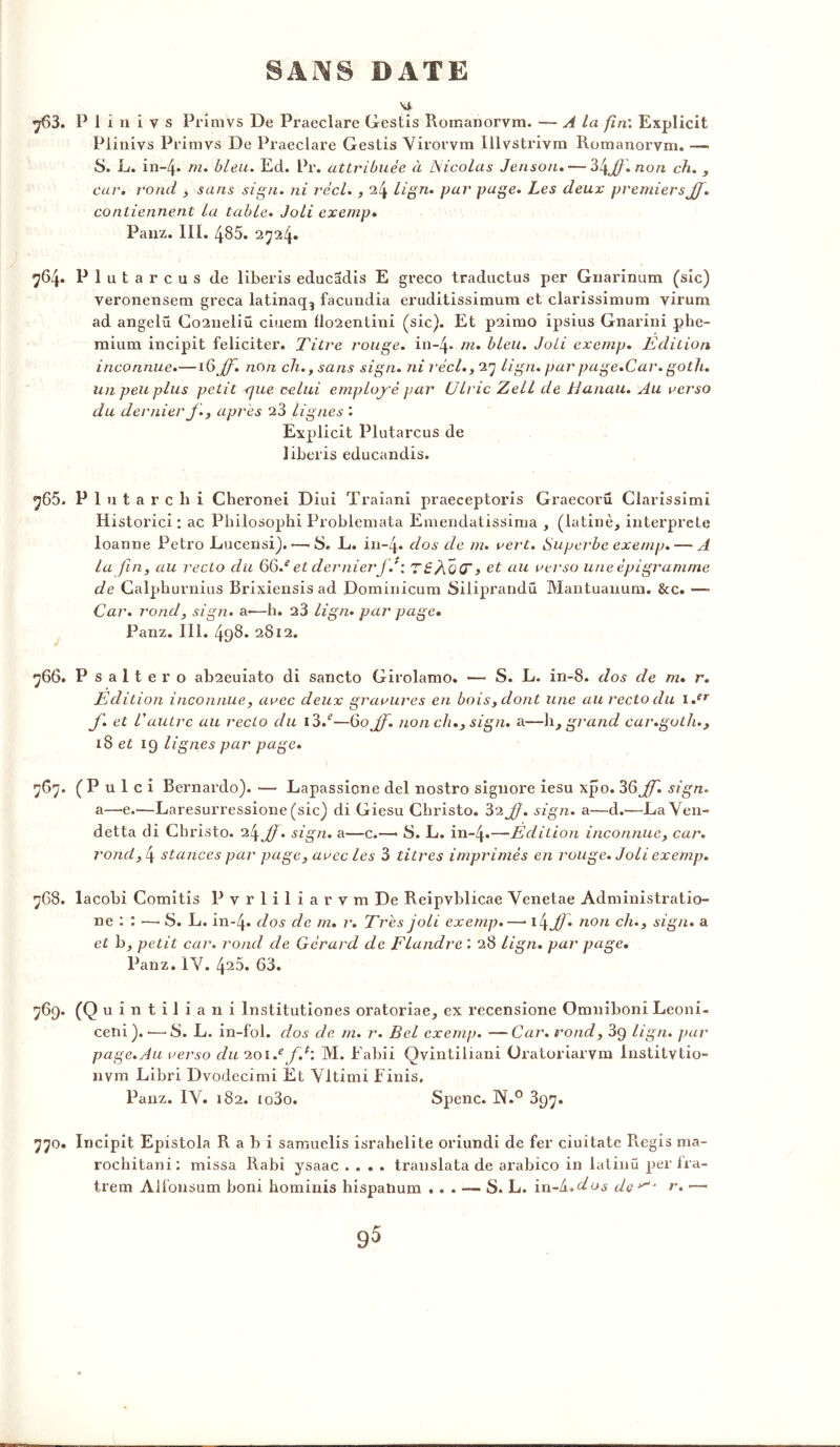Ni 763. P 1 i n i v s Primvs De Praeclare Gestis Romanorvm. — A la fin’. Explicit Piinivs Primvs De Praeclare Gestis Virorvm lllvstrivm Romanorvm. — 8. L. in-4» m. bleu. Ed. Pr. attribuée à Nicolas Jensoru — %l\Jf.non ch. , car. rond , sans sign. ni réel., 24 lign. par page. Les deux premiers JJ. contiennent la table. Joli exemp. Panz. III. 485. 2724. 764. Plutarcus de liberis educadis E greco traductus per Gnarinum (sic) veronensem greca latinaq3 facundia eruditissimum et clarissimum virum ad angelü Co2neliü ciuem flo2entini (sic). Et p2imo ipsius Gnarini phe- mium incipit féliciter. Titre rouge, in-4» m. bleu. Joli exemp. Edition inconnue.—1 G^jJ. non ch., sans sign. ni réel., 27 lign. par page.Car.goth. un peu plus petit <jue celui employé par CJlric Zell de JJanau. Au verso du dernier f., apres 23 lignes Explicit Plutarcus de liberis educandis. 765. Plu tare h i Cheronei Diui Traiani praeceptoris Graecoru Clarissimi Historici ; ac Philosophi Probiemata Emendatissima , (latine, interprète loanne Petro Eucensi). •—• S. L. in~4* dos de m. vert. Superbe exemp. — A la fin, au recto du 66/ et dernier J.' : TéJo(T> et au verso une épigr anime de Calphurnius Brixiensis ad Dominicum Siliprandü Mantuanum. &c. — Car. rond, sign. a—h. a3 lign• par page• Panz. III. 498» 2812. 766. P saltero ab2euiato di sancto Girolamo. — S. L. in-8. dos de m. r. Edition inconnue, avec deux gravures en bois, dont une au recto du i.er f. et l'autre au recto du i3/—60 JJ. non ch., sign. a—h, grand car.goth., iS et 19 lignes par page. 767. ( P u 1 c i Bernardo). — Lapassione del nostro signore iesu xpo. 36 JJ. sign. a—e.—Laresurressione (sic) di Giesu Christo. 32 JJ. sign. a—d.—La Ven- detta di Christo. 24 JJ. sign. a—c.—> 8. L. in-4*—Edition inconnue, car. rond, 4 stances par page, avec les 3 titres imprimés en rouge. Joli exemp. 768. lacobi Comitis Pvrliliarvm De Reipvblicae Venetae Administratio- ne : : •—■ 8. L. in-4» dos de m. r. Très joli exemp.—• t(\Jj. non ch., sign. a et b, petit car. rond de Gérard de Flandre ’. 28 lign. par page. Panz. IV. 425. 63. 769. (Q uintiliani lnstitutiones oratorîae, ex recensione Omniboni Leoni- ceni). ■—8. L. in-fol. dos de m. r. Bel exemp. —Car. rond, 39 lign. par page.Au verso du 20i.efJ: M. Fabii Qvintiliani Oratoriarvm Institvtio- nvm Libri Dvodecimi Et Vltimi Finis, Panz. IV. 182. io3o. Spenc. N.0 397. 770. Incipit Epistola R a b i samuelis israhelite oriundi de fer ciuitate Regis ma- rochitani: missa Rabi ysaac .... translata de arabico in latinü per fra- trem Alfonsum boni hominis hispatium ... — S. L. in-d. dos de^J r. •—• 9^
