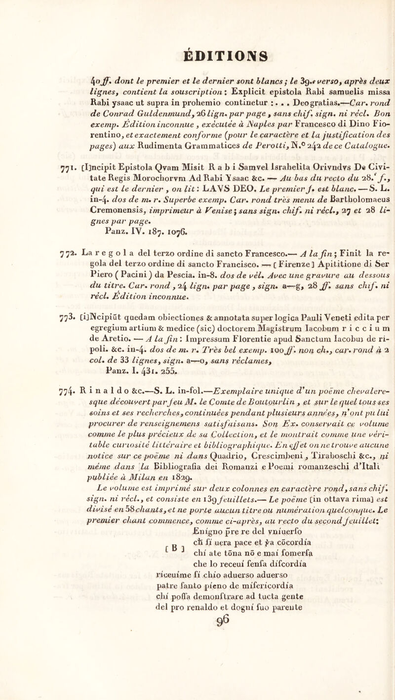 4ojf. dont le premier et le dernier sont blancs ; le 3g.«verso, après deux lignesj contient la souscription : Explicit epistola Rabi samuelis missa Rabi ysaac ut supra in prohemio continetur :. . . Deogratias.—Car. rond de Conrad Guldenmund, iQlign. par page , sans chif. sign. ni réel. Bon exemp. Edition inconnue , exécutée à Naples par Francesco di Dino Fio- rentino, et exactement conforme (pour le caractère et la justification des pages) aux Rudimenta Grammatices de Perotti, N.° de ce Catalogue. 771. [I]ncîpit Epistola Qvara Misit Rabi Samvel Israbelita Oriyndys De Civi- tate Regis Morochoryra Ad Rabi Ysaac &c. —- Au bas du recto du 28.‘fi, qui est le dernier , on lit : LAV£> DEO. Le premier J» est blanc. — S. L. in~4. dos de m. r. Superbe exemp. Car. rond très menu de Bartholomaeus Cremonensis. imprimeur à Venise $ sans sign. chif. ni réel., 27 et 28 Li- gnes par page. Panz. IV. 187. 1076. 7 72. La r e g o 1 a del terzo ordine di sancto Francesco.-— A la fin ; Finit la re- gola del terzo ordine di sancto Francisco. — [ Firenze] Apititione di Ser Piero ( Pacini) da Pescia. in-8. dos de vél. Arec une gravure au dessous du titre. Car. rond , 24 lign* par page , sign. &—g, 28 Jf. sans chif. ni réel. Edition inconnue. 773. [ijNcipiüt quedatn obiectiones & an-no ta ta super logica Pauli Veneti édita per egregium artium & medice (sic) doctorem Magistrum lacobum r i c c i u m de Aretio. ■—A la fin : Impressum Florentie apud Sanctum lacobuî de ri- poli. &c. in~4. dos de m. r. 2yrès bel exemp. 100 Jj\ non ch., car• rond à 2 col. de 33 lignes, sign. a—o, sans réclames, Panz. 1. 43i. 255* 774. R i 11 a 1 d o &c.—S. L. in-fol.-—Exemplaire unique d'un poème chevalere- sque découvert par Jeu M. le Comte de Boutourlin , et sur le quel tous ses soins et ses recherches, continuées pendant plusieurs années, n ont pu lui procurer de renseignemens satisfaisons. Son Ex. conservait ce volume comme le plus précieux de sa Collection, et le montrait comme une véri- table curiosité littéraire et bibliographique. En ejjet on ne trouve aucune notice sur ce poème ni d#&s Quadrio, Crescimbeni, Tirabosehi &c., ni même dans la Bibliograûa dei Romanzi e Poemi romanzeschi d’Itali publiée à Milan en 1829. Le volume est imprimé sur deux colonnes en caractère rond, sans chif. sign. ni réel., et consiste en feuillets.— Le poème [in ottava rima] est divisé en 58 chants,et ne porte aucun titre ou numération quelconque. Le premier chant commence, comme ci-après, au recto du second feuillet’. Enigno pre re del yniuerfo g cil fi uera pace et fa cocordia ^ ^ chi ate tona no e mai fomerfa che lo receui fenfa difeordia riceuime fi chio aduerso aduerso pâtre fanto pieno de mifericordia chi polfa demonftrare ad tucta gente del pro renaldo et dogni fuo parente