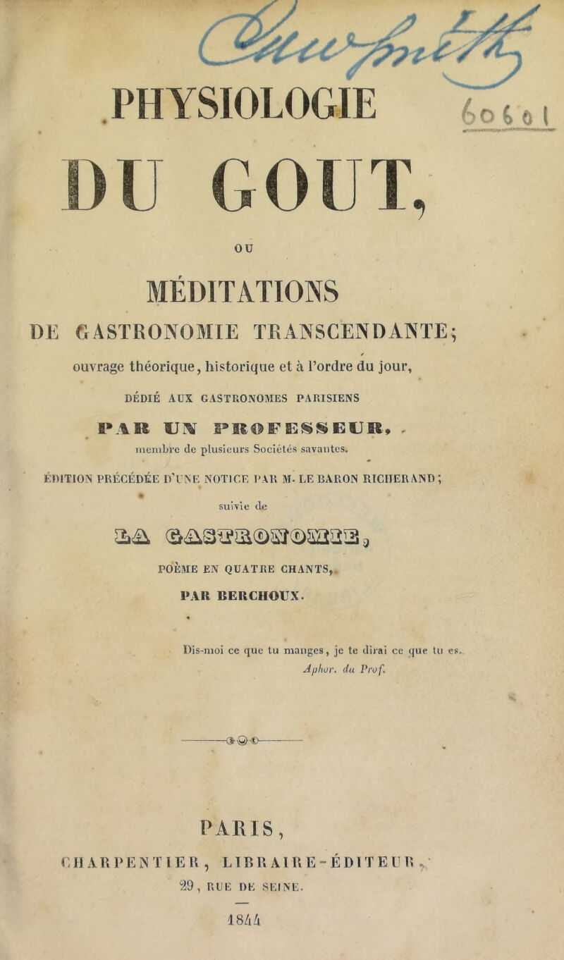 DU GOUT, ou MÉDITATIONS Dli fiASTRONOMIE TRANSCENDANTE; ouvrage théorique, historique et à l’ordre du jour, DÉDIÉ AUX GASTRONOMES PARISIENS PAR UA PROFESSEUR, , incnibi’c <lc plusieurs Sociétés savantes. ÉDITION PRÉCÉDÉE D’UNE NOTICE PAR M. LE BARON RICIIERAND; * suivie (le POÈME EN QUATRE CHANTS,, 1»AR BEUCHOUX. Dis-moi ce que tu manges, je te dirai cc que tu es. Apitor. du Vivf. PARIS, OIIARDENTIEU , LIR R AI U E - É D l T E DR , “29, RUE DE SEINE. 18/i/i