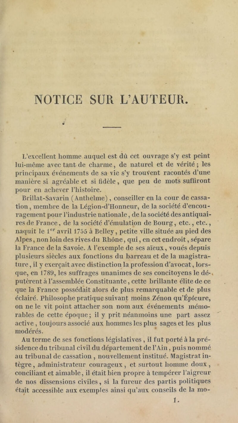 NOTICE SUR L’AUTEUR « L’excellent homme auquel est dû cet ouvrage s’y est peint lui-même avec tant de charme, de naturel et de vérité; les principaux événements de sa vie s’y trouvent racontés d’une manière si agréable et si Adèle, que peu de mots suffiront pour en achever l’histoire. Brillat-Savarin ( Anthelme), conseiller en la cour de cassa- tion, membre de la Légion-d’Honneur, de la société d’encou- ragement pour l’industrie nationale, de la société des antiquai- res de France, de la société d’émulation de Bourg, etc., etc., naquit le l®* avril 1755 à Bellcy, petite ville située au pied des Alpes, non loin des rives du Rhône, qui, en cet endroit, sépare la France de la Savoie. A l’exemple de ses aïeux, voués depuis plusieurs siècles aux fonctions du barreau et de la magistra- ture , il y exerçait avec distinction la profession d’avocat, lors- que, en 1789, les suffrages unanimes de ses concitoyens le dé-, putèrent à l’assemblée Constituante, cette brillante élite de ce que la France possédait alors de plus remarquable et de plus éclairé. Philosophe pratique suivant moins Zénon qu’Épfcure, on ne le vit point attacher son nom aux événements mémo- rables de cette époque ; il y prit néanmoins une part assez active , toujours associé aux hommes les plus sages et les plus modérés. Au terme de ses fonctions législatives , il fut porté à la pré- sidence du tribunal civil du département de l’Ain, puis nommé au tribunal de cassation , nouvellement institué. Magistrat in- tègre, administrateur courageux, et surtout homme doux, conciliant et aimable, il était bien propre à tempérer l’aigreur de nos dissensions civiles, si la fureur des partis politiques était accessible aux exemples ainsi qu’aux conseils de la mo- I.