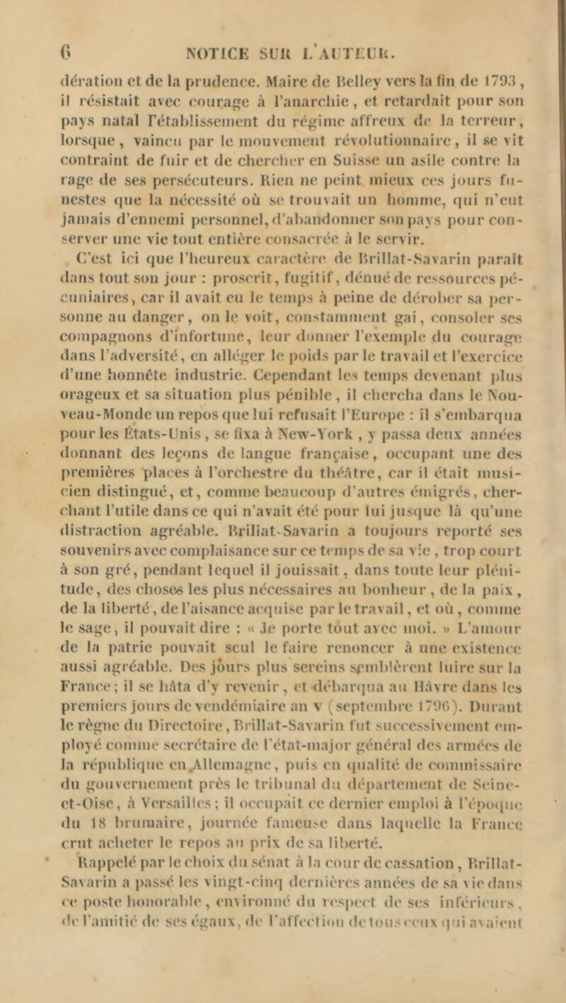 (idnitioii Pt de la prudence. Maire de lîelley vers la fin de 1703 , il résistait avec courage à l’anarciiic, et retardait pour son pay.s natal rétablissement du régime affreux de la terreur, lorsque, vaincu [)ar le mouvement ré>olutioimairc, il se vit contraint de fuir et de chercher en Suisse un asile contre' la rage de ses persécuteurs. Kien ne peint mieux ces jours fu- nestes (|ue la nécessité où se trouvait un homme, (|ui n’eut jamais d’ennemi personnel,d’abandonner .son pays pour con- server une vie tout entière con.sacrée à le servir. C’est ici (jue riieurcux caractère de brillat-Savarin paraît dans tout son j(»ur : pro.scrit, fugitif, dénué de ressources pé- cuniaires, car il avait eu le temps h peine de dérober sa per- sonne au danger, on le voit, (instamment gai, consoler .ses compagnons d’infortune, leur donner l’exemple du ('ouragn; dans l’adversité, en alh'ger le poids parle travail et l’exercice d’une honnête industrie. Cependant les temps devenant plus orageux et sa situation plus pénible, il ebereba dans le Nou- veau-Monde un repos que lui refu.sait l’Europe : il s'embaniua pour les États-Unis, .se üxa ù New-York , y passa deux aniu'cs donnant des leçons de langue française, occupant une des premières places à l’orchestre du tluVitrc, car il était musi- cien distingué, et, comme l)eaucoup d'autres émigrés, cher- chant l’utile dans ce qui n’avait été pour lui jus(]ue là (|u’une distraction agréable, briliat-Savarin a toujiuirs reporté ses souvenirs avec complaisance sur ce temps de sa vie , trop court à son gré, pendant lequel il jouissait, dans toute leur pléni- tude, des cluKses les plus né'ce.ssaires au bonheur , de la paix , de la liberté, de l'aisance accpiise par le travail, et où, comme le sage, il pouvait dire : « Je porte tout avec moi. » L’amour de la patrie pouvait seul le faire renoncer à une exi.stence aussi agréable. Des jours plus sereins .semblèrent luire sur la Fraïu'c; il .se hâta d’y revenir, et débanpia au Hàvre dans les premiers jours de vendémiaire an v (septembre IT'.lO). Durant le règne du Directoire, Drillat-Savarin fut successi\ement em- ployé comme secrétaire de l'état-major général des armées de la républiipic en,Allemagnc, puis en cpialité de commissaire du gouvernement près le tribunal du département de ÿcinc- et-Oise, à Ver.sailb's ; il occupait ce dernier emploi à l’cpocpie du 18 brumaire, journée famcu.'C dans la(iuclle la France crut acheter le repos au prix de sa liberté. Uappclé par le choix du .sénat à la cour de cassation, brillat- Savarin a passé les vingt-cinq dcrnièics années de sa vie dans ce poste honorable, environné du respect de s(;s inférii'urs, de l'amitii' de scs égaux, de l'affcctiou dctouscciix ipii ava'cnt