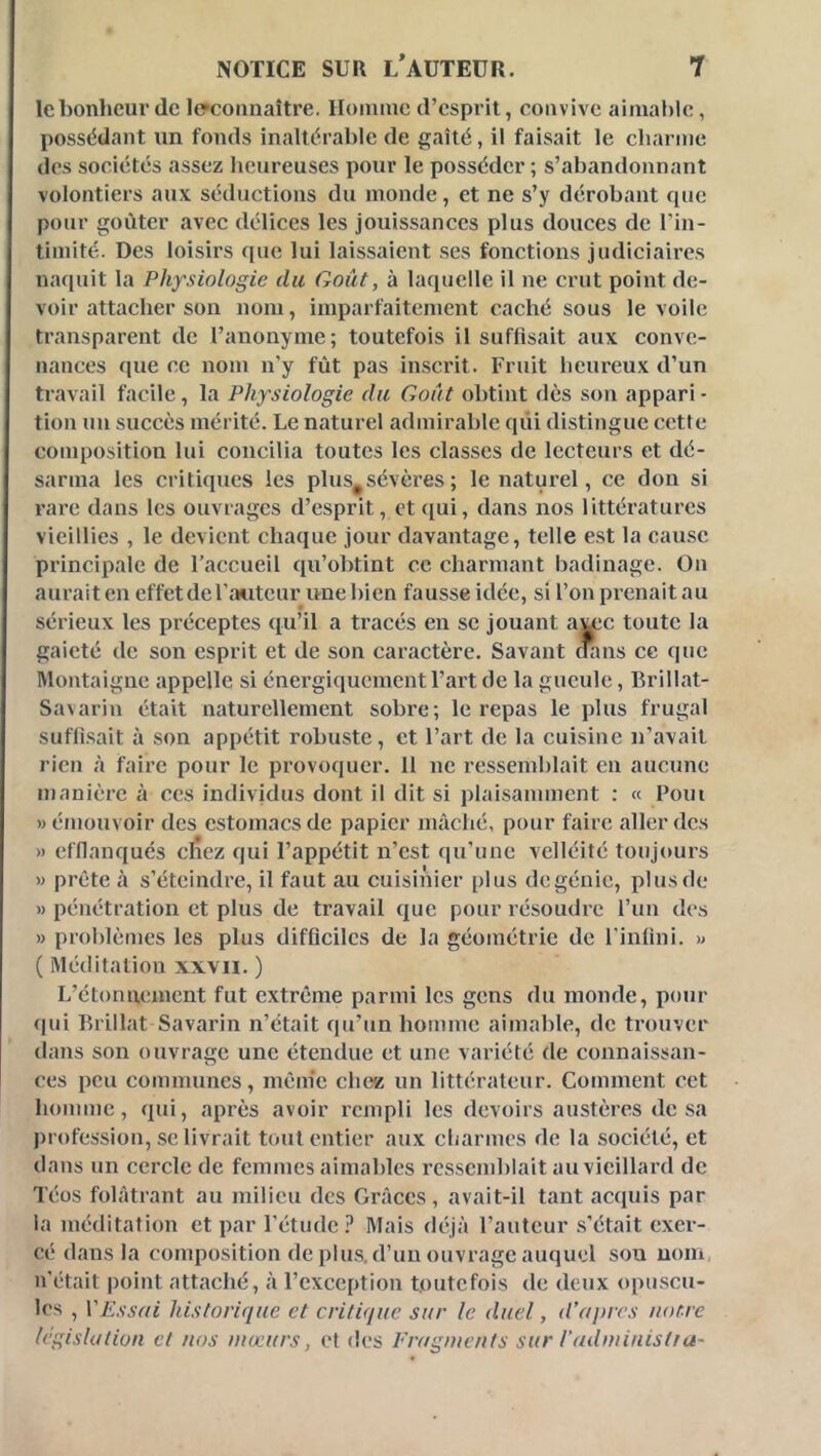 le bonheur de Icfcoiinaître. Homme d’esprit, convive aimal)lc, possédant un fonds inaltérable de gaîté, il faisait le charme des sociétés assez lieureuses pour le posséder ; s’abandonnant volontiers aux séductions du monde, et ne s’y dérobant que pour goûter avec délices les jouissances plus douces de l’in- timité. Des loisirs que lui laissaient ses fonctions judiciaires naquit la Physiologie du Goût, à laquelle il ne crut point de- voir attacher son nom, imparfaitement caché sous le voile transparent de l’anonyme; toutefois il suffisait aux conve- nances que ce nom n’y fût pas inscrit. Fruit heureux d’un travail facile, la Physiologie du Goût obtint dès son appari - tion un succès mérité. Le naturel admirable qui distingue cette composition lui concilia toutes les classes de lecteurs et dé- sarma les critiques les plus^sévères ; le naturel, ce don si rare dans les ouvrages d’esprit, et([ui, dans nos littératures vieillies , le devient chaque jour davantage, telle est la cause principale de l’accueil qu’obtint ce charmant badinage. On aurait en effet de l’aiiteur une bien fausse idée, si l’on prenait au sérieux les préceptes qu’il a tracés en se jouant a^c toute la gaieté de son esprit et de son caractère. Savant dans ce que Montaigne appelle si énergiquement l’art de la gueule, Brillat- Savarin était naturellement sobre; le repas le plus frugal suflisait à son appétit robuste, et l’art de la cuisine n’avait rien à faire pour le provoquer. 11 ne ressemhlait en aucune manière à ces individus dont il dit si plaisamment : « Pom «émouvoir des estomacs de papier mâché, pour faire aller des » efflanqués cŸiez qui l’appétit n’est qu’une velléité toujours « prête à s’éteindre, il faut au cuisinier plus de génie, plus de » pénétration et plus de travail que pour résoudre l’un des » problèmes les plus difflciles de la géométrie de l’inlini. » ( Méditation xxvii. ) L’étonnement fut extrême parmi les gens du monde, pour (jui Brillât Savarin n’était qu’un hotnme aimable, de trouver dans son ouvrage une étendue et une variété de connaissan- ces peu communes, mênic chc** un littérateur. Comment cet homme, qui, après avoir rempli les devoirs austères de sa profession, se livrait tout entier aux cliarmes de la société, et dans un cercle de femmes aimables ressemblait au vieillard de Téos folâtrant au milieu des Grâces, avait-il tant acquis par la méditation et par l’étude.^ Mais déjà l’auteur .s’était exer- cé dans la composition déplus, d’un ouvrage auquel sou nom n’était point attaché, à l’exception toutefois de deux opu.scu- les , VEssfii historique et critique sur le duel, d’ujurs notre législation et nos mœurs, et des Fragments sur l'administru-