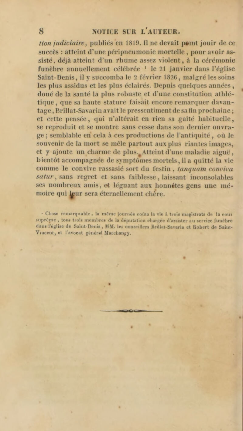 lion judiciaire, publiés en 1819. Il ne devait i>«int jouir de ce succès : atteint d’une péripneumonie mortelle , pour avoir as- sisté, déjà atteint d’un rbumc assez violent, à la cérémonie funèbre annuellement célébrée ' le 21 janvier dans l’église Saint-Denis, il y succomba le 2 février 1826, malgré les soins les plus assidus et les plus éclairés. Depuis quelques années, doué de la santé la plus robuste et d’une constitution athlé- tique, que sa haute stature faisait encore remarquer davan- tage, Rrillat-Savarin avait le pressentiment de sa fin prochaine ; et cette pensée, qui n’altérait en rien sa gaîté habituelle, se reproduit et se montre sans cesse dans son dernier ouvra- ge ; semblable en cela à ces productions de l’antiquité, où le souvenir de la mort se mêle partout aux plus riantes images, et y ajoute un charme de plus.^ Atteint d’une maladie aiguë, bientôt accompagnée de symptômes mortels, il a quitté la vie comme le convive rassasié sort du festin , tanquam conviva M/nr, sans regret et sans faiblesse, laissant inconsolables ses nombreux amis, et léguant aux honnêtes gens une mé- moire qui ^ur sera éternellement chère. • Cliosc reniarqiiable , la même journée roQla la rie à trois niagisirats de U coin suprême , tous trois membres de la députation chargée d’assister au service funèbre dans l’église de Saint-Denis « MM. le; conseillers Brillat-Savariii et Kobert de Saint* Viucent, et l'avocat général Marcliangy.