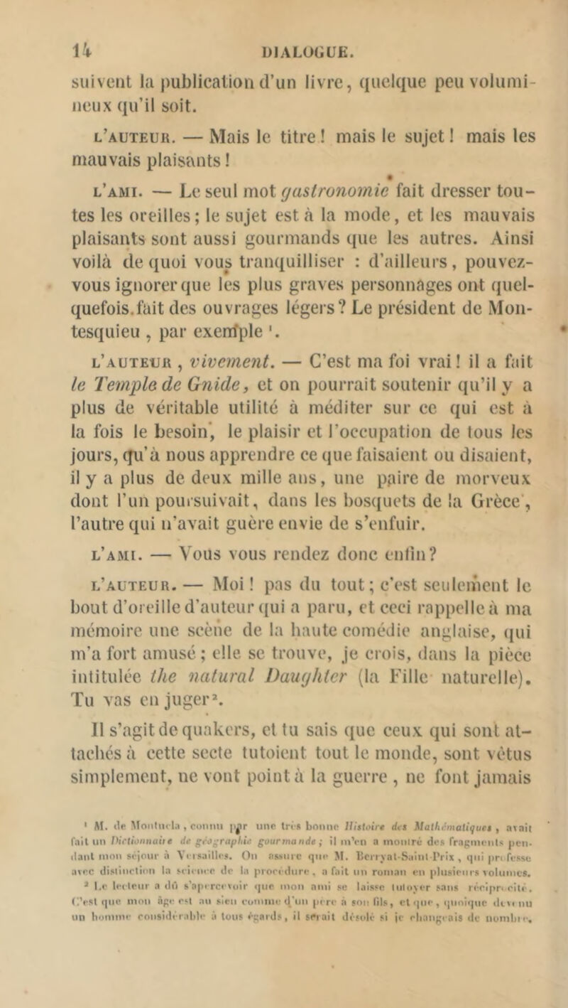 suivent la publication d’un livre, quelque peu volumi- neux qu’il soit. l’auteur. — Mais le titre ! mais le sujet ! mais les mauvais plaisants ! l’ami. — Le seul mot gastronomie fait dresser tou- tes les oreilles; le sujet esta la mode, et les mauvais plaisants sont aussi gourmands que les autres. Ainsi voilà de quoi vous tranquilliser : d’ailleurs, pouvez- vous ignorer que les plus graves personnages ont quel- quefois.fait des ouvrages légers? Le président de Mon- tesquieu , par exenfple '. l’auteur , vivement. — C’est ma foi vrai ! il a fait le Temple de Guide, et on pourrait soutenir qu’il y a plus de véritable utilité à méditer sur ce qui est à la fois le besoin’, le plaisir et l’occupation de tous les jours, qu’à nous apprendre ce que faisaient ou disaient, il y a plus de deux mille ans, une pfiirc de morveux dont l’un pouisuivait, dans les bosquets de la Grèce’, l’autre qui n’avait guère envie de s’enfuir. l’ami. — Vous vous rendez donc enlin? l’auteur. — Moi ! pas du tout; c’est seulement le bout d’oreille d’auteur qui a paru, et ceci rappelle à ma mémoire une scène de la haute comédie anglaise, qui m’a fort amusé ; elle se trouve, je crois, dans la pièce intitulée the natural Daughter (la Fille naturelle). Tu vas en jugera Il s’agit de quakers, et tu sais que ceux qui sont at- tachés à cette secte tutoient tout le monde, sont vêtus simplement, ne vont point à la guerre , ne font jamais ‘ M. «le Moiiliirla , CDiimi pjir une tr« « bonne Jlittoirt rf«i Mathi!mati<juet , avail fait un Dictiûiinaiie de géographie gourmande ; il inVn a moniré des rraginenis peu- liant mon séjour à Vrisailles. On assure que M. licrryal-Saiul l’rix , qui pn fesse arec dislinolinn la M ienee de la proeedure , a fait un ruinan en plusieurs volumes. * l.c leiteur a dû s’aperce«uir que mon ami se laisse liiloyer sans réelpri rité. C.’esl que mou âge est au sien rumine «J’un pi re à ton lils, et que , quoique dm nu un huinine ronsidérable à tous égards, il swait di'solé si je eliangrais «le numbie.