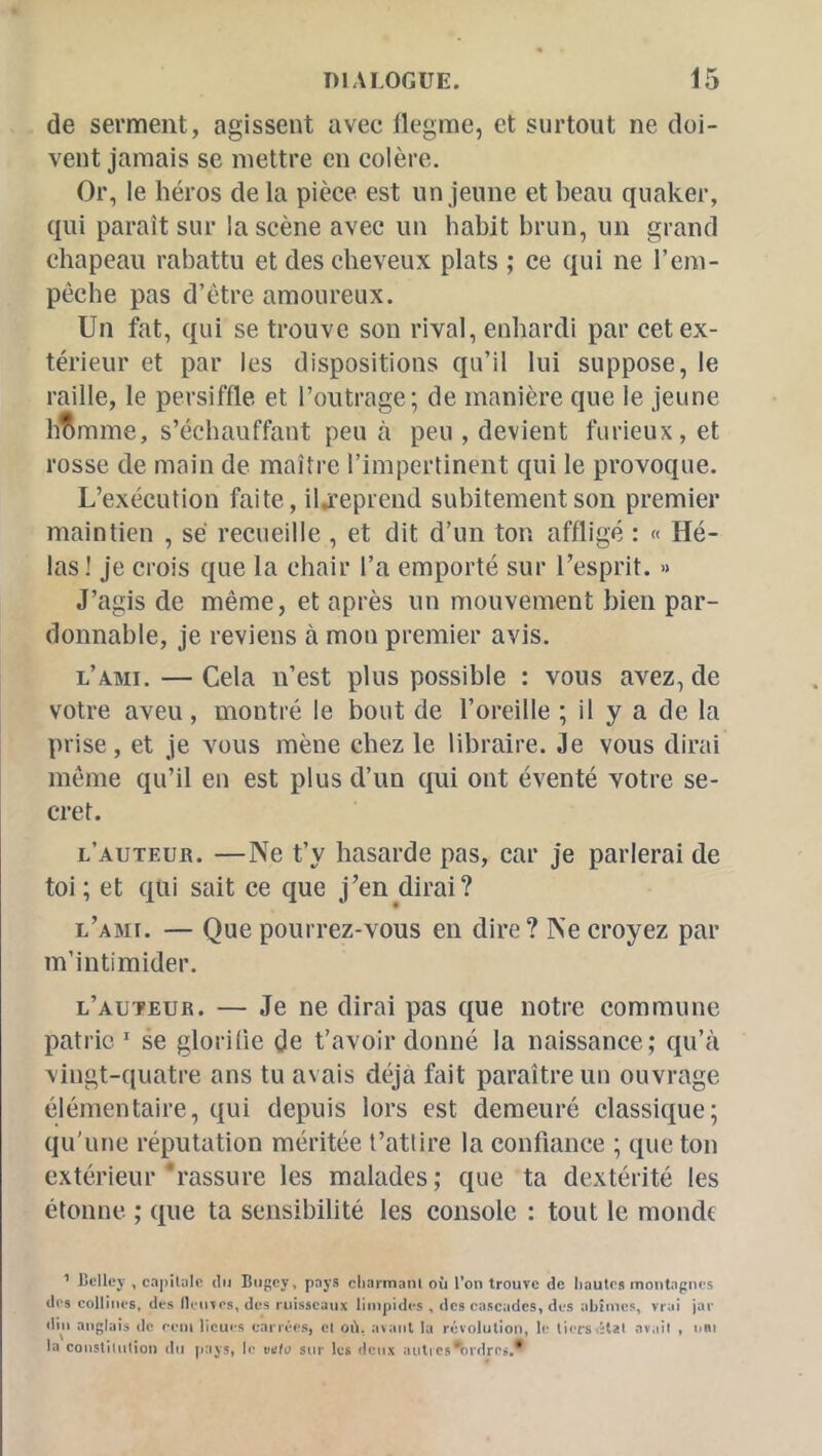 de serment, agissent avec flegme, et surtout ne doi- vent jamais se mettre en colère. Or, le héros de la pièce est un jeune et beau quaker, qui paraît sur la scène avec un habit brun, un grand chapeau rabattu et des cheveux plats ; ce qui ne l’em- péche pas d’être amoureux. Un fat, qui se trouve son rival, enhardi par cet ex- térieur et par les dispositions qu’il lui suppose, le raille, le persiffle et l’outrage; de manière que le jeune hbrame, s’échauffant peu à peu , devient furieux, et rosse de main de maître l’impertinent qui le provoque. L’exécution faite, iljfeprend subitement son premier maintien , sé recueille, et dit d’un ton affligé : « Hé- las! je crois que la chair l’a emporté sur l’esprit. » J’agis de même, et après un mouvement bien par- donnable, je reviens à mon premier avis. l’ami. — Cela n’est plus possible : vous avez, de votre aveu, montré le bout de l’oreille ; il y a de la prise, et je vous mène chez le libraire. Je vous dirai même qu’il en est plus d’un qui ont éventé votre se- cret. l’auteur. —Ne t’y hasarde pas, car je parlerai de toi ; et qui sait ce que j’en dirai? l’ami. — Que pourrez-vous en dire? Ne croyez par m’intimider. l’auteur. — Je ne dirai pas que notre commune patrie.  se glorifie de t’avoir donné la naissance; qu’à \ingt-quatre ans tu avais déjà fait paraître un ouvrage élémentaire, qui depuis lors est demeuré classique; qu’une réputation méritée t’atlire la confiance ; que ton extérieur‘rassure les malades; que ta dextérité les étonne ; que ta sensibilité les console : tout le monde ^ Bclley , capilnlc du Biigcy, pays cliarmani où Ton trouve de Iiautcs montagnes des collines, des fleuves, des rui.sscaux limpides , des cascades, des abtmc.s, vrai jar diu anglais de ceni lieues carrées, el où, avant la révolution, le tiers vital avait , uni la constitution du pays, le vafo sur les deux autics^brdres.*