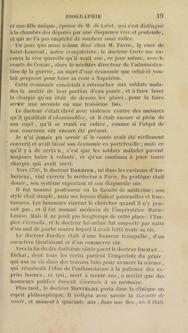et une lille unitiiic, dpoiise de iM. de L;dot, ([ui s’est dislinyué à la chambre des députés par une élotpience vive et profonde, et qui ne l’a pas einpcché de sombrer sous voiles. Un jour que nous avions dîné chez M. Favre, Iç curé de Saint-Laurent, notre compatriote, le docteur Coste me ra- conta la vive querelle qu'il avait eue, ce jour même, avec le comte de Cessac, alors le ministre directeur de l’administra- tion (le la gucri'e, au sujet d’une économie que celui-ci vou- lait proposer pour faire sa cour à Napoléon. Cette éc(momie consistait à retrancher aux soldats mala- des la moitié de leur portion d’eau panée, et à faire laver la charpie qu’on c)tait de dessus, les plaies , pour la faire servir une seconde ou une troisième fois. • Le docteur s’était élevé avec violence contre des mesures (pi’il qualifiait à’abominables, et il était encore si plein de .son sujet, qu’il se remit en colère , comme si l’objet de son courroux eût encore été présent. Je n’ai jamais pu savoir si' le comte avait été réellement converti et avait laissé .son économie en portefeuille ; mais ce ([u’il y a de certa n, c’est que les soldats malades purent toujours boire à volonté, et ciu’on continua à jeter toute charpie qui avait servi. Vers 1780, le docteur Bordier , né dans les environs d’Am- l)ericux, vint exercer la médecine à Paris. Sa pratique était douce, son système expectant et son diagnostic sûr. II fut nommé professeur en la faculté de médecine ; son .style était simple, mais ses leçons étaient paternelles et fruo tucuscs. Les honneurs vinrent le chercher quand il n’y pen- sait pas, et il fut nommé médecin de rimpératrice Marie- Louise. Mais il ne jouit pas longtemps de cette place : l’Em- pire s’écroula, et le docteur lui-même fut emporté par suite d’un mal de jambe contre lequel il avait lutté toute .sa vie. Le docteur Bordier était d’une humeur tranquille , d’un caractère bienfaisant et d’un commerce sûr. Vers la tin dudix-huitième .siècle parut le docteur Biciiat.... Bichat, dont tous les écrits portent l’empreinte du génie*, (jui u.sa sa vie dans des travaux faits pour avancer la science, (pu réunissait l’élan de l’enthousiasme à la patience des es- prits bornés, et «pii, mort à trcnite ans, a mérité que des honneurs publics fiis.sent décernés à sa mémoire. Plus tard, le docteur MoiATÈgue porta dans la cliniejue un esprit philo.sophique. 11 ivdigca avec savoir la Gazette de santé y et mouiad à (piarante ans , dans nos îles , où il était
