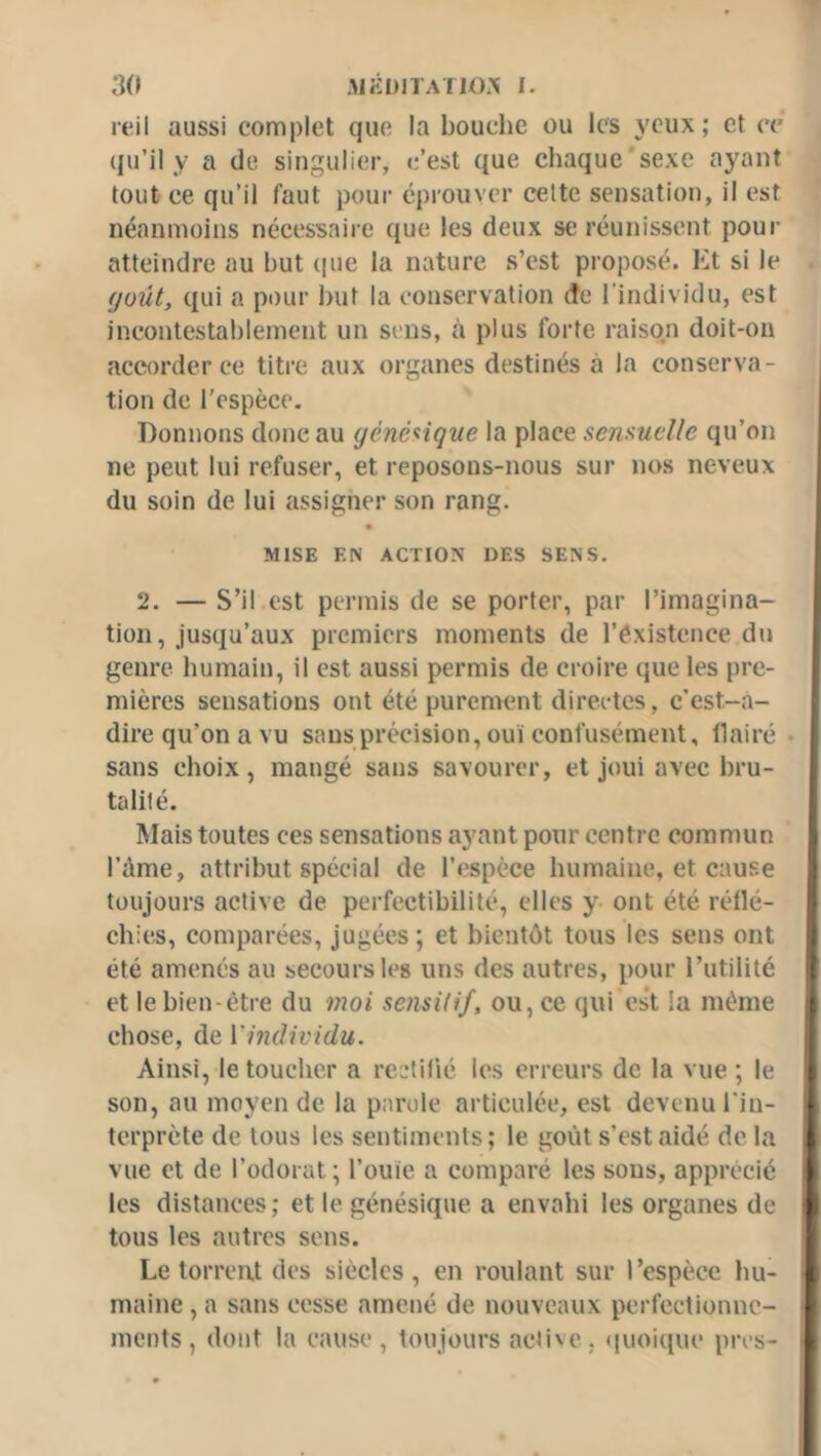 reil aussi complet que la bouche ou les yeux; et ce qu’il y a de singulier, c’est que chaque'sexe ayant tout ce qu’il faut pour éprouver cette sensation, il est néanmoins nécessaiie que les deux se réunissent pour atteindre au but (pie la nature s’est proposé. Et si le (joût, qui a pour ])ut la conservation de l’individu, est )ncontestal)lement un sens, à plus forte raiso.n doit-on accorder ce titre aux organes destinés à la conserva- tion de l'espèce. Donnons donc au génénque la place sensuelle qu’on ne peut lui refuser, et reposons-nous sur nos neveux du soin de lui assigner son rang. MISE EN ACTION DES SENS. 2. — S’il.est permis de se porter, par l’imagina- tion, jusqu’aux premiers moments de l’éxistence du genre humain, il est aussi permis de croire que les pre- mières sensations ont été purement directes, c'est-a- direqu’onavu sans précision, ouï confusément, flairé • sans choix, mangé sans savourer, et joui avec bru- talité. Mais toutes ces sensations ayant pour centre commun l’ûme, attribut spécial de l’espèce humaine, et cause toujours active de perfectibilité, elles y ont été réflé- chies, comparées, jugées ; et bientôt tous les sens ont été amenés au secours les uns des autres, pour l’utilité et le bien-être du moi sensitif, ou, ce qui est la même chose, de Vindividu. Ainsi, le toucher a reetif’ié les erreurs de la vue ; le son, au moyen de la parole articulée, est devenu l'in- terprète de tous les sentiments; le goût s’est aidé de la vue et de l’odorat; l’ouïe a comparé les sous, apprécié les distances; et le génésique a envahi les organes de tous les autres sens. Le torrent des siècles , en roulant sur l’espèce hu- maine , a sans cesse amené de nouveaux perfectionne- ments , dont la cause, toujours active, (pioique près-