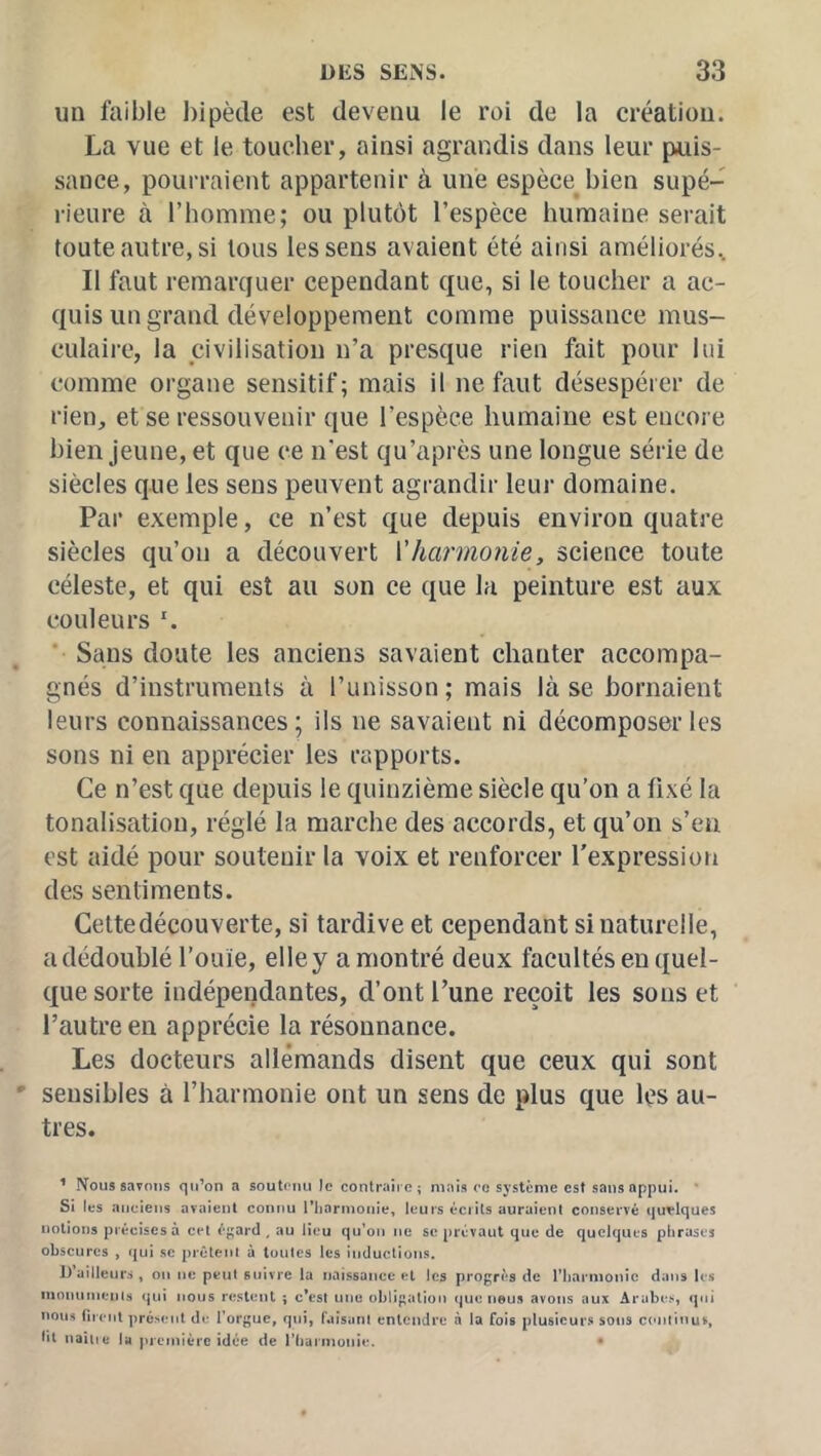 un faible l)ipède est devenu le roi de la création. La vue et le toucher, ainsi agrandis dans leur puis- sance, pourraient appartenir à une espèce bien supé- rieure à l’homme; ou plutôt l’espèce humaine serait toute autre, si tous les sens avaient été ainsi améliorés. Il faut remarquer cependant que, si le toucher a ac- quis un grand développement comme puissance mus- culaire, la civilisation n’a presque rien fait pour lui comme organe sensitif; mais il ne faut désespérer de rien, et se ressouvenir que l’espèce humaine est encore bien jeune, et que ce n'est qu’après une longue série de siècles que les sens peuvent agrandir leur domaine. Par exemple, ce n’est que depuis environ quatre siècles qu’on a découvert \'harmonie, science toute céleste, et qui est au son ce que la peinture est aux couleurs ' Sans doute les anciens savaient chanter accompa- gnés d’instruments à l’unisson ; mais là se bornaient leurs connaissances; ils ne savaient ni décomposer les sons ni en apprécier les rapports. Ce n’est que depuis le quinzième siècle qu’on a fixé la tonalisation, réglé la marche des accords, et qu’on s’en est aidé pour soutenir la voix et renforcer l’expression des sentiments. Cettedécouverte, si tardive et cependant si naturelle, a dédoublé l’ouïe, elle y a montré deux facultés en quel- que sorte indépendantes, d’ont l’une reçoit les sons et l’autre en apprécie la résonnance. Les docteurs allemands disent que ceux qui sont sensibles à l’harmonie ont un sens de plus que les au- tres. ^ N^ous savons qn’on a soulmui Je contraire; mais ce système est sans appui. * Si les anciens avaient connu riiarmonie, leurs écrits auraient conservé quelques notions précises à cet égard , au lieu qu’on ne se prévaut que de quelques phrases obscures , qui .sc prêtent à toutes les inductions. IVailleuri , on ne peut suivre la naissance et les progrès de riiarmonîc dans le.s inoiuitnenis qui nous restent ; c*est une obligation (]ue neu.s avons aux Arabes, qui nous firent présent de l’orgue, qui, raisanl entendre à la fois plusieurs sons cenlinuv, f«l naître U première idée de riiui inonie. •