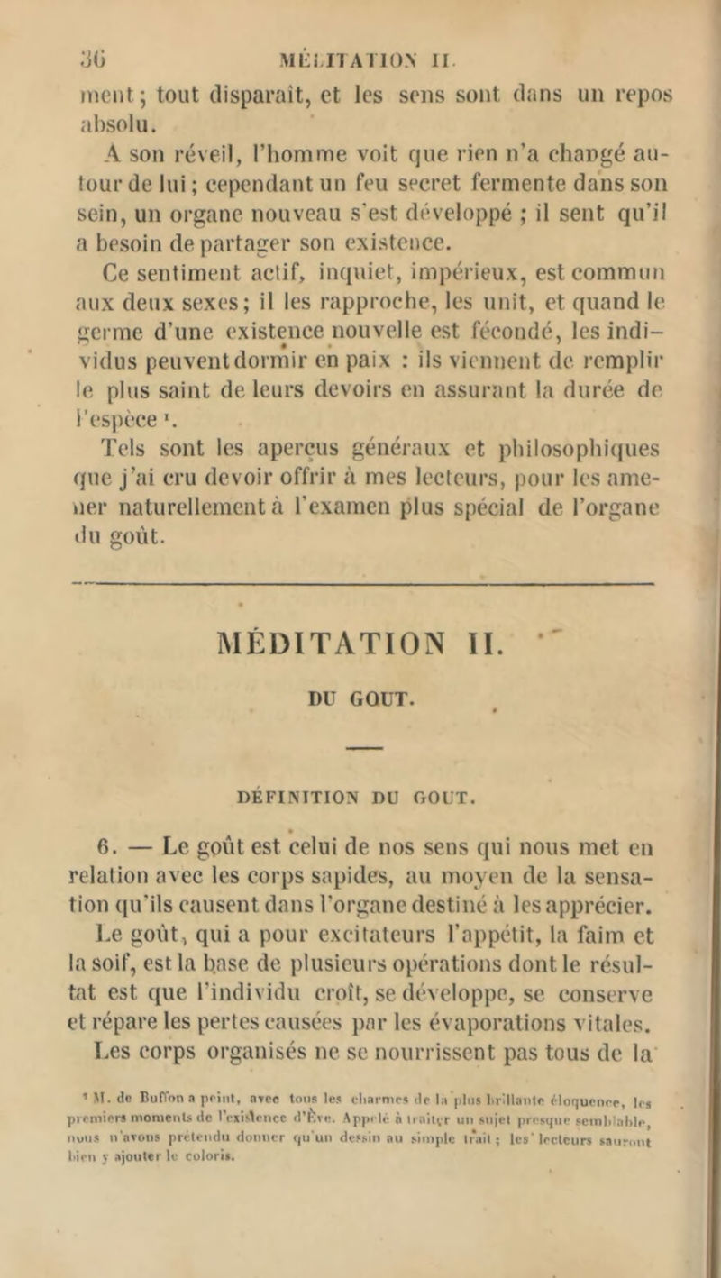 Mi-i.nA no.v II ’M) ment; tout disparaît, et les sens sont dans un repos absolu. A son réveil, l’homme voit que rien n’a changé au- tour de lui ; cependant un feu secret fermente dans son sein, un organe nouveau s’est développé ; il sent qu’il a besoin départager son existence. Ce sentiment actif, inquiet, impérieux, est commun aux deux sexes; il les rapproche, les unit, et quand le germe d’une existence nouvelle est fécondé, les indi- vidus peuvent dormir en paix : ils viennent de remplir le plus saint de leurs devoirs en assurant la durée de l’espèce *. Tels sont les aperçus généraux et philosophi(iues que j’ai cru devoir offrir à mes lecteurs, pour les ame- ner naturellement à l’examen plus spécial de l’organe tlu goût. MÉDITATION II. *' DU GOUT. DÉFINITION DU GOUT. 6. — Le goût est celui de nos sens qui nous met en relation avec les corps sapides, au moyen de la sensa- tion qu’ils causent dans l’organe destiné à les apprécier. Le goût, qui a pour excitateurs l’appétit, la faim et la soif, est la h.ase de plusieurs opérations dont le résul- tat est que l’individu croît, se développe, se conserve et répare les pertes causées par les évaporations vitales. Les corps organisés ne se nourrissent pas tous de la ’ M. de BulTona pciiil, atcc tou» le» cliarmr» de la jihis hrlllaiite ÿinquenre, le» pirmier» monienls de IViisVnce d’flie. Apprlé à liaitvr un sujet presque scinlilal>le, iiuus u'oTon» prétendu duuucr qu'un dessin au simple trait ; le»' lecteurs sauront liien J ajouter le coloris.