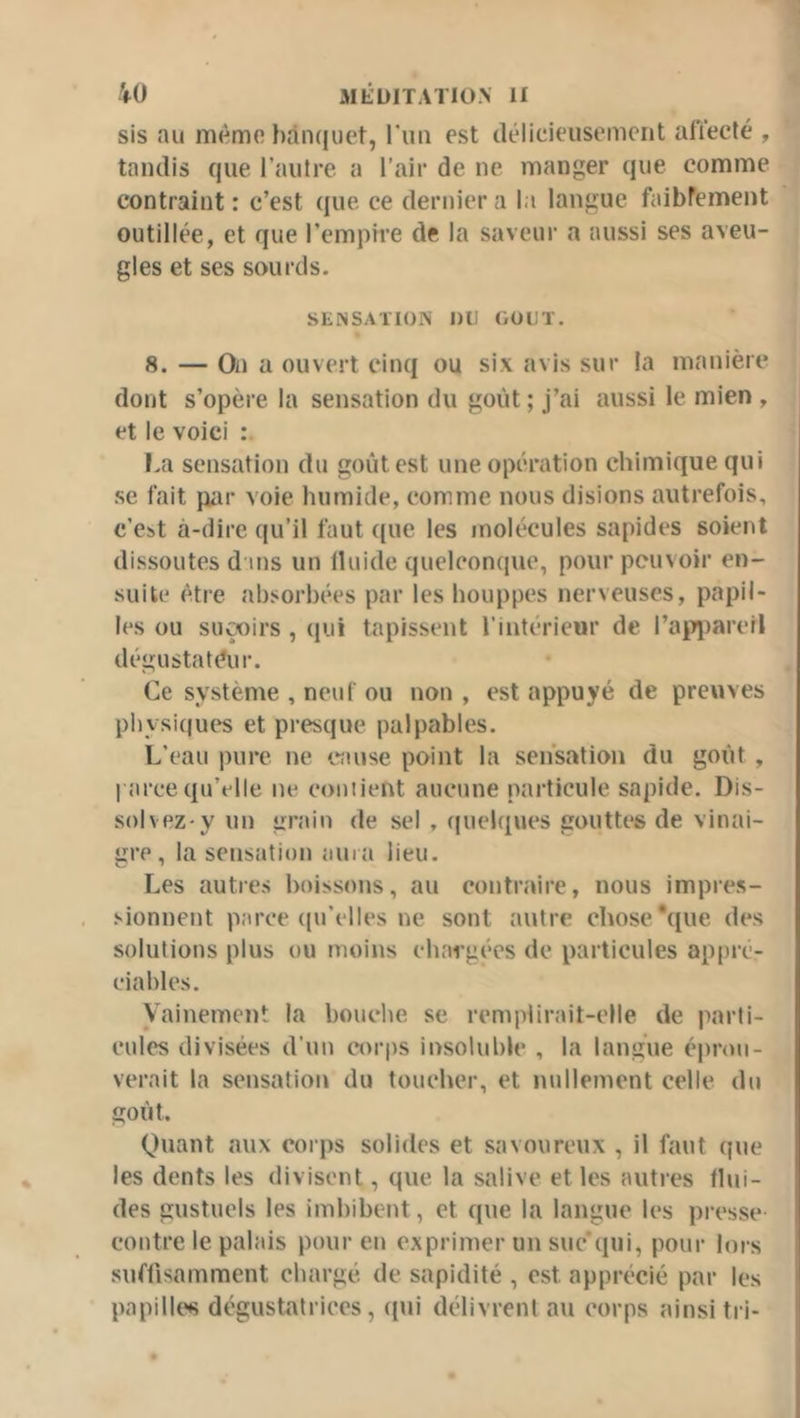 sis au mémo })ân(|uet, run est délicieusement affecté , tandis que rautre a l’aii' de ne manger que comme contraint : c’est que ce dernier a la langue faibrement outillée, et que l’empire de la saveur a aussi ses aveu- gles et ses sourds. SENSATION nu OOUT. 8. — On a ouvert cinq ou six avis sur la manière dont s’opère la sensation du goût ; j’ai aussi le mien , et le voici I.a sensation du goût est une opération chimique qui se fait par voie humide, comme nous disions autrefois, c’est à-dire qu’il faut ([ue les molécules sapides soient dissoutes dans un Iluide quelconque, pour pouvoir en- suite être absorbées par les houppes nerveuses, papil- les ou suçoirs , (pji tapissent l’intérieur de rapî)arell dégustateur. Ce système , neuf ou non , est appuyé de preuves physiques et presque palpables. L’eau pure ne transe point la sensation du goût , parce qu’elle ne contient aucune particule sapide. Dis- solvez-y un grain de sel , (jiielques gouttes de vinai- gre, la sensation aurîi lieu. Les autres boissons, au contraire, nous impres- sionnent parce ((u’elles ne sont autre chose *que des solutions plus ou moins chargées de particules appré- ciables. Vainement la bouche se remplirait-elle de parti- cules divisées d’un corps insoluble , la langue éprou- verait la sensation du toucher, et nullement celle du goût. Quant aux corps solides et savoureux , il faut que les dents les divisent, que la salive et les autres flui- des gustuels les imbibent, et que la langue les presse contre le palais pour en exprimer un suc'qui, pour lors suffisamment chargé de sapidité , est apprécié par les ' papillt's dégustatrices, qui délivrent au corps ainsi tri- '