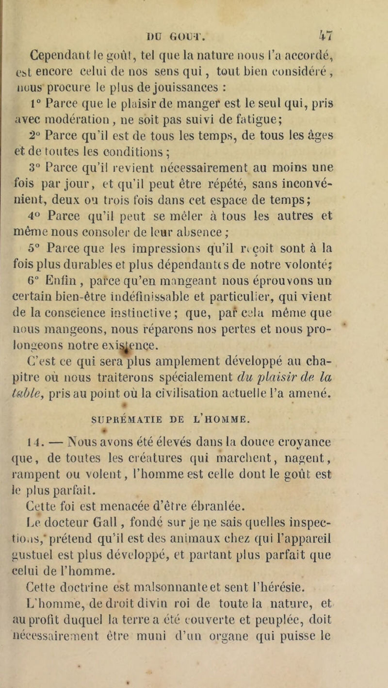 Cependant le üioûl, tel que la nature nous l’a accordé, Cbl encore celui de nos sens qui, tout bien considéré , nous procure le plus de jouissances : r Parce que le plaisir de manger est le seul qui, pris avec modération, ne soit pas suivi de fatigue; 2° Parce qu’il est de tous les temps, de tous les âges et de toutes les conditions ; 3° Parce qu’il revient nécessairement au moins une fois par jour, et qu’il peut être répété, sans inconvé- nient, deux ou trois fois dans cet espace de temps; 40 Parce qu’il peut se mêler à tous les autres et même nous consoler de leur absence ; 5 Parce que les impressions qu’il la çoit sont à la fois plus durables et plus dépendantts de notre volonté; 6“ Enfin, parce qu’en mangeant nous éprouvons un certain bien-être indéfinissable et particulier, qui vient de la conscience instinctive ; que, par cela même que nous mangeons, nous réparons nos pertes et nous pro- longeons notre exitj^euce. C’est ce qui sera plus amplement développé au cha- pitre où nous traiterons spécialement du plaisir de la Uible, pris au point où la civilisation actuelle l’a amené. * SUPRÉMATIE DE l’HOMME. 14. — Nous avons été élevés dans la douce croyance que, de toutes les créatures qui marchent, nagent, rampent ou volent, l’homme est celle dont le goût est le plus parfait. Celte foi est menacée d’être ébranlée. Ce docteur Gall, fondé sur je ne sais quelles inspec- tions,* prétend qu’il est des animaux chez qui l’appareil gustuel est plus développé, et partant plus parfait que celui de l’homme. Cette doctrine est malsonnante et sent l’hérésie. L’homme, de droit divin roi de toute la nature, et au profit duquel la terre a été couverte et peuplée, doit nécessairement être muni d’un organe qui puisse le