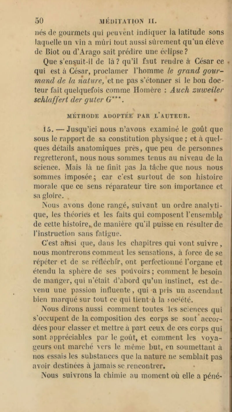 liés (le gourmets ({ui peiivênt iiidi([iicr la latitude sons la(juelle un vin a mûri tout aussi sûrement qu’un élève de Biot ou d’Arago sait prédire une éclipse ? Que s’ensuit-il de là? qu’il faut rendre à César ce . qui est à César, proclamer l’homme le grand gour- mand de la nature, et ne pas s’étomier si le bon doc- teur fait quelquefois comme Homère ; Auch zuweiler schlafj'ert der guler G***. • MÉTHODE ADOPTÉE PAR l’aUTEüR. 15. — Jusciu’ici nous n’avons examiné le goût que sous le rapport de sa constitution physique ; et à ciuel- ques détails anatomiques près, que peu de personnes regretteront, nous nous sommes tenus au niveau de la science. Mais là ne finit pas la tâche que nous nous sommes imposée; car c'est surtout de son histoire morale que ce sens réparateur tire son importance et sa gloire. rVous avons donc rangé, suivant un ordre analyti- que, les théories et les faits qui composent renseinhlp de cette histoire,, de manière qu’il puisse eu résulter de l’instruction sans fatigue. C’est ahisi que, dans les chapitres qui vont suivre, nous montrerons comment les sensations, à force de se répéter et de se réfléchir, ont perfectionné l’organe et étendu la sphère de ses pouvoirs ; comment le besoin de manger, qui n’était d’abord qu’un instinct, est de- venu une passion influente, ejui a pris un ascendant bien marqué sur tout ce qui tient-à la joc'été. Nous dirons aussi comment toutes les sciences qui s’occupent de la composition des corps se sont* accor- dées pour classer et mettre à part ceux de ces corps qui sont appréciables par le goût, et comment les voya- geurs ont marché vers le même but, en soumettant à nos essais les substances que la nature ne semblait pas avoir destinées à jamais se rencontrer. Nous suivrons la chimie au moment où elle a péné-