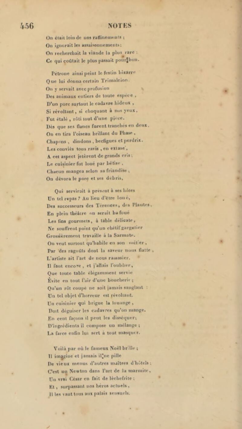 ^56 M)rKS Un était loin de nos raflinenienis ; On ignorait les assaisonnrnieiils: On recliercbait la viande la pins rare : Ce (|ui coûtait le plus passait ponrjbon. Pétrone ainsi peint le Pi-slln biearri' Que lui donna certain Trinialcion. On y servait avec profusion Des animaux entiers de toute espece , D’un porc surtout le cadavre liideux , Si révoltant, si choquant à nos yeux, Fut étalé , rôti tout d’une pii ee. Dés que ses Haiics furent tranchés en deux. On en tira l’oiseau brillant du Phase, Chapons , dindons , beefigues et perdrix. Les conviés tous ravis , en extase , A cet aspect jetèrent de grands cris; Le cuisinier fut loué par hétisc . Chacun mangea selon sa friandise , On dévora le porc et scs débris. Qui servirait à présent à ses hôtes Un tel repas Au lieu d’ètre loué. Des successeurs des Térences, di-s Plantes, En plein théâtre on serait bafoué Les fins gourmets, à table délicate. Ne soulTrent point qu’un chétif gargotier Grossièrement travaille à la Sarmate. On veut surtout qu’habile en son niét er , Par des ragoûts dont la saveur nous llatte , L’artiste ait l’art de nous rassasier. 11 faut cncoec , et j’allais l’oiiblicr. Que toute table élégamment servie Évite en tout l'air d'une boiicherif ; Qu’un rôt coupe ne soit jamais sanglant ; Un tel objet d’horreur est révoltant. Un cuisinier qui brigue la louange , Doit déguiser les cadavres qu’on mange. F.n cent façons il peut les disséquer; D'ingrédients il compose un mélange ; La farce enfin lui sert à tout masqiur. Voilà par où le fameux Noël br lle ; 11 imjginc et jamais il’ne pille De vieux menus d’autres maîtres d'hôtels; C’est un Newton dans Part de la marmite. Un vrai C.ésar en fait de lèchefrite ; Et, surpassant nos héros actuels , Il les vaut tous aux palais sensuelv.