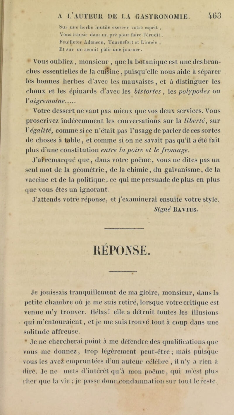 V63 A 1,’AUTKÜK de la r.ASTUOiNO.\llE. b'Ui HMD licibe (rxt;n*« r \üU(; esprit , Vous iransir liuiis uii pré puur l'aire IVu udil, Feuilleter Adauson, Tournefoi l et Liuiiée , Et sur un aconit pâlir une jduriiêe. • Vous oubliez , monsieur , que la botanique est une des bran- ches essentielles de la cuisine, puisqu’elle nous aide à séparer les bonnes herbes d’avec les mauvaises, et à distinguer les choux et les épinards d’avec les bistortes, les polypodes ou Vaigremoine Votre dessert ne vaut pas mieux que vos deux services. Vous proscrivez indécemment les conversations sur la liberté, sur Végalité, comme si ce n’était pas l’usagç de parler de ces sortes de choses à table, et coimrie si on ne savait pas qu’il a été fait plus d’une constitution entre la poire et le fromage. J’afremarqué que, dans votre poëme, vous ne dites pas un seul mot de la géométrie, de la chimie, du galvanisme, de la vaccine et de la politique; ce qui me persuade déplus en plus que vous êtes un ignorant. J’attends votre réponse, et j’examinerai ensuite votre style. Signé Bavius. KÉPONSE. Je jouissais tranquillement de ma gloire, monsieur, dans la petite chambre où je me suis retiré, lorsque votre critique est venue m’y trouver. Hélas! elle a détruit toutes les illusions (|ui m’entouraient, et je me suis trouvé tout à coup dans une solitude affreuse. • Je ne chercherai point à me défendre des qualifications que vous me donnez, trop légèrement peut-être; mais puisque vous les avc2 empruntées d'un auteui- célèbre , il n’y a rien à dire. Je m* mets d’intérêt (pi’à mon poinne, qui m’est plus cher (pie la \ ie ; j<’ passe donc.(’ondamnalion sur tout le reste