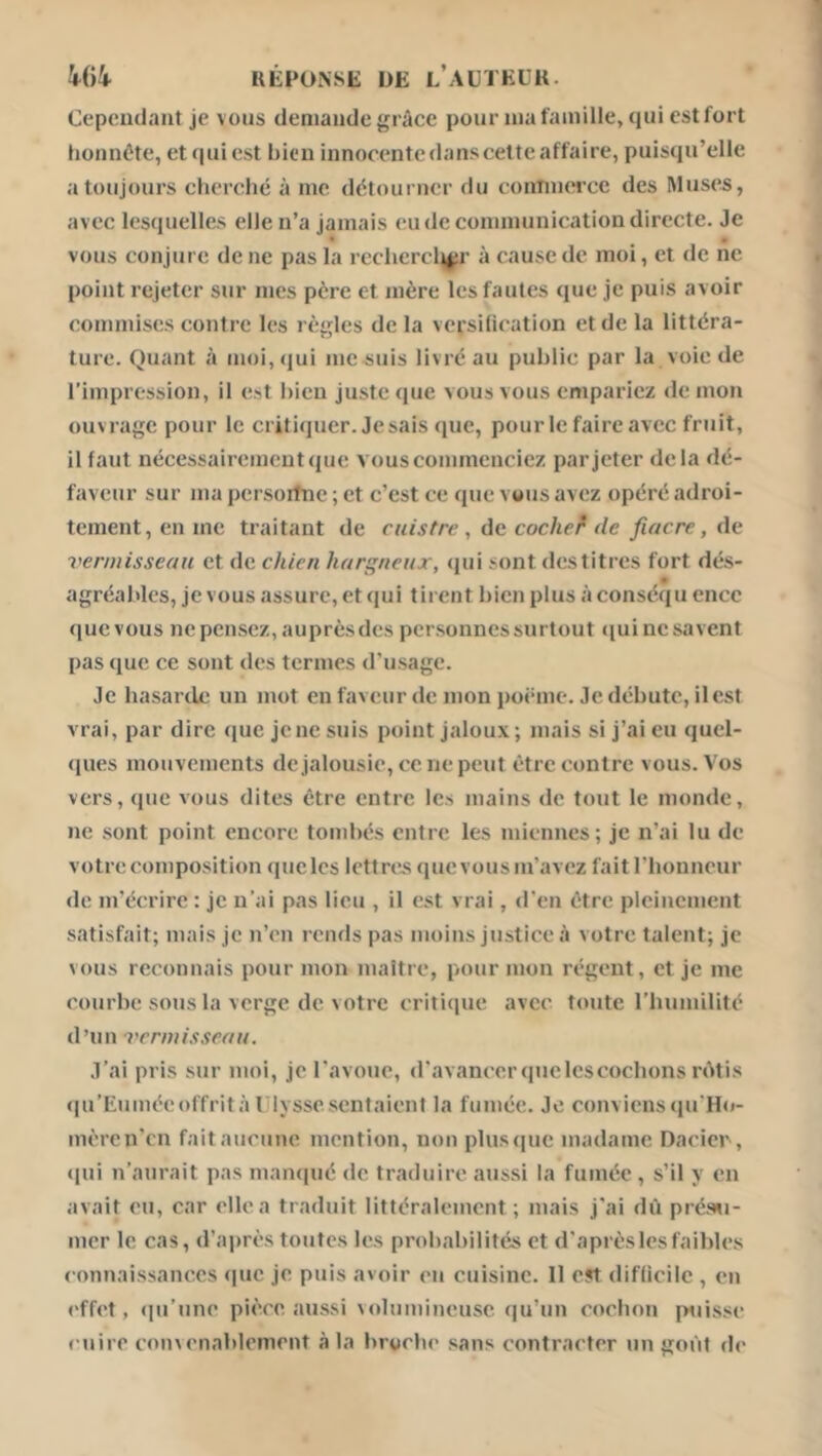 W* UÉFONSE DE l’aüTEÜK. Cependant je vous deniandegrâce pour nia famille, qui est fort honnête, et quiest bien innocentedanscetteaffaire, puisqu’elle a toujours elierché à me détourner du conTiuei’ce des Muses, avec lesquelles elle n’a jamais eu de communication directe. Je vous conjure de ne pas la recliercli^r à cause de moi, et de ne point rejeter sur mes père et mère les fautes que je puis avoir commises contre les règles de la versification et de la littéra- ture. Quant à moi, qui mesuis livré au public par la voie de l’impression, il est bien juste que vous vous empariez de mon ouvrage pour le critiquer. Je sais (pie, pour le faire avec fruit, il faut nécessairement que vous commenciez par jeter delà dé- faveur sur ma persoitne ; et c’est ce que vous avez opéré adroi- tement, en me traitant de cuistre , àa cochef de fiacre, Aii vermisseau et de chien hargneux, ejui sont destitres fort dés- agréables, je vous iissurc, et qui tirent bien plus à conséqu ence quevous ne pensez, auprèsdes personnes surtout ciuinesavent pas que ce sont des termes d’usage. Je hasarde un mot enfaveur de mon poënio. Je débute, ilcst vrai, par dire que jene suis point jaloux; mais si j’ai eu quel- ques mouvements dejalousie,ceijepeut être contre vous. Vos vers, que vous dites être entre les mains de tout le monde, ne sont point encore tombés entre les miennes; je n’ai lu de votre composition quclcs lettrées quevous m’avez faitriionncur de m'écrire : je n’ai pas lieu , il est vrai, d’en être pleinement satisfait; mais je n’en ronds pas moins justice à votre talent; je vous reconnais pour mon maître, pour mon régent, et je me courbe sous la verge de votre critique avec toute l’biunilité d’un vermisseau. J’ai pris sur moi, je l'avotie, d’avancerquclcscocbons rùtis (|u’Eumécoffrità riyssesentaient la fumée. Je conviens<iu'Ho- mèrcn’cn fait aucune mention, non plus<|uc madame Dacier , (|ui n’aurait pas manfiué de traduire aussi la fumée , s’il y en avait eu, car elle a traduit littéralement; mais j’ai dû préswi- mer le cas, d’après toutes les probabilités et d’après les faibles connaissances que je puis avoir eu cuisine. 11 est difficile , en effet, <iu’une pièce aussi volumineuse qu’un cochon jniisse cuire convenablement à la broche sans contracter un goût de