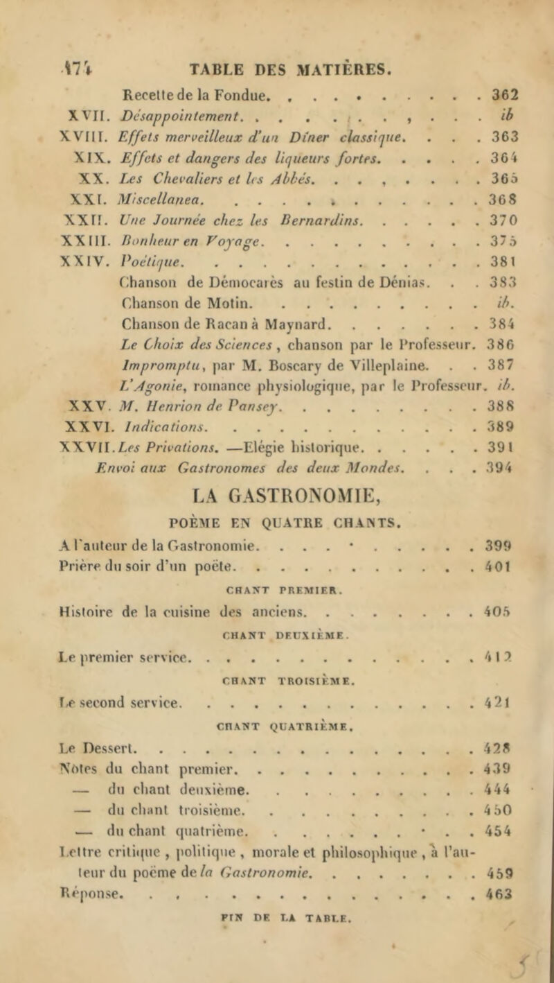 Recelle de la Fondue 362 XVII. Désappointement ib XVIII. Effets merveilleux d’un Dîner classique. . . . 363 XIX. Effets et dangers des liqueurs fortes 364 XX. Les Chevaliers et les Abbés. ....... 366 XXI. Miscellanea 368 XXn. Une Journée chez les Bernardins 370 XXIII. Bonheur en Voyage 37â XXIV. Poétique 381 Chanson de Démocaiès au festin de Dénias. . . 3S3 Chanson de Motin ib. Chanson de Racanà Maynard 384 Le Choix des Sciences ^ chanson par le Professeur. 386 Impromptu, par M. Boscary de Villeplaine. . . 387 L’Agonie, romance physiologique, par le Professeur, ib. XXV. M. Henrion de Pansey 388 XXVI. Indications 389 WVII.Les Privations. —Elégie historique 391 Envoi aux Gastronomes des deux Mondes. . . . 394 \A G.\STR0N0MIE, POÈME EN QUATRE CHANTS. A l'auteur de la Gastronomie. ...” 399 Prière du soir d’un pocte 401 CHANT PREMIER. Histoire de la cuisine des anciens 40.'> CHANT DEUXIÈME. Le premier service 412 CHANT TROISIÈME. l,e second service 421 CHANT QUATRIÈME. Le Des.sert 428 Notes du chant premier 439 — du chant deuxième 444 — du chant troisième 4 60 .— du chant quatrième • . . 454 Lettre critiipie , politique, morale et philosophique , a l’au- teur du poème de/o Gastronomie 459 Rèpon.se 463 PIN DE LA TABLE.
