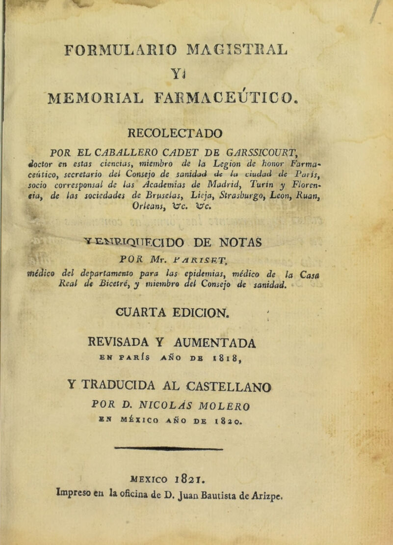FORMULARIO MAGISTRAL Yj MEMORIAL FARMACEUTICO. RECOLECTADO POR EL CABALLERO CADET DE GARSSICOURT, doctor en estas ciencias^ miembro de la Legión de honor Farma* ceático, secretario del Consejo de sanidad de la dudad de París, socio corresponsal de las Academias de Madrid, Turín y Floren- cia, de las sociedades de Bruselas, Lieja, Strasburgo, León, Rúan, Orleans, ^c. VE.^miQTTECIDO DE NOTAS POR Mr. ±'/íRiSKT^ médico del departamento para las epidemias, médico de la Casa Real de Bicetré, y miembro del Consejo de sanidad. * CUARTA EDICION. ; REVISADA Y AUMENTADA EH PARÍS AÑO DB l8l8, Y TRADUCIDA AL CASTELLANO POR D. NICOLÁS MOLERO BW MáxiCO AÑO DE iSsO. WEXICO 1821.