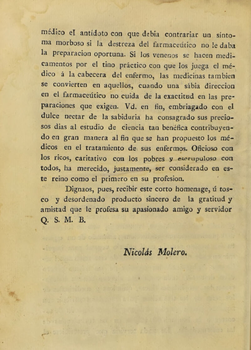 medico el antídoto con que debía contrariar un sínto- ma morboso si la destreza del farmacéutico no le daba la preparación oportuna. Si los venenos se hacen medi- camentos por el tino práctico con que los juega el mé- dico á la cabecera del enfermo, las medicinas también se convierten en aquellos, cuando una sabia dirección en el farmacéutico no cuida de la exactitud en las pre- paraciones que exigen. Vd. en fin, embriagado con el dulce néctar de la sabiduría ha consagrado sus precio- sos dias al estudio de ciencia tan benéfica contribuyen- do en gran manera al fin que se han propuesto los mé- dicos en el tratamiento dci sus enfermos. Oficioso con los ricos, caritativo con los pobres y escrupuloso con todos, ha merecido, justamente, ser considerado en es- te reino como el primero en su profesión. Dignaos, pues, recibir este corto homenage, ü tos- co y desordenado producto sincero de la gratitud y amistad que le profesa su apasionado amigo y servidor Q. S. M. B. Nicolás Molero.
