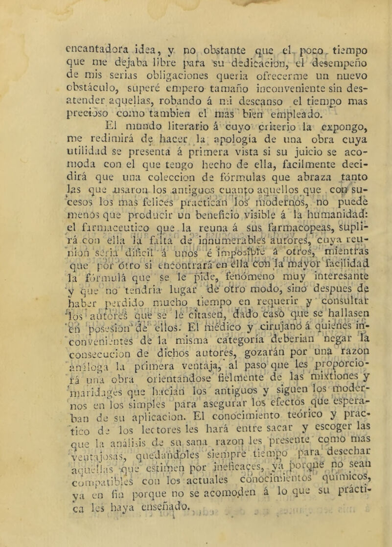 encantadora idea, y no ob3tante qne el., poco, tiempo que me dejaba libre para su dedicación, el desempeño de mis serias obligaciones queria ofrecerme un nuevo obstáculo, superé empero tamaño inconveniente sin des- atender aquellas, robando á nfi descanso el tiempo mas precioso como también el mas' bien empleado. El mundo literario á cuyo criterio la expongo, me redimirá de hacer la apología de una obra cuya utilidad se presenta á primera vista si su juicio se aco- moda con el que tengo hecho de ella, fácilmente deci- dirá que una colección de fórmulas que abraza tanto las que iisaroíi los antiguos cuanp aquellos que cotí su- cesos los mas felices practican los iñodernós, no puede menos que producir un beneficio visible á la humanidad: el farmacéutico que la reúna á sus farmacopeas, supli- rá con ella ‘la fliíta' de innumerables autores, cuya reu- nión seria'diñeifá unos e ímp63|V|Íé a ^otr*os,' mientras que por otro si encontrara en élla 'Cohla^mdy'or facjlidad la fórmulá que se le pide, fenómeno muy interesante ■y que no tendría lugar de'o'tro modo, sino después de haber perdido muchq^ tiempo en requerir y consultar ^íüs^autcM’é'l que se le citasen, dado tasó que se hallasen ‘^lí 'posesióa‘'de ' 'elÍos. El mé'dico y cirujanó á quWnes irl- conveni.'ntes d‘e la misma categoría ’deberian negar Ta consecución de dichos autores, gozarán por una razón análoga la pciinera ventaja, al paso que les pro^orcio- rá un^ obra orientándose fielmente de las mixtiones y 'mariJagés que haciañ los antiguos y siguen los moder- nos en los simples para' asegurar los efectos que espera- ban de su aplicación. El conocimiento teórico y prac- tico de los lectores les hará entre sacar y escoger las oue la anáüiis de su sana razón les presente como mas veuíajvi.sas, q u e'J ai i dpi es siempre tiemp^o^ para desechar acuellas -que cstiihen por ineficaces, ya q^orqne no sean compatibles con los'actuales cónocimientos químicos, ya en fin porque no se acomoden á lo que su practi- ca les haya enseñado., , ,